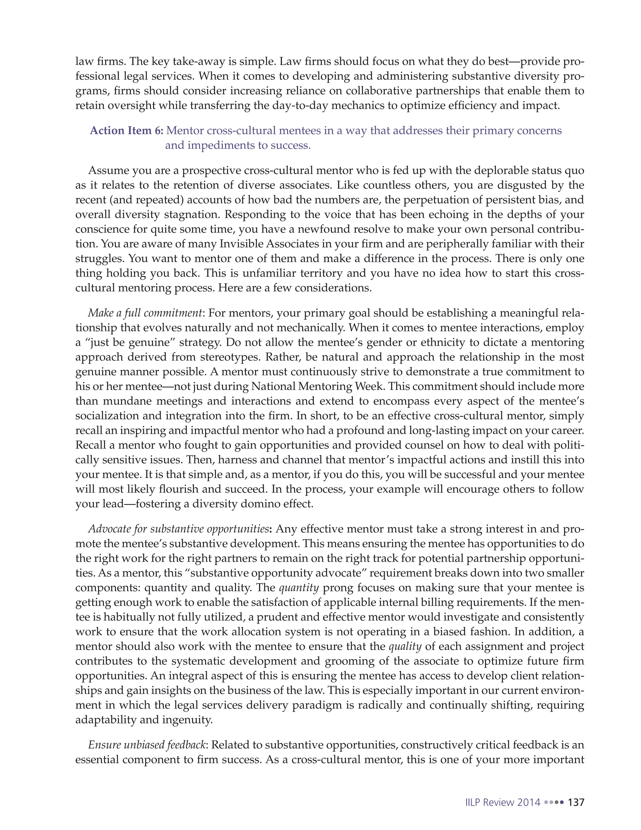 IILP Review 2014 137
law firms. The key take-away is simple. Law firms should focus on what they do best—provide pro-
fessional legal services. When it comes to developing and administering substantive diversity pro-
grams, firms should consider increasing reliance on collaborative partnerships that enable them to
retain oversight while transferring the day-to-day mechanics to optimize efficiency and impact.
Action Item 6: Mentor cross-cultural mentees in a way that addresses their primary concerns
and impediments to success.
Assume you are a prospective cross-cultural mentor who is fed up with the deplorable status quo
as it relates to the retention of diverse associates. Like countless others, you are disgusted by the
recent (and repeated) accounts of how bad the numbers are, the perpetuation of persistent bias, and
overall diversity stagnation. Responding to the voice that has been echoing in the depths of your
conscience for quite some time, you have a newfound resolve to make your own personal contribu-
tion. You are aware of many Invisible Associates in your firm and are peripherally familiar with their
struggles. You want to mentor one of them and make a difference in the process. There is only one
thing holding you back. This is unfamiliar territory and you have no idea how to start this cross-
cultural mentoring process. Here are a few considerations.
Make a full commitment: For mentors, your primary goal should be establishing a meaningful rela-
tionship that evolves naturally and not mechanically. When it comes to mentee interactions, employ
a “just be genuine” strategy. Do not allow the mentee’s gender or ethnicity to dictate a mentoring
approach derived from stereotypes. Rather, be natural and approach the relationship in the most
genuine manner possible. A mentor must continuously strive to demonstrate a true commitment to
his or her mentee—not just during National Mentoring Week. This commitment should include more
than mundane meetings and interactions and extend to encompass every aspect of the mentee’s
socialization and integration into the firm. In short, to be an effective cross-cultural mentor, simply
recall an inspiring and impactful mentor who had a profound and long-lasting impact on your career.
Recall a mentor who fought to gain opportunities and provided counsel on how to deal with politi-
cally sensitive issues. Then, harness and channel that mentor’s impactful actions and instill this into
your mentee. It is that simple and, as a mentor, if you do this, you will be successful and your mentee
will most likely flourish and succeed. In the process, your example will encourage others to follow
your lead—fostering a diversity domino effect.
Advocate for substantive opportunities: Any effective mentor must take a strong interest in and pro-
mote the mentee’s substantive development. This means ensuring the mentee has opportunities to do
the right work for the right partners to remain on the right track for potential partnership opportuni-
ties. As a mentor, this “substantive opportunity advocate” requirement breaks down into two smaller
components: quantity and quality. The quantity prong focuses on making sure that your mentee is
getting enough work to enable the satisfaction of applicable internal billing requirements. If the men-
tee is habitually not fully utilized, a prudent and effective mentor would investigate and consistently
work to ensure that the work allocation system is not operating in a biased fashion. In addition, a
mentor should also work with the mentee to ensure that the quality of each assignment and project
contributes to the systematic development and grooming of the associate to optimize future firm
opportunities. An integral aspect of this is ensuring the mentee has access to develop client relation-
ships and gain insights on the business of the law. This is especially important in our current environ-
ment in which the legal services delivery paradigm is radically and continually shifting, requiring
adaptability and ingenuity.
Ensure unbiased feedback: Related to substantive opportunities, constructively critical feedback is an
essential component to firm success. As a cross-cultural mentor, this is one of your more important
 