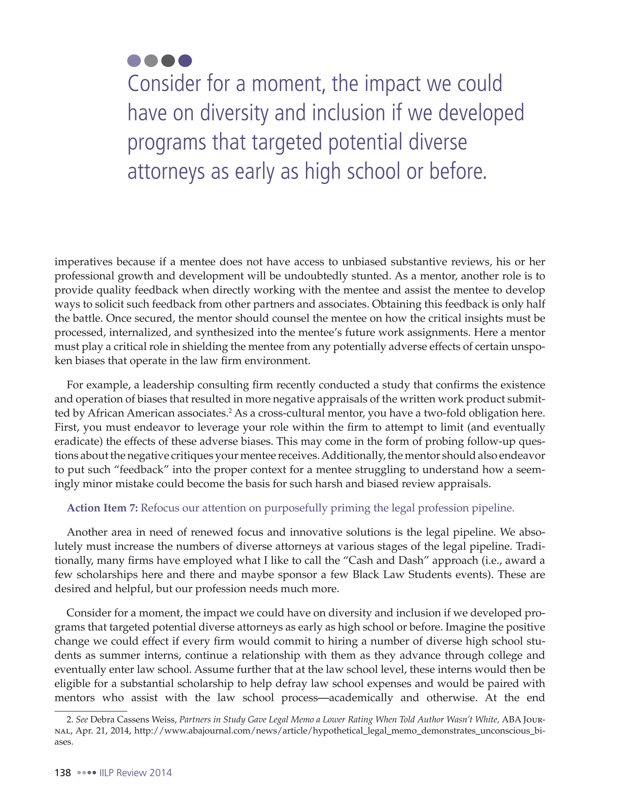 138 IILP Review 2014
imperatives because if a mentee does not have access to unbiased substantive reviews, his or her
professional growth and development will be undoubtedly stunted. As a mentor, another role is to
provide quality feedback when directly working with the mentee and assist the mentee to develop
ways to solicit such feedback from other partners and associates. Obtaining this feedback is only half
the battle. Once secured, the mentor should counsel the mentee on how the critical insights must be
processed, internalized, and synthesized into the mentee’s future work assignments. Here a mentor
must play a critical role in shielding the mentee from any potentially adverse effects of certain unspo-
ken biases that operate in the law firm environment.
For example, a leadership consulting firm recently conducted a study that confirms the existence
and operation of biases that resulted in more negative appraisals of the written work product submit-
ted by African American associates.2
As a cross-cultural mentor, you have a two-fold obligation here.
First, you must endeavor to leverage your role within the firm to attempt to limit (and eventually
eradicate) the effects of these adverse biases. This may come in the form of probing follow-up ques-
tions about the negative critiques your mentee receives.Additionally, the mentor should also endeavor
to put such “feedback” into the proper context for a mentee struggling to understand how a seem-
ingly minor mistake could become the basis for such harsh and biased review appraisals.
Action Item 7: Refocus our attention on purposefully priming the legal profession pipeline.
Another area in need of renewed focus and innovative solutions is the legal pipeline. We abso-
lutely must increase the numbers of diverse attorneys at various stages of the legal pipeline. Tradi-
tionally, many firms have employed what I like to call the “Cash and Dash” approach (i.e., award a
few scholarships here and there and maybe sponsor a few Black Law Students events). These are
desired and helpful, but our profession needs much more.
Consider for a moment, the impact we could have on diversity and inclusion if we developed pro-
grams that targeted potential diverse attorneys as early as high school or before. Imagine the positive
change we could effect if every firm would commit to hiring a number of diverse high school stu-
dents as summer interns, continue a relationship with them as they advance through college and
eventually enter law school. Assume further that at the law school level, these interns would then be
eligible for a substantial scholarship to help defray law school expenses and would be paired with
mentors who assist with the law school process—academically and otherwise. At the end
2. See Debra Cassens Weiss, Partners in Study Gave Legal Memo a Lower Rating When Told Author Wasn’t White, ABA Jour-
nal, Apr. 21, 2014, http://www.abajournal.com/news/article/hypothetical_legal_memo_demonstrates_unconscious_bi-
ases.
Consider for a moment, the impact we could
have on diversity and inclusion if we developed
programs that targeted potential diverse
attorneys as early as high school or before.
 