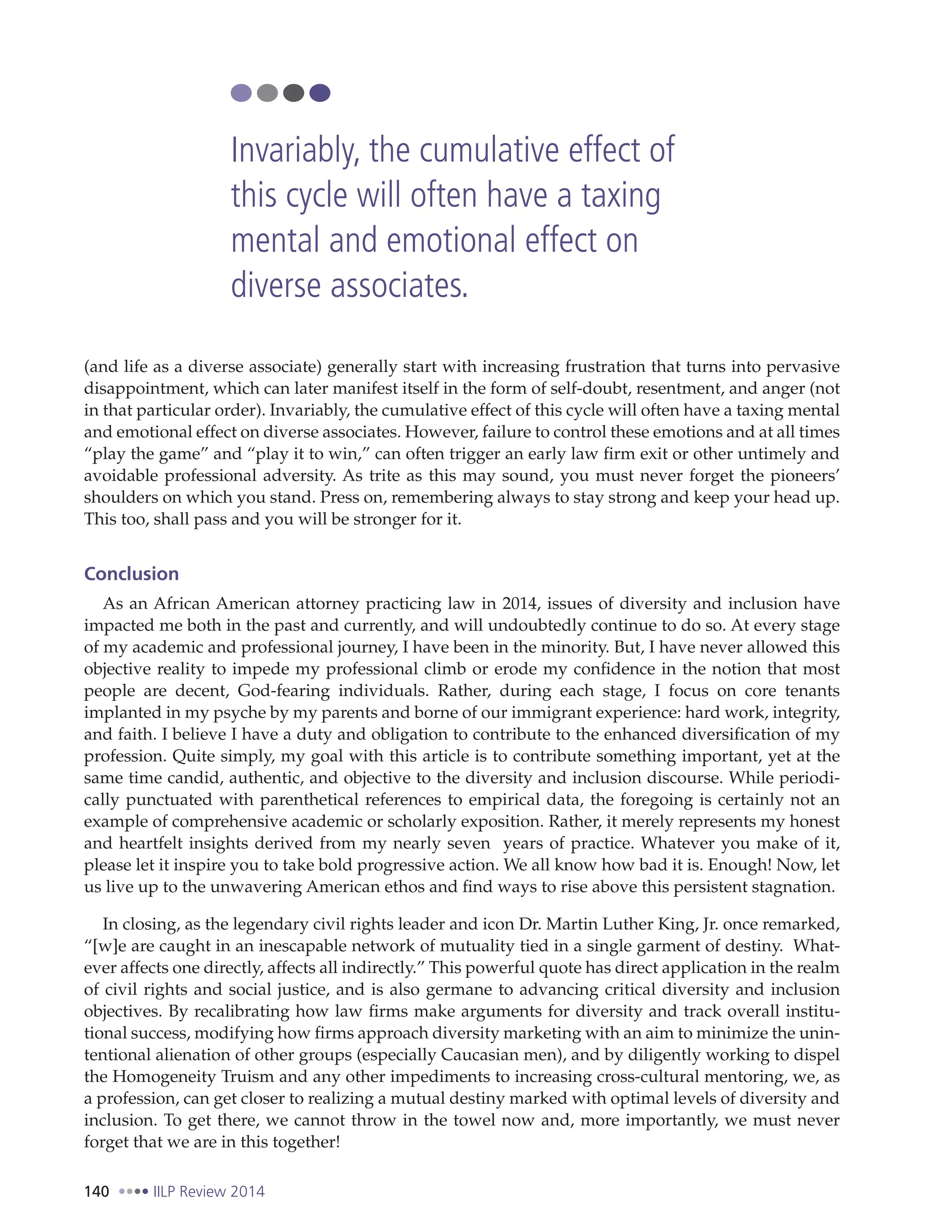 140 IILP Review 2014
(and life as a diverse associate) generally start with increasing frustration that turns into pervasive
disappointment, which can later manifest itself in the form of self-doubt, resentment, and anger (not
in that particular order). Invariably, the cumulative effect of this cycle will often have a taxing mental
and emotional effect on diverse associates. However, failure to control these emotions and at all times
“play the game” and “play it to win,” can often trigger an early law firm exit or other untimely and
avoidable professional adversity. As trite as this may sound, you must never forget the pioneers’
shoulders on which you stand. Press on, remembering always to stay strong and keep your head up.
This too, shall pass and you will be stronger for it.
Conclusion
As an African American attorney practicing law in 2014, issues of diversity and inclusion have
impacted me both in the past and currently, and will undoubtedly continue to do so. At every stage
of my academic and professional journey, I have been in the minority. But, I have never allowed this
objective reality to impede my professional climb or erode my confidence in the notion that most
people are decent, God-fearing individuals. Rather, during each stage, I focus on core tenants
implanted in my psyche by my parents and borne of our immigrant experience: hard work, integrity,
and faith. I believe I have a duty and obligation to contribute to the enhanced diversification of my
profession. Quite simply, my goal with this article is to contribute something important, yet at the
same time candid, authentic, and objective to the diversity and inclusion discourse. While periodi-
cally punctuated with parenthetical references to empirical data, the foregoing is certainly not an
example of comprehensive academic or scholarly exposition. Rather, it merely represents my honest
and heartfelt insights derived from my nearly seven years of practice. Whatever you make of it,
please let it inspire you to take bold progressive action. We all know how bad it is. Enough! Now, let
us live up to the unwavering American ethos and find ways to rise above this persistent stagnation.
In closing, as the legendary civil rights leader and icon Dr. Martin Luther King, Jr. once remarked,
“[w]e are caught in an inescapable network of mutuality tied in a single garment of destiny. What-
ever affects one directly, affects all indirectly.” This powerful quote has direct application in the realm
of civil rights and social justice, and is also germane to advancing critical diversity and inclusion
objectives. By recalibrating how law firms make arguments for diversity and track overall institu-
tional success, modifying how firms approach diversity marketing with an aim to minimize the unin-
tentional alienation of other groups (especially Caucasian men), and by diligently working to dispel
the Homogeneity Truism and any other impediments to increasing cross-cultural mentoring, we, as
a profession, can get closer to realizing a mutual destiny marked with optimal levels of diversity and
inclusion. To get there, we cannot throw in the towel now and, more importantly, we must never
forget that we are in this together!
Invariably, the cumulative effect of
this cycle will often have a taxing
mental and emotional effect on
diverse associates.
 