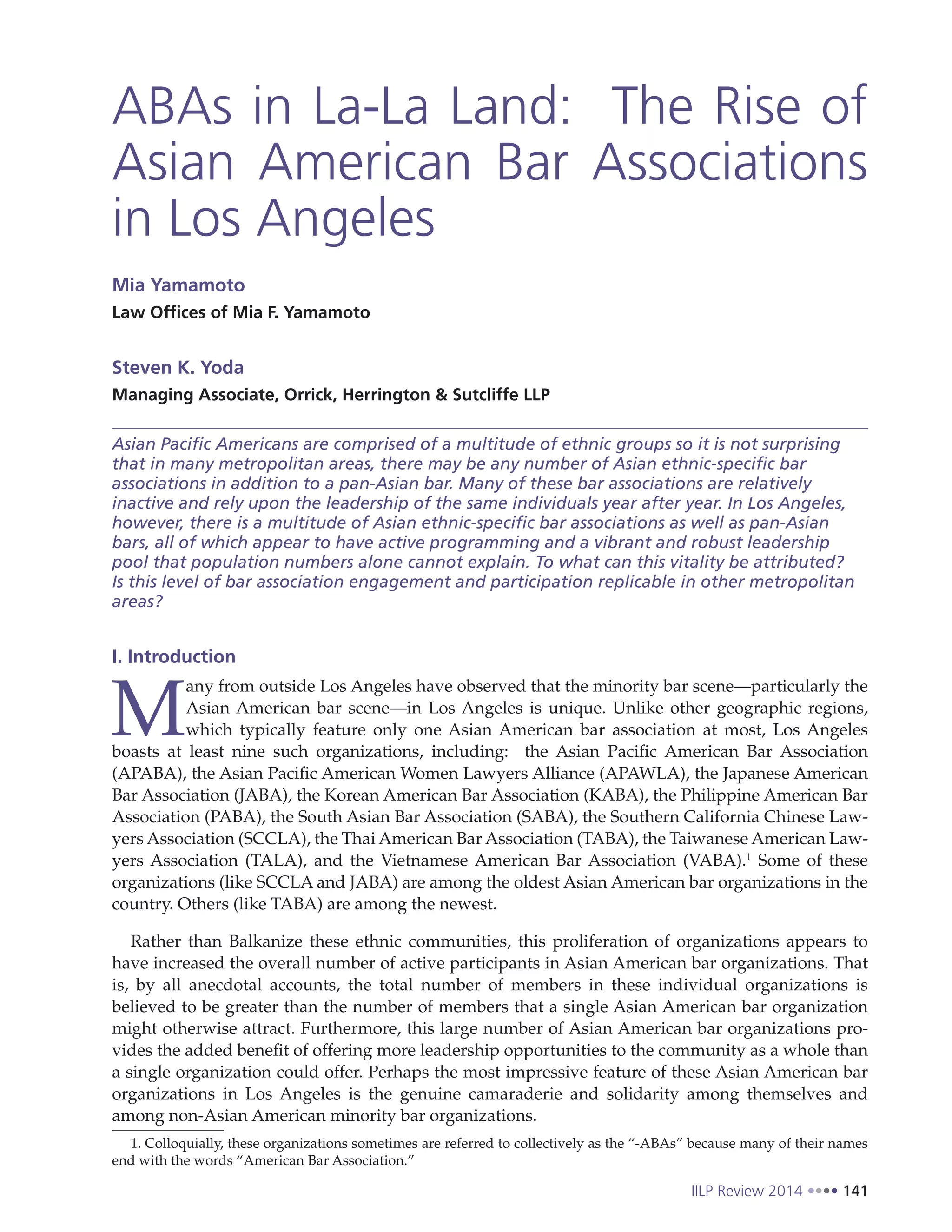 IILP Review 2014 141
ABAs in La-La Land: The Rise of
Asian American Bar Associations
in Los Angeles
Mia Yamamoto
Law Offices of Mia F. Yamamoto
Steven K. Yoda
Managing Associate, Orrick, Herrington & Sutcliffe LLP
Asian Pacific Americans are comprised of a multitude of ethnic groups so it is not surprising
that in many metropolitan areas, there may be any number of Asian ethnic-specific bar
associations in addition to a pan-Asian bar. Many of these bar associations are relatively
inactive and rely upon the leadership of the same individuals year after year. In Los Angeles,
however, there is a multitude of Asian ethnic-specific bar associations as well as pan-Asian
bars, all of which appear to have active programming and a vibrant and robust leadership
pool that population numbers alone cannot explain. To what can this vitality be attributed?
Is this level of bar association engagement and participation replicable in other metropolitan
areas?
I. Introduction
M
any from outside Los Angeles have observed that the minority bar scene—particularly the
Asian American bar scene—in Los Angeles is unique. Unlike other geographic regions,
which typically feature only one Asian American bar association at most, Los Angeles
boasts at least nine such organizations, including: the Asian Pacific American Bar Association
(APABA), the Asian Pacific American Women Lawyers Alliance (APAWLA), the Japanese American
Bar Association (JABA), the Korean American Bar Association (KABA), the Philippine American Bar
Association (PABA), the South Asian Bar Association (SABA), the Southern California Chinese Law-
yers Association (SCCLA), the Thai American Bar Association (TABA), the Taiwanese American Law-
yers Association (TALA), and the Vietnamese American Bar Association (VABA).1
Some of these
organizations (like SCCLA and JABA) are among the oldest Asian American bar organizations in the
country. Others (like TABA) are among the newest.
Rather than Balkanize these ethnic communities, this proliferation of organizations appears to
have increased the overall number of active participants in Asian American bar organizations. That
is, by all anecdotal accounts, the total number of members in these individual organizations is
believed to be greater than the number of members that a single Asian American bar organization
might otherwise attract. Furthermore, this large number of Asian American bar organizations pro-
vides the added benefit of offering more leadership opportunities to the community as a whole than
a single organization could offer. Perhaps the most impressive feature of these Asian American bar
organizations in Los Angeles is the genuine camaraderie and solidarity among themselves and
among non-Asian American minority bar organizations.
1. Colloquially, these organizations sometimes are referred to collectively as the “-ABAs” because many of their names
end with the words “American Bar Association.”
 