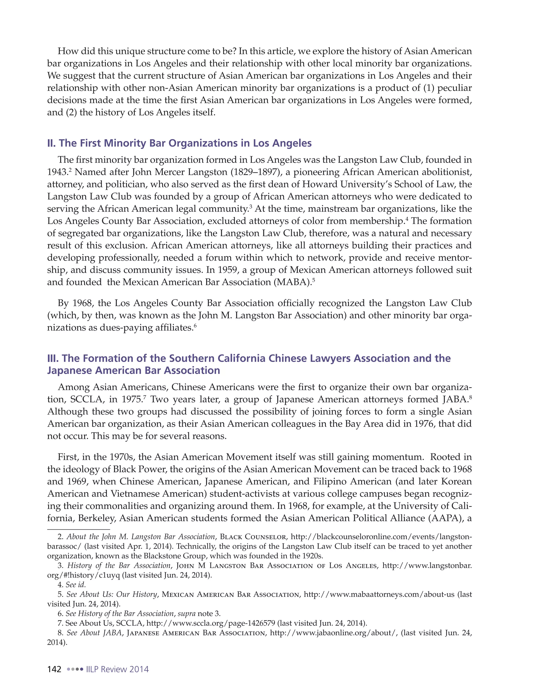 142 IILP Review 2014
How did this unique structure come to be? In this article, we explore the history of Asian American
bar organizations in Los Angeles and their relationship with other local minority bar organizations.
We suggest that the current structure of Asian American bar organizations in Los Angeles and their
relationship with other non-Asian American minority bar organizations is a product of (1) peculiar
decisions made at the time the first Asian American bar organizations in Los Angeles were formed,
and (2) the history of Los Angeles itself.
II. The First Minority Bar Organizations in Los Angeles
The first minority bar organization formed in Los Angeles was the Langston Law Club, founded in
1943.2
Named after John Mercer Langston (1829–1897), a pioneering African American abolitionist,
attorney, and politician, who also served as the first dean of Howard University’s School of Law, the
Langston Law Club was founded by a group of African American attorneys who were dedicated to
serving the African American legal community.3
At the time, mainstream bar organizations, like the
Los Angeles County Bar Association, excluded attorneys of color from membership.4
The formation
of segregated bar organizations, like the Langston Law Club, therefore, was a natural and necessary
result of this exclusion. African American attorneys, like all attorneys building their practices and
developing professionally, needed a forum within which to network, provide and receive mentor-
ship, and discuss community issues. In 1959, a group of Mexican American attorneys followed suit
and founded the Mexican American Bar Association (MABA).5
By 1968, the Los Angeles County Bar Association officially recognized the Langston Law Club
(which, by then, was known as the John M. Langston Bar Association) and other minority bar orga-
nizations as dues-paying affiliates.6
III. The Formation of the Southern California Chinese Lawyers Association and the
Japanese American Bar Association
Among Asian Americans, Chinese Americans were the first to organize their own bar organiza-
tion, SCCLA, in 1975.7
Two years later, a group of Japanese American attorneys formed JABA.8
Although these two groups had discussed the possibility of joining forces to form a single Asian
American bar organization, as their Asian American colleagues in the Bay Area did in 1976, that did
not occur. This may be for several reasons.
First, in the 1970s, the Asian American Movement itself was still gaining momentum. Rooted in
the ideology of Black Power, the origins of the Asian American Movement can be traced back to 1968
and 1969, when Chinese American, Japanese American, and Filipino American (and later Korean
American and Vietnamese American) student-activists at various college campuses began recogniz-
ing their commonalities and organizing around them. In 1968, for example, at the University of Cali-
fornia, Berkeley, Asian American students formed the Asian American Political Alliance (AAPA), a
2. About the John M. Langston Bar Association, Black Counselor, http://blackcounseloronline.com/events/langston-
barassoc/ (last visited Apr. 1, 2014). Technically, the origins of the Langston Law Club itself can be traced to yet another
organization, known as the Blackstone Group, which was founded in the 1920s.
3. History of the Bar Association, John M Langston Bar Association of Los Angeles, http://www.langstonbar.
org/#!history/c1uyq (last visited Jun. 24, 2014).
4. See id.
5. See About Us: Our History, Mexican American Bar Association, http://www.mabaattorneys.com/about-us (last
visited Jun. 24, 2014).
6. See History of the Bar Association, supra note 3.
7. See About Us, SCCLA, http://www.sccla.org/page-1426579 (last visited Jun. 24, 2014).
8. See About JABA, Japanese American Bar Association, http://www.jabaonline.org/about/, (last visited Jun. 24,
2014).
 