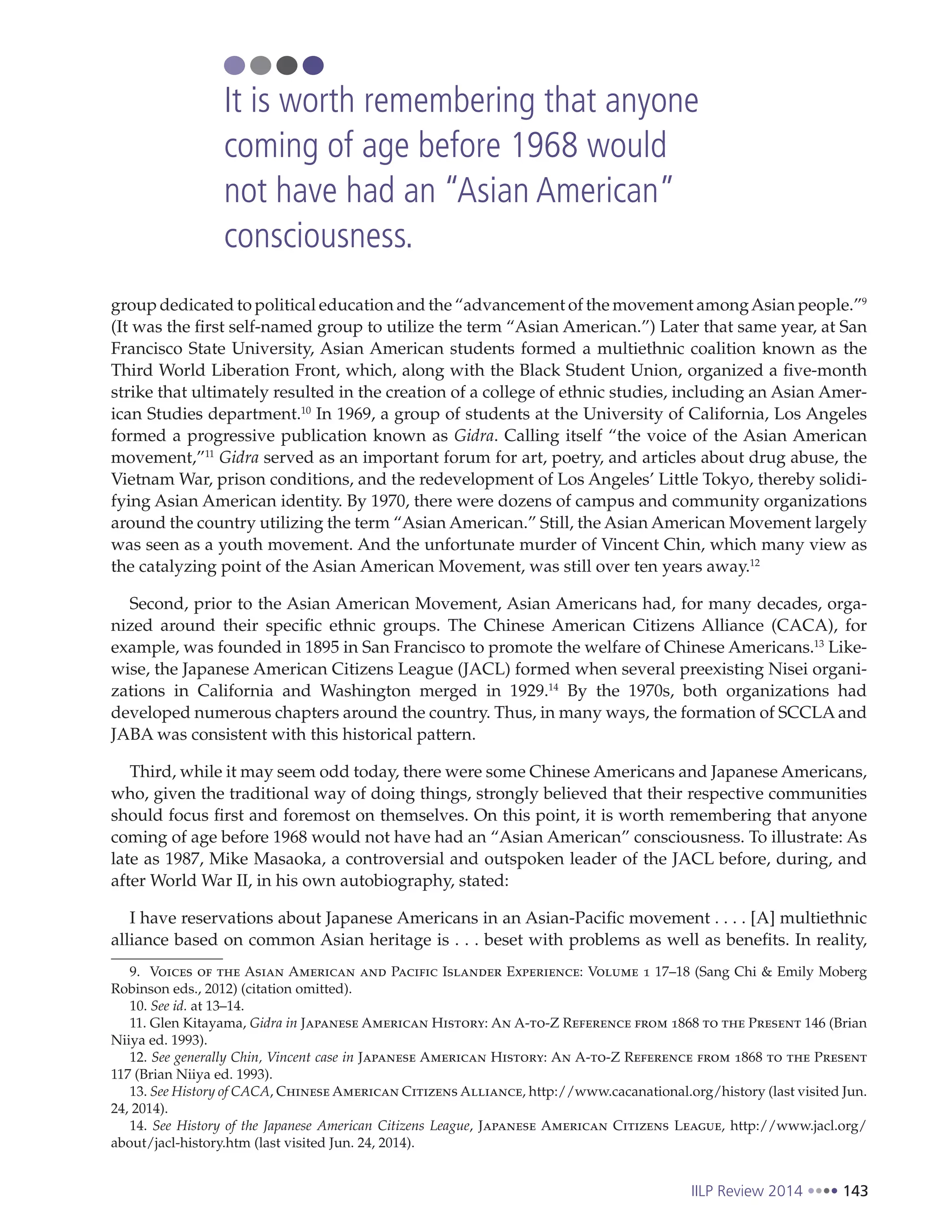 IILP Review 2014 143
group dedicated to political education and the “advancement of the movement amongAsian people.”9
(It was the first self-named group to utilize the term “Asian American.”) Later that same year, at San
Francisco State University, Asian American students formed a multiethnic coalition known as the
Third World Liberation Front, which, along with the Black Student Union, organized a five-month
strike that ultimately resulted in the creation of a college of ethnic studies, including an Asian Amer-
ican Studies department.10
In 1969, a group of students at the University of California, Los Angeles
formed a progressive publication known as Gidra. Calling itself “the voice of the Asian American
movement,”11
Gidra served as an important forum for art, poetry, and articles about drug abuse, the
Vietnam War, prison conditions, and the redevelopment of Los Angeles’ Little Tokyo, thereby solidi-
fying Asian American identity. By 1970, there were dozens of campus and community organizations
around the country utilizing the term “Asian American.” Still, the Asian American Movement largely
was seen as a youth movement. And the unfortunate murder of Vincent Chin, which many view as
the catalyzing point of the Asian American Movement, was still over ten years away.12
Second, prior to the Asian American Movement, Asian Americans had, for many decades, orga-
nized around their specific ethnic groups. The Chinese American Citizens Alliance (CACA), for
example, was founded in 1895 in San Francisco to promote the welfare of Chinese Americans.13
Like-
wise, the Japanese American Citizens League (JACL) formed when several preexisting Nisei organi-
zations in California and Washington merged in 1929.14
By the 1970s, both organizations had
developed numerous chapters around the country. Thus, in many ways, the formation of SCCLA and
JABA was consistent with this historical pattern.
Third, while it may seem odd today, there were some Chinese Americans and Japanese Americans,
who, given the traditional way of doing things, strongly believed that their respective communities
should focus first and foremost on themselves. On this point, it is worth remembering that anyone
coming of age before 1968 would not have had an “Asian American” consciousness. To illustrate: As
late as 1987, Mike Masaoka, a controversial and outspoken leader of the JACL before, during, and
after World War II, in his own autobiography, stated:
I have reservations about Japanese Americans in an Asian-Pacific movement . . . . [A] multiethnic
alliance based on common Asian heritage is . . . beset with problems as well as benefits. In reality,
9. Voices of the Asian American and Pacific Islander Experience: Volume 1 17–18 (Sang Chi & Emily Moberg
Robinson eds., 2012) (citation omitted).
10. See id. at 13–14.
11. Glen Kitayama, Gidra in Japanese American History: An A-to-Z Reference from 1868 to the Present 146 (Brian
Niiya ed. 1993).
12. See generally Chin, Vincent case in Japanese American History: An A-to-Z Reference from 1868 to the Present
117 (Brian Niiya ed. 1993).
13. See History of CACA, Chinese American Citizens Alliance, http://www.cacanational.org/history (last visited Jun.
24, 2014).
14. See History of the Japanese American Citizens League, Japanese American Citizens League, http://www.jacl.org/
about/jacl-history.htm (last visited Jun. 24, 2014).
It is worth remembering that anyone
coming of age before 1968 would
not have had an “Asian American”
consciousness.
 