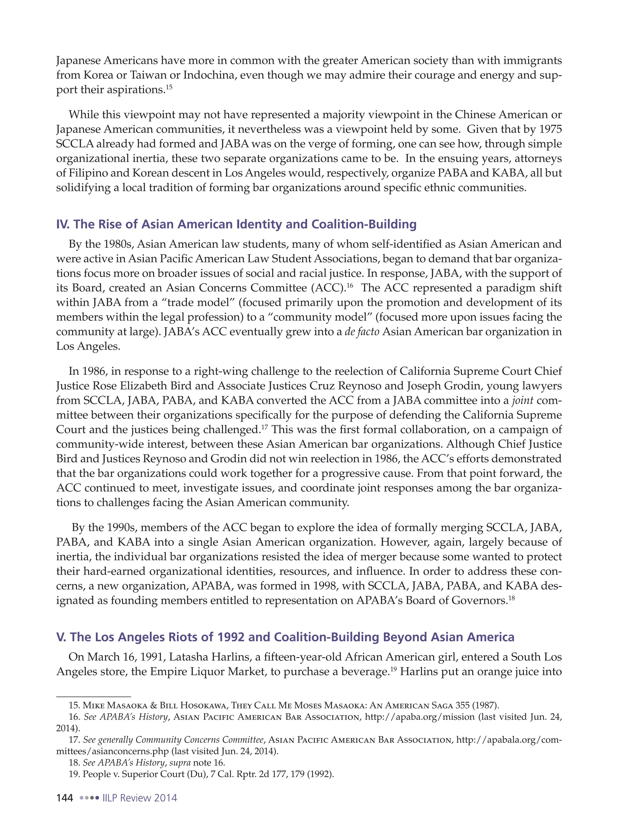 144 IILP Review 2014
Japanese Americans have more in common with the greater American society than with immigrants
from Korea or Taiwan or Indochina, even though we may admire their courage and energy and sup-
port their aspirations.15
While this viewpoint may not have represented a majority viewpoint in the Chinese American or
Japanese American communities, it nevertheless was a viewpoint held by some. Given that by 1975
SCCLA already had formed and JABA was on the verge of forming, one can see how, through simple
organizational inertia, these two separate organizations came to be. In the ensuing years, attorneys
of Filipino and Korean descent in Los Angeles would, respectively, organize PABA and KABA, all but
solidifying a local tradition of forming bar organizations around specific ethnic communities.
IV. The Rise of Asian American Identity and Coalition-Building
By the 1980s, Asian American law students, many of whom self-identified as Asian American and
were active in Asian Pacific American Law Student Associations, began to demand that bar organiza-
tions focus more on broader issues of social and racial justice. In response, JABA, with the support of
its Board, created an Asian Concerns Committee (ACC).16
The ACC represented a paradigm shift
within JABA from a “trade model” (focused primarily upon the promotion and development of its
members within the legal profession) to a “community model” (focused more upon issues facing the
community at large). JABA’s ACC eventually grew into a de facto Asian American bar organization in
Los Angeles.
In 1986, in response to a right-wing challenge to the reelection of California Supreme Court Chief
Justice Rose Elizabeth Bird and Associate Justices Cruz Reynoso and Joseph Grodin, young lawyers
from SCCLA, JABA, PABA, and KABA converted the ACC from a JABA committee into a joint com-
mittee between their organizations specifically for the purpose of defending the California Supreme
Court and the justices being challenged.17
This was the first formal collaboration, on a campaign of
community-wide interest, between these Asian American bar organizations. Although Chief Justice
Bird and Justices Reynoso and Grodin did not win reelection in 1986, the ACC’s efforts demonstrated
that the bar organizations could work together for a progressive cause. From that point forward, the
ACC continued to meet, investigate issues, and coordinate joint responses among the bar organiza-
tions to challenges facing the Asian American community.
By the 1990s, members of the ACC began to explore the idea of formally merging SCCLA, JABA,
PABA, and KABA into a single Asian American organization. However, again, largely because of
inertia, the individual bar organizations resisted the idea of merger because some wanted to protect
their hard-earned organizational identities, resources, and influence. In order to address these con-
cerns, a new organization, APABA, was formed in 1998, with SCCLA, JABA, PABA, and KABA des-
ignated as founding members entitled to representation on APABA’s Board of Governors.18
V. The Los Angeles Riots of 1992 and Coalition-Building Beyond Asian America
On March 16, 1991, Latasha Harlins, a fifteen-year-old African American girl, entered a South Los
Angeles store, the Empire Liquor Market, to purchase a beverage.19
Harlins put an orange juice into
15. Mike Masaoka & Bill Hosokawa, They Call Me Moses Masaoka: An American Saga 355 (1987).
16. See APABA’s History, Asian Pacific American Bar Association, http://apaba.org/mission (last visited Jun. 24,
2014).
17. See generally Community Concerns Committee, Asian Pacific American Bar Association, http://apabala.org/com-
mittees/asianconcerns.php (last visited Jun. 24, 2014).
18. See APABA’s History, supra note 16.
19. People v. Superior Court (Du), 7 Cal. Rptr. 2d 177, 179 (1992).
 