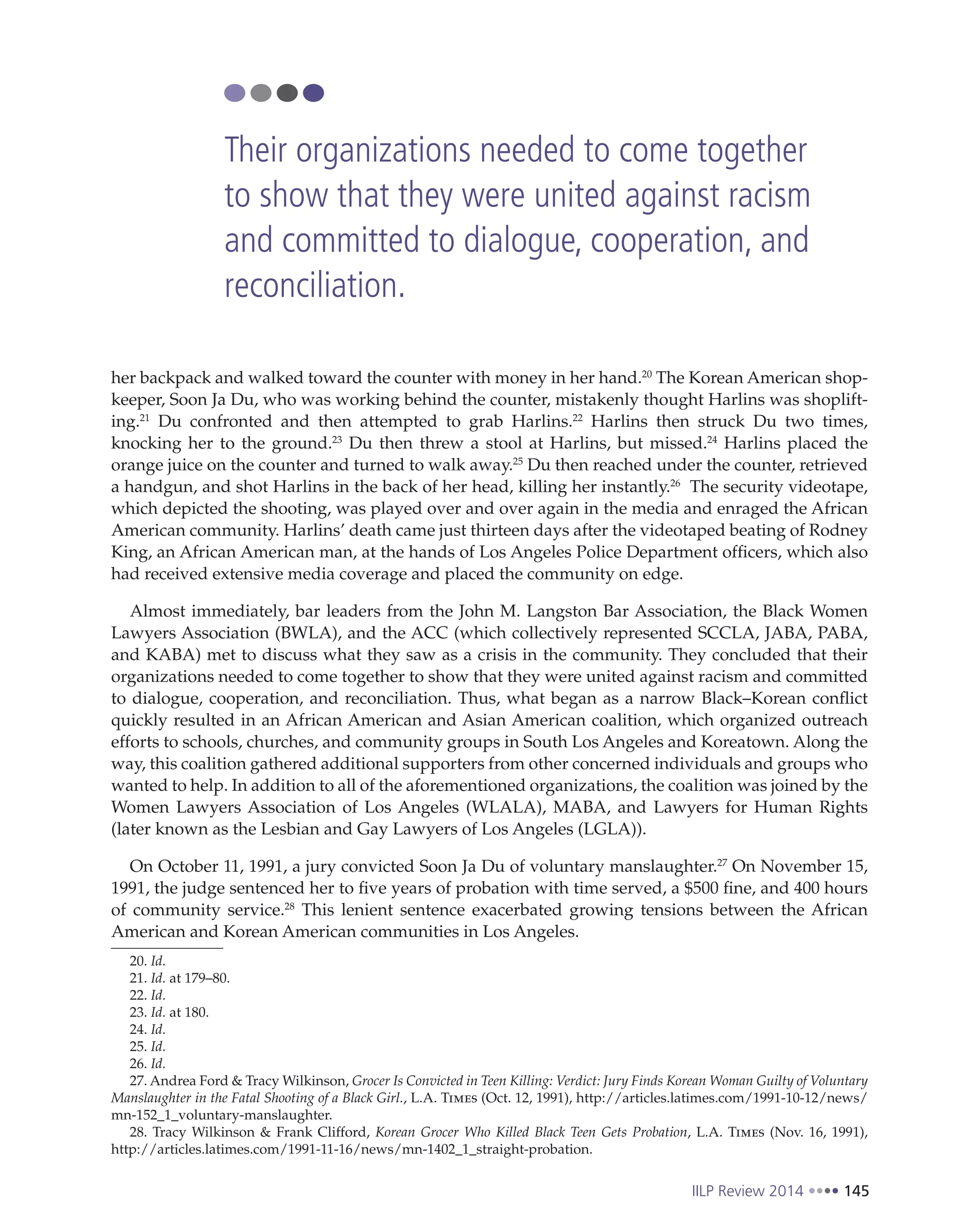 IILP Review 2014 145
her backpack and walked toward the counter with money in her hand.20
The Korean American shop-
keeper, Soon Ja Du, who was working behind the counter, mistakenly thought Harlins was shoplift-
ing.21
Du confronted and then attempted to grab Harlins.22
Harlins then struck Du two times,
knocking her to the ground.23
Du then threw a stool at Harlins, but missed.24
Harlins placed the
orange juice on the counter and turned to walk away.25
Du then reached under the counter, retrieved
a handgun, and shot Harlins in the back of her head, killing her instantly.26
The security videotape,
which depicted the shooting, was played over and over again in the media and enraged the African
American community. Harlins’ death came just thirteen days after the videotaped beating of Rodney
King, an African American man, at the hands of Los Angeles Police Department officers, which also
had received extensive media coverage and placed the community on edge.
Almost immediately, bar leaders from the John M. Langston Bar Association, the Black Women
Lawyers Association (BWLA), and the ACC (which collectively represented SCCLA, JABA, PABA,
and KABA) met to discuss what they saw as a crisis in the community. They concluded that their
organizations needed to come together to show that they were united against racism and committed
to dialogue, cooperation, and reconciliation. Thus, what began as a narrow Black–Korean conflict
quickly resulted in an African American and Asian American coalition, which organized outreach
efforts to schools, churches, and community groups in South Los Angeles and Koreatown. Along the
way, this coalition gathered additional supporters from other concerned individuals and groups who
wanted to help. In addition to all of the aforementioned organizations, the coalition was joined by the
Women Lawyers Association of Los Angeles (WLALA), MABA, and Lawyers for Human Rights
(later known as the Lesbian and Gay Lawyers of Los Angeles (LGLA)).
On October 11, 1991, a jury convicted Soon Ja Du of voluntary manslaughter.27
On November 15,
1991, the judge sentenced her to five years of probation with time served, a $500 fine, and 400 hours
of community service.28
This lenient sentence exacerbated growing tensions between the African
American and Korean American communities in Los Angeles.
20. Id.
21. Id. at 179–80.
22. Id.
23. Id. at 180.
24. Id.
25. Id.
26. Id.
27. Andrea Ford & Tracy Wilkinson, Grocer Is Convicted in Teen Killing: Verdict: Jury Finds Korean Woman Guilty of Voluntary
Manslaughter in the Fatal Shooting of a Black Girl., L.A. Times (Oct. 12, 1991), http://articles.latimes.com/1991-10-12/news/
mn-152_1_voluntary-manslaughter.
28. Tracy Wilkinson & Frank Clifford, Korean Grocer Who Killed Black Teen Gets Probation, L.A. Times (Nov. 16, 1991),
http://articles.latimes.com/1991-11-16/news/mn-1402_1_straight-probation.
Their organizations needed to come together
to show that they were united against racism
and committed to dialogue, cooperation, and
reconciliation.
 