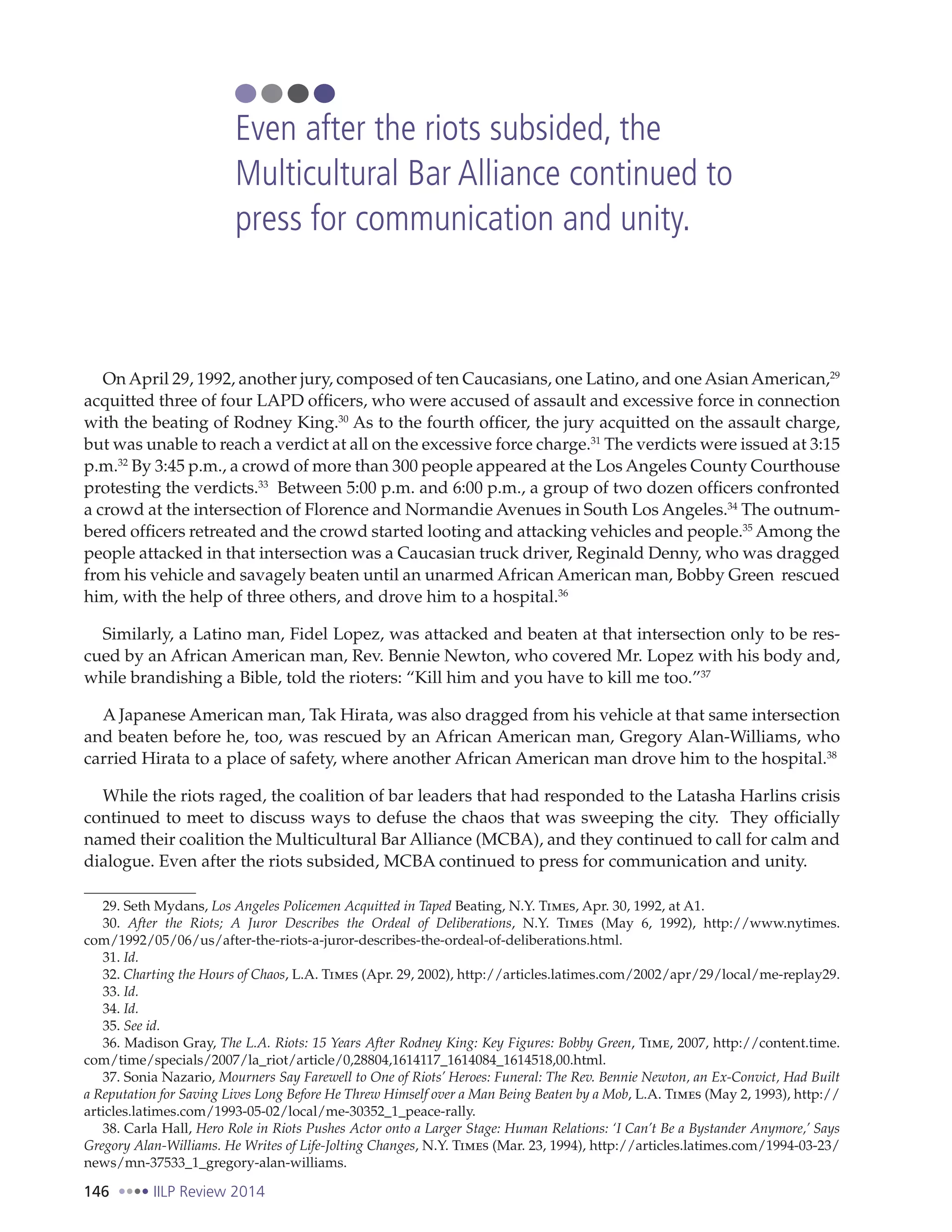 146 IILP Review 2014
On April 29, 1992, another jury, composed of ten Caucasians, one Latino, and one Asian American,29
acquitted three of four LAPD officers, who were accused of assault and excessive force in connection
with the beating of Rodney King.30
As to the fourth officer, the jury acquitted on the assault charge,
but was unable to reach a verdict at all on the excessive force charge.31
The verdicts were issued at 3:15
p.m.32
By 3:45 p.m., a crowd of more than 300 people appeared at the Los Angeles County Courthouse
protesting the verdicts.33
Between 5:00 p.m. and 6:00 p.m., a group of two dozen officers confronted
a crowd at the intersection of Florence and Normandie Avenues in South Los Angeles.34
The outnum-
bered officers retreated and the crowd started looting and attacking vehicles and people.35
Among the
people attacked in that intersection was a Caucasian truck driver, Reginald Denny, who was dragged
from his vehicle and savagely beaten until an unarmed African American man, Bobby Green rescued
him, with the help of three others, and drove him to a hospital.36
Similarly, a Latino man, Fidel Lopez, was attacked and beaten at that intersection only to be res-
cued by an African American man, Rev. Bennie Newton, who covered Mr. Lopez with his body and,
while brandishing a Bible, told the rioters: “Kill him and you have to kill me too.”37
A Japanese American man, Tak Hirata, was also dragged from his vehicle at that same intersection
and beaten before he, too, was rescued by an African American man, Gregory Alan-Williams, who
carried Hirata to a place of safety, where another African American man drove him to the hospital.38
While the riots raged, the coalition of bar leaders that had responded to the Latasha Harlins crisis
continued to meet to discuss ways to defuse the chaos that was sweeping the city. They officially
named their coalition the Multicultural Bar Alliance (MCBA), and they continued to call for calm and
dialogue. Even after the riots subsided, MCBA continued to press for communication and unity.
29. Seth Mydans, Los Angeles Policemen Acquitted in Taped Beating, N.Y. Times, Apr. 30, 1992, at A1.
30. After the Riots; A Juror Describes the Ordeal of Deliberations, N.Y. Times (May 6, 1992), http://www.nytimes.
com/1992/05/06/us/after-the-riots-a-juror-describes-the-ordeal-of-deliberations.html.
31. Id.
32. Charting the Hours of Chaos, L.A. Times (Apr. 29, 2002), http://articles.latimes.com/2002/apr/29/local/me-replay29.
33. Id.
34. Id.
35. See id.
36. Madison Gray, The L.A. Riots: 15 Years After Rodney King: Key Figures: Bobby Green, Time, 2007, http://content.time.
com/time/specials/2007/la_riot/article/0,28804,1614117_1614084_1614518,00.html.
37. Sonia Nazario, Mourners Say Farewell to One of Riots’ Heroes: Funeral: The Rev. Bennie Newton, an Ex-Convict, Had Built
a Reputation for Saving Lives Long Before He Threw Himself over a Man Being Beaten by a Mob, L.A. Times (May 2, 1993), http://
articles.latimes.com/1993-05-02/local/me-30352_1_peace-rally.
38. Carla Hall, Hero Role in Riots Pushes Actor onto a Larger Stage: Human Relations: ‘I Can’t Be a Bystander Anymore,’ Says
Gregory Alan-Williams. He Writes of Life-Jolting Changes, N.Y. Times (Mar. 23, 1994), http://articles.latimes.com/1994-03-23/
news/mn-37533_1_gregory-alan-williams.
Even after the riots subsided, the
Multicultural Bar Alliance continued to
press for communication and unity.
 