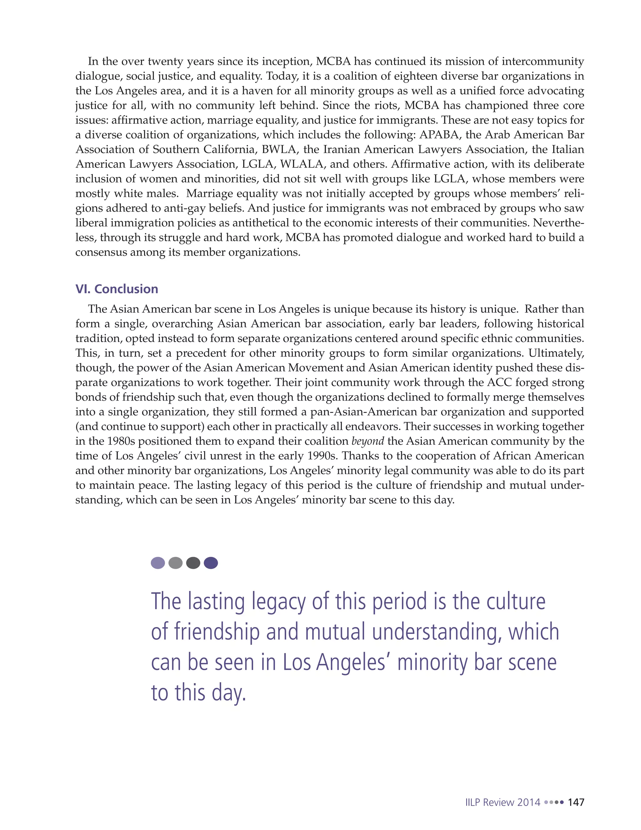 IILP Review 2014 147
In the over twenty years since its inception, MCBA has continued its mission of intercommunity
dialogue, social justice, and equality. Today, it is a coalition of eighteen diverse bar organizations in
the Los Angeles area, and it is a haven for all minority groups as well as a unified force advocating
justice for all, with no community left behind. Since the riots, MCBA has championed three core
issues: affirmative action, marriage equality, and justice for immigrants. These are not easy topics for
a diverse coalition of organizations, which includes the following: APABA, the Arab American Bar
Association of Southern California, BWLA, the Iranian American Lawyers Association, the Italian
American Lawyers Association, LGLA, WLALA, and others. Affirmative action, with its deliberate
inclusion of women and minorities, did not sit well with groups like LGLA, whose members were
mostly white males. Marriage equality was not initially accepted by groups whose members’ reli-
gions adhered to anti-gay beliefs. And justice for immigrants was not embraced by groups who saw
liberal immigration policies as antithetical to the economic interests of their communities. Neverthe-
less, through its struggle and hard work, MCBA has promoted dialogue and worked hard to build a
consensus among its member organizations.
VI. Conclusion
The Asian American bar scene in Los Angeles is unique because its history is unique. Rather than
form a single, overarching Asian American bar association, early bar leaders, following historical
tradition, opted instead to form separate organizations centered around specific ethnic communities.
This, in turn, set a precedent for other minority groups to form similar organizations. Ultimately,
though, the power of the Asian American Movement and Asian American identity pushed these dis-
parate organizations to work together. Their joint community work through the ACC forged strong
bonds of friendship such that, even though the organizations declined to formally merge themselves
into a single organization, they still formed a pan-Asian-American bar organization and supported
(and continue to support) each other in practically all endeavors. Their successes in working together
in the 1980s positioned them to expand their coalition beyond the Asian American community by the
time of Los Angeles’ civil unrest in the early 1990s. Thanks to the cooperation of African American
and other minority bar organizations, Los Angeles’ minority legal community was able to do its part
to maintain peace. The lasting legacy of this period is the culture of friendship and mutual under-
standing, which can be seen in Los Angeles’ minority bar scene to this day.
The lasting legacy of this period is the culture
of friendship and mutual understanding, which
can be seen in Los Angeles’ minority bar scene
to this day.
 