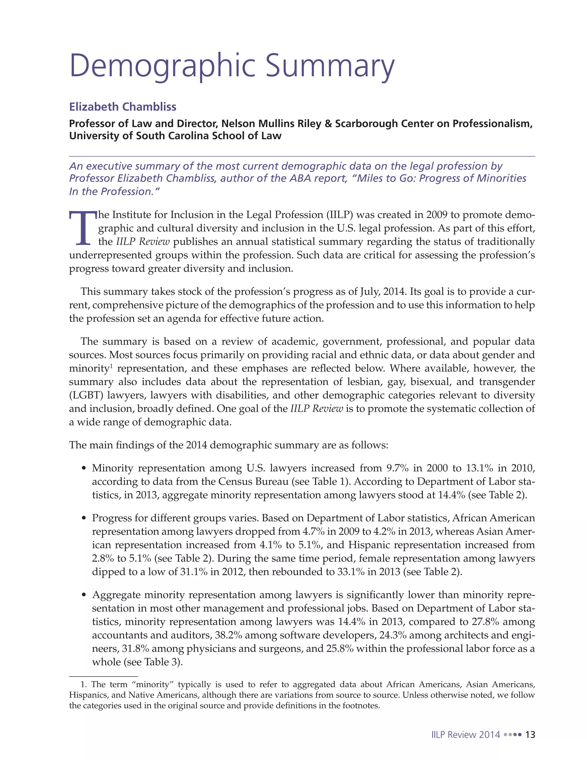 IILP Review 2014 13
Demographic Summary
Elizabeth Chambliss
Professor of Law and Director, Nelson Mullins Riley & Scarborough Center on Professionalism,
University of South Carolina School of Law
An executive summary of the most current demographic data on the legal profession by
Professor Elizabeth Chambliss, author of the ABA report, “Miles to Go: Progress of Minorities
In the Profession.”
T
he Institute for Inclusion in the Legal Profession (IILP) was created in 2009 to promote demo-
graphic and cultural diversity and inclusion in the U.S. legal profession. As part of this effort,
the IILP Review publishes an annual statistical summary regarding the status of traditionally
underrepresented groups within the profession. Such data are critical for assessing the profession’s
progress toward greater diversity and inclusion.
This summary takes stock of the profession’s progress as of July, 2014. Its goal is to provide a cur-
rent, comprehensive picture of the demographics of the profession and to use this information to help
the profession set an agenda for effective future action.
The summary is based on a review of academic, government, professional, and popular data
sources. Most sources focus primarily on providing racial and ethnic data, or data about gender and
minority1
representation, and these emphases are reflected below. Where available, however, the
summary also includes data about the representation of lesbian, gay, bisexual, and transgender
(LGBT) lawyers, lawyers with disabilities, and other demographic categories relevant to diversity
and inclusion, broadly defined. One goal of the IILP Review is to promote the systematic collection of
a wide range of demographic data.
The main findings of the 2014 demographic summary are as follows:
Minority representation among U.S. lawyers increased from 9.7% in 2000 to 13.1% in 2010,
according to data from the Census Bureau (see Table 1). According to Department of Labor sta-
tistics, in 2013, aggregate minority representation among lawyers stood at 14.4% (see Table 2).
Progress for different groups varies. Based on Department of Labor statistics, African American
representation among lawyers dropped from 4.7% in 2009 to 4.2% in 2013, whereas Asian Amer-
ican representation increased from 4.1% to 5.1%, and Hispanic representation increased from
2.8% to 5.1% (see Table 2). During the same time period, female representation among lawyers
dipped to a low of 31.1% in 2012, then rebounded to 33.1% in 2013 (see Table 2).
Aggregate minority representation among lawyers is significantly lower than minority repre-
sentation in most other management and professional jobs. Based on Department of Labor sta-
tistics, minority representation among lawyers was 14.4% in 2013, compared to 27.8% among
accountants and auditors, 38.2% among software developers, 24.3% among architects and engi-
neers, 31.8% among physicians and surgeons, and 25.8% within the professional labor force as a
whole (see Table 3).
1. The term “minority” typically is used to refer to aggregated data about African Americans, Asian Americans,
Hispanics, and Native Americans, although there are variations from source to source. Unless otherwise noted, we follow
the categories used in the original source and provide definitions in the footnotes.
 