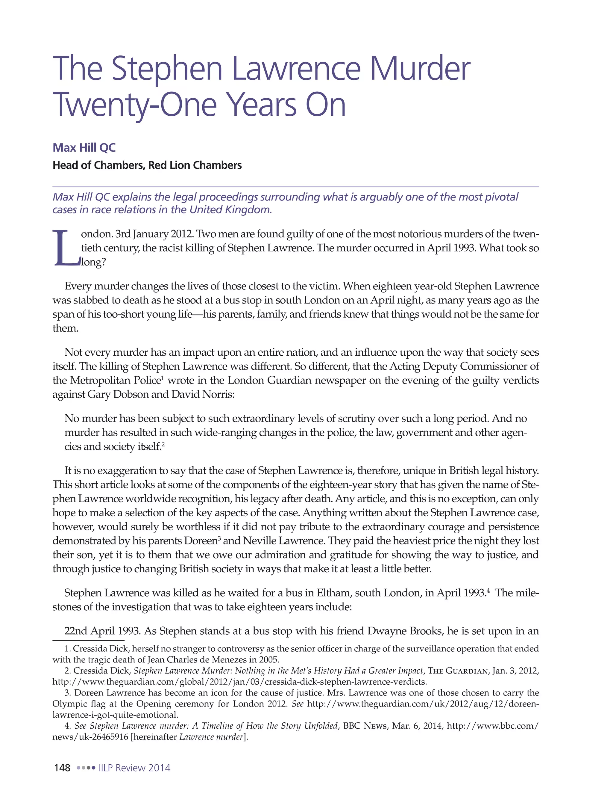 148 IILP Review 2014
The Stephen Lawrence Murder
Twenty-One Years On
Max Hill QC
Head of Chambers, Red Lion Chambers
Max Hill QC explains the legal proceedings surrounding what is arguably one of the most pivotal
cases in race relations in the United Kingdom.
L
ondon. 3rd January 2012. Two men are found guilty of one of the most notorious murders of the twen-
tieth century, the racist killing of Stephen Lawrence. The murder occurred inApril 1993. What took so
long?
Every murder changes the lives of those closest to the victim. When eighteen year-old Stephen Lawrence
was stabbed to death as he stood at a bus stop in south London on an April night, as many years ago as the
span of his too-short young life—his parents, family, and friends knew that things would not be the same for
them.
Not every murder has an impact upon an entire nation, and an influence upon the way that society sees
itself. The killing of Stephen Lawrence was different. So different, that the Acting Deputy Commissioner of
the Metropolitan Police1
wrote in the London Guardian newspaper on the evening of the guilty verdicts
against Gary Dobson and David Norris:
No murder has been subject to such extraordinary levels of scrutiny over such a long period. And no
murder has resulted in such wide-ranging changes in the police, the law, government and other agen-
cies and society itself.2
It is no exaggeration to say that the case of Stephen Lawrence is, therefore, unique in British legal history.
This short article looks at some of the components of the eighteen-year story that has given the name of Ste-
phen Lawrence worldwide recognition, his legacy after death.Any article, and this is no exception, can only
hope to make a selection of the key aspects of the case. Anything written about the Stephen Lawrence case,
however, would surely be worthless if it did not pay tribute to the extraordinary courage and persistence
demonstrated by his parents Doreen3
and Neville Lawrence. They paid the heaviest price the night they lost
their son, yet it is to them that we owe our admiration and gratitude for showing the way to justice, and
through justice to changing British society in ways that make it at least a little better.
Stephen Lawrence was killed as he waited for a bus in Eltham, south London, in April 1993.4
The mile-
stones of the investigation that was to take eighteen years include:
22nd April 1993. As Stephen stands at a bus stop with his friend Dwayne Brooks, he is set upon in an
1. Cressida Dick, herself no stranger to controversy as the senior officer in charge of the surveillance operation that ended
with the tragic death of Jean Charles de Menezes in 2005.
2. Cressida Dick, Stephen Lawrence Murder: Nothing in the Met’s History Had a Greater Impact, The Guardian, Jan. 3, 2012,
http://www.theguardian.com/global/2012/jan/03/cressida-dick-stephen-lawrence-verdicts.
3. Doreen Lawrence has become an icon for the cause of justice. Mrs. Lawrence was one of those chosen to carry the
Olympic flag at the Opening ceremony for London 2012. See http://www.theguardian.com/uk/2012/aug/12/doreen-
lawrence-i-got-quite-emotional.
4. See Stephen Lawrence murder: A Timeline of How the Story Unfolded, BBC News, Mar. 6, 2014, http://www.bbc.com/
news/uk-26465916 [hereinafter Lawrence murder].
 