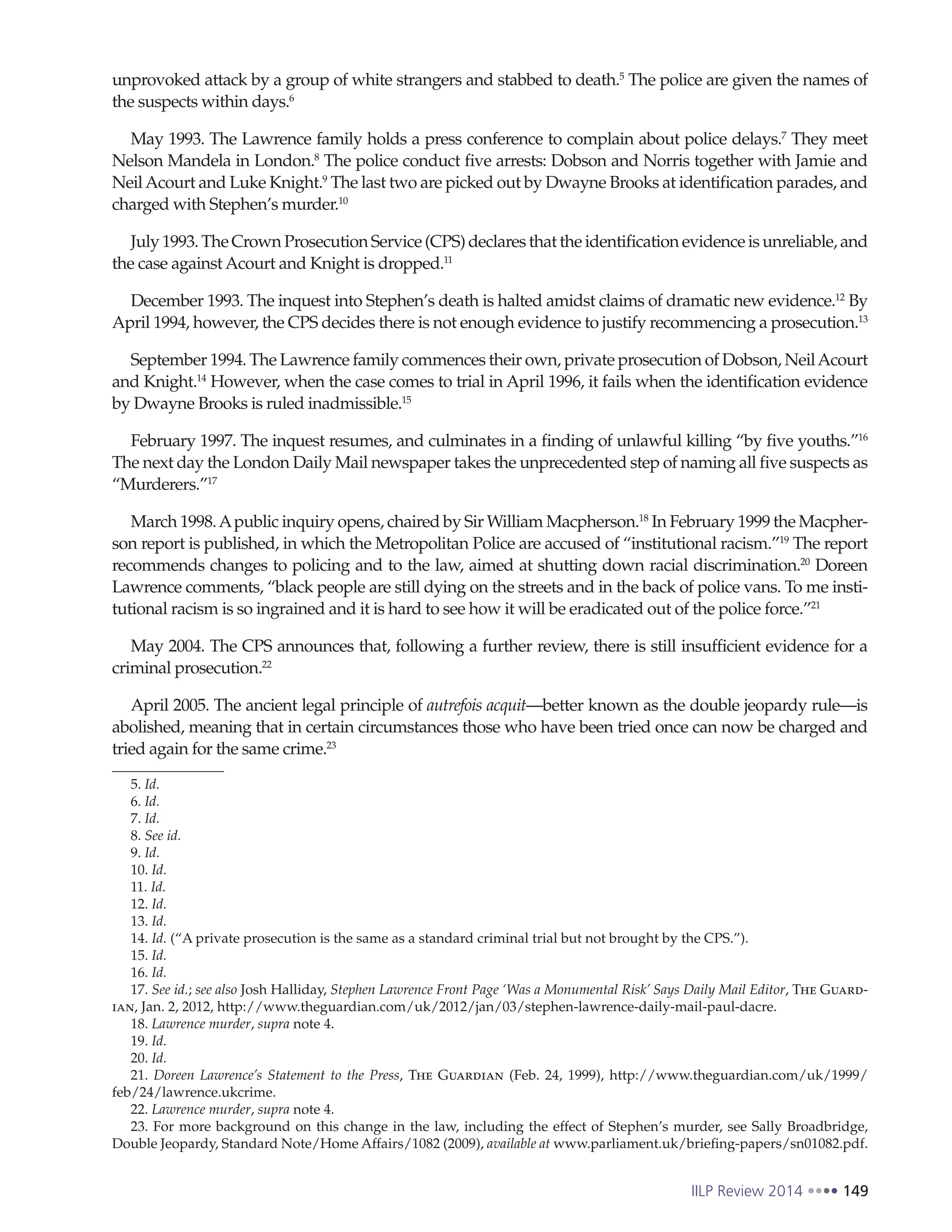 IILP Review 2014 149
unprovoked attack by a group of white strangers and stabbed to death.5
The police are given the names of
the suspects within days.6
May 1993. The Lawrence family holds a press conference to complain about police delays.7
They meet
Nelson Mandela in London.8
The police conduct five arrests: Dobson and Norris together with Jamie and
NeilAcourt and Luke Knight.9
The last two are picked out by Dwayne Brooks at identification parades, and
charged with Stephen’s murder.10
July 1993. The Crown Prosecution Service (CPS) declares that the identification evidence is unreliable, and
the case against Acourt and Knight is dropped.11
December 1993. The inquest into Stephen’s death is halted amidst claims of dramatic new evidence.12
By
April 1994, however, the CPS decides there is not enough evidence to justify recommencing a prosecution.13
September 1994. The Lawrence family commences their own, private prosecution of Dobson, NeilAcourt
and Knight.14
However, when the case comes to trial in April 1996, it fails when the identification evidence
by Dwayne Brooks is ruled inadmissible.15
February 1997. The inquest resumes, and culminates in a finding of unlawful killing “by five youths.”16
The next day the London Daily Mail newspaper takes the unprecedented step of naming all five suspects as
“Murderers.”17
March 1998.Apublic inquiry opens, chaired by Sir William Macpherson.18
In February 1999 the Macpher-
son report is published, in which the Metropolitan Police are accused of “institutional racism.”19
The report
recommends changes to policing and to the law, aimed at shutting down racial discrimination.20
Doreen
Lawrence comments, “black people are still dying on the streets and in the back of police vans. To me insti-
tutional racism is so ingrained and it is hard to see how it will be eradicated out of the police force.”21
May 2004. The CPS announces that, following a further review, there is still insufficient evidence for a
criminal prosecution.22
April 2005. The ancient legal principle of autrefois acquit—better known as the double jeopardy rule—is
abolished, meaning that in certain circumstances those who have been tried once can now be charged and
tried again for the same crime.23
5. Id.
6. Id.
7. Id.
8. See id.
9. Id.
10. Id.
11. Id.
12. Id.
13. Id.
14. Id. (“A private prosecution is the same as a standard criminal trial but not brought by the CPS.”).
15. Id.
16. Id.
17. See id.; see also Josh Halliday, Stephen Lawrence Front Page ‘Was a Monumental Risk’ Says Daily Mail Editor, The Guard-
ian, Jan. 2, 2012, http://www.theguardian.com/uk/2012/jan/03/stephen-lawrence-daily-mail-paul-dacre.
18. Lawrence murder, supra note 4.
19. Id.
20. Id.
21. Doreen Lawrence’s Statement to the Press, The Guardian (Feb. 24, 1999), http://www.theguardian.com/uk/1999/
feb/24/lawrence.ukcrime.
22. Lawrence murder, supra note 4.
23. For more background on this change in the law, including the effect of Stephen’s murder, see Sally Broadbridge,
Double Jeopardy, Standard Note/Home Affairs/1082 (2009), available at www.parliament.uk/briefing-papers/sn01082.pdf.
 