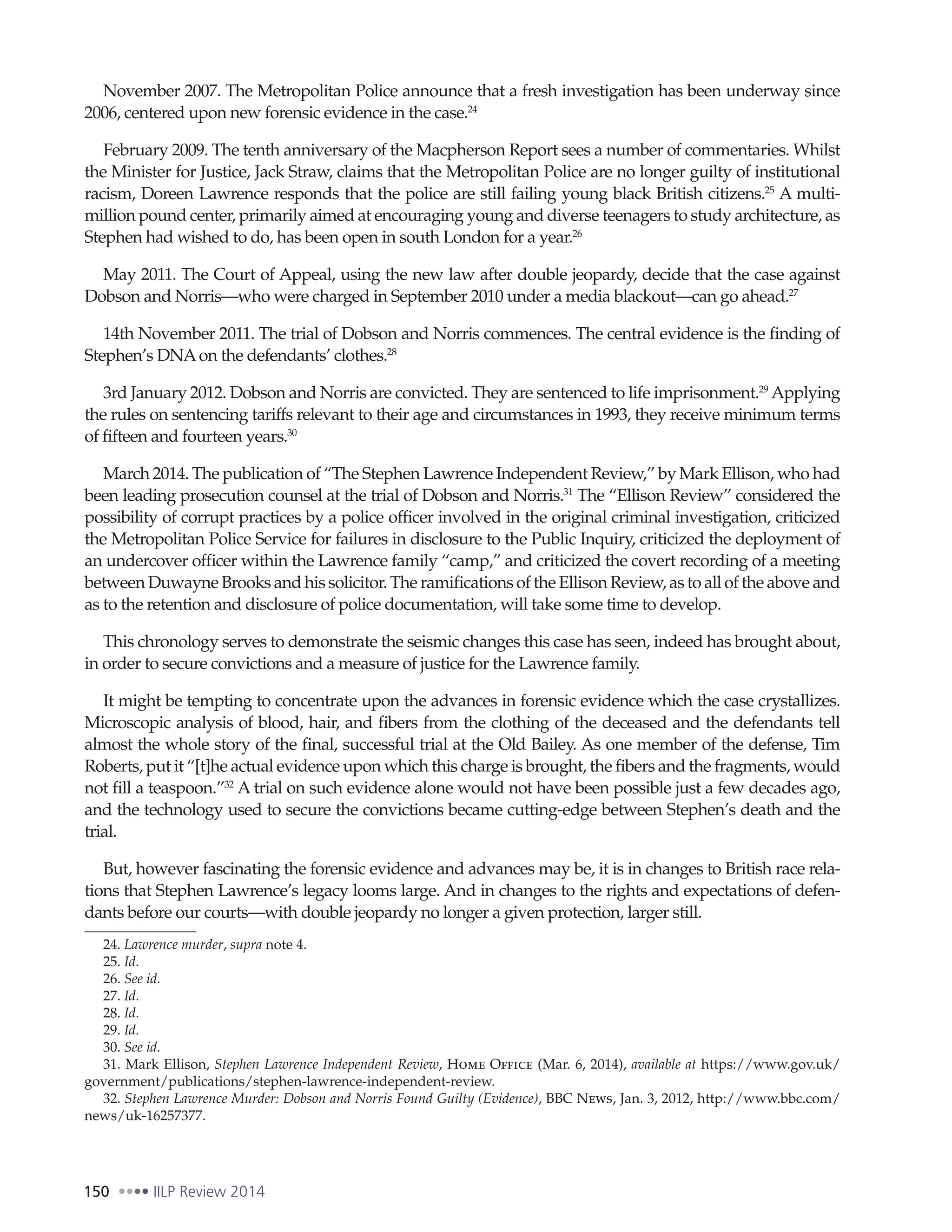 150 IILP Review 2014
November 2007. The Metropolitan Police announce that a fresh investigation has been underway since
2006, centered upon new forensic evidence in the case.24
February 2009. The tenth anniversary of the Macpherson Report sees a number of commentaries. Whilst
the Minister for Justice, Jack Straw, claims that the Metropolitan Police are no longer guilty of institutional
racism, Doreen Lawrence responds that the police are still failing young black British citizens.25
A multi-
million pound center, primarily aimed at encouraging young and diverse teenagers to study architecture, as
Stephen had wished to do, has been open in south London for a year.26
May 2011. The Court of Appeal, using the new law after double jeopardy, decide that the case against
Dobson and Norris—who were charged in September 2010 under a media blackout—can go ahead.27
14th November 2011. The trial of Dobson and Norris commences. The central evidence is the finding of
Stephen’s DNAon the defendants’ clothes.28
3rd January 2012. Dobson and Norris are convicted. They are sentenced to life imprisonment.29
Applying
the rules on sentencing tariffs relevant to their age and circumstances in 1993, they receive minimum terms
of fifteen and fourteen years.30
March 2014. The publication of “The Stephen Lawrence Independent Review,” by Mark Ellison, who had
been leading prosecution counsel at the trial of Dobson and Norris.31
The “Ellison Review” considered the
possibility of corrupt practices by a police officer involved in the original criminal investigation, criticized
the Metropolitan Police Service for failures in disclosure to the Public Inquiry, criticized the deployment of
an undercover officer within the Lawrence family “camp,” and criticized the covert recording of a meeting
between Duwayne Brooks and his solicitor. The ramifications of the Ellison Review, as to all of the above and
as to the retention and disclosure of police documentation, will take some time to develop.
This chronology serves to demonstrate the seismic changes this case has seen, indeed has brought about,
in order to secure convictions and a measure of justice for the Lawrence family.
It might be tempting to concentrate upon the advances in forensic evidence which the case crystallizes.
Microscopic analysis of blood, hair, and fibers from the clothing of the deceased and the defendants tell
almost the whole story of the final, successful trial at the Old Bailey. As one member of the defense, Tim
Roberts, put it “[t]he actual evidence upon which this charge is brought, the fibers and the fragments, would
not fill a teaspoon.”32
A trial on such evidence alone would not have been possible just a few decades ago,
and the technology used to secure the convictions became cutting-edge between Stephen’s death and the
trial.
But, however fascinating the forensic evidence and advances may be, it is in changes to British race rela-
tions that Stephen Lawrence’s legacy looms large. And in changes to the rights and expectations of defen-
dants before our courts—with double jeopardy no longer a given protection, larger still.
24. Lawrence murder, supra note 4.
25. Id.
26. See id.
27. Id.
28. Id.
29. Id.
30. See id.
31. Mark Ellison, Stephen Lawrence Independent Review, Home Office (Mar. 6, 2014), available at https://www.gov.uk/
government/publications/stephen-lawrence-independent-review.
32. Stephen Lawrence Murder: Dobson and Norris Found Guilty (Evidence), BBC News, Jan. 3, 2012, http://www.bbc.com/
news/uk-16257377.
 