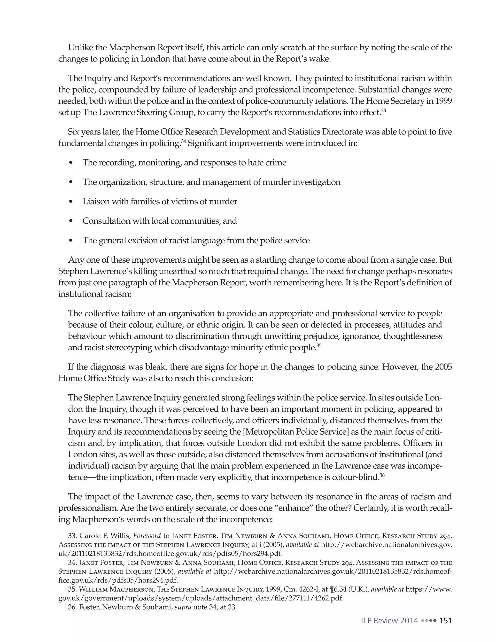 IILP Review 2014 151
Unlike the Macpherson Report itself, this article can only scratch at the surface by noting the scale of the
changes to policing in London that have come about in the Report’s wake.
The Inquiry and Report’s recommendations are well known. They pointed to institutional racism within
the police, compounded by failure of leadership and professional incompetence. Substantial changes were
needed,bothwithinthepoliceandinthecontextofpolice-communityrelations.TheHomeSecretaryin1999
set up The Lawrence Steering Group, to carry the Report’s recommendations into effect.33
Six years later, the Home Office Research Development and Statistics Directorate was able to point to five
fundamental changes in policing.34
Significant improvements were introduced in:
The recording, monitoring, and responses to hate crime
The organization, structure, and management of murder investigation
Liaison with families of victims of murder
Consultation with local communities, and
The general excision of racist language from the police service
Any one of these improvements might be seen as a startling change to come about from a single case. But
StephenLawrence’skillingunearthedsomuch that required change. The need for change perhapsresonates
from just one paragraph of the Macpherson Report, worth remembering here. It is the Report’s definition of
institutional racism:
The collective failure of an organisation to provide an appropriate and professional service to people
because of their colour, culture, or ethnic origin. It can be seen or detected in processes, attitudes and
behaviour which amount to discrimination through unwitting prejudice, ignorance, thoughtlessness
and racist stereotyping which disadvantage minority ethnic people.35
If the diagnosis was bleak, there are signs for hope in the changes to policing since. However, the 2005
Home Office Study was also to reach this conclusion:
The Stephen Lawrence Inquiry generated strong feelings within the police service. In sites outside Lon-
don the Inquiry, though it was perceived to have been an important moment in policing, appeared to
have less resonance. These forces collectively, and officers individually, distanced themselves from the
Inquiry and its recommendations by seeing the [Metropolitan Police Service] as the main focus of criti-
cism and, by implication, that forces outside London did not exhibit the same problems. Officers in
London sites, as well as those outside, also distanced themselves from accusations of institutional (and
individual) racism by arguing that the main problem experienced in the Lawrence case was incompe-
tence—the implication, often made very explicitly, that incompetence is colour-blind.36
The impact of the Lawrence case, then, seems to vary between its resonance in the areas of racism and
professionalism.Are the two entirely separate, or does one “enhance” the other? Certainly, it is worth recall-
ing Macpherson’s words on the scale of the incompetence:
33. Carole F. Willis, Foreword to Janet Foster, Tim Newburn & Anna Souhami, Home Office, Research Study 294,
Assessing the impact of the Stephen Lawrence Inquiry, at i (2005), available at http://webarchive.nationalarchives.gov.
uk/20110218135832/rds.homeoffice.gov.uk/rds/pdfs05/hors294.pdf.
34. Janet Foster, Tim Newburn & Anna Souhami, Home Office, Research Study 294, Assessing the impact of the
Stephen Lawrence Inquiry (2005), available at http://webarchive.nationalarchives.gov.uk/20110218135832/rds.homeof-
fice.gov.uk/rds/pdfs05/hors294.pdf.
35. William Macpherson, The Stephen Lawrence Inquiry, 1999, Cm. 4262-I, at ¶6.34 (U.K.), available at https://www.
gov.uk/government/uploads/system/uploads/attachment_data/file/277111/4262.pdf.
36. Foster, Newburn & Souhami, supra note 34, at 33.
 