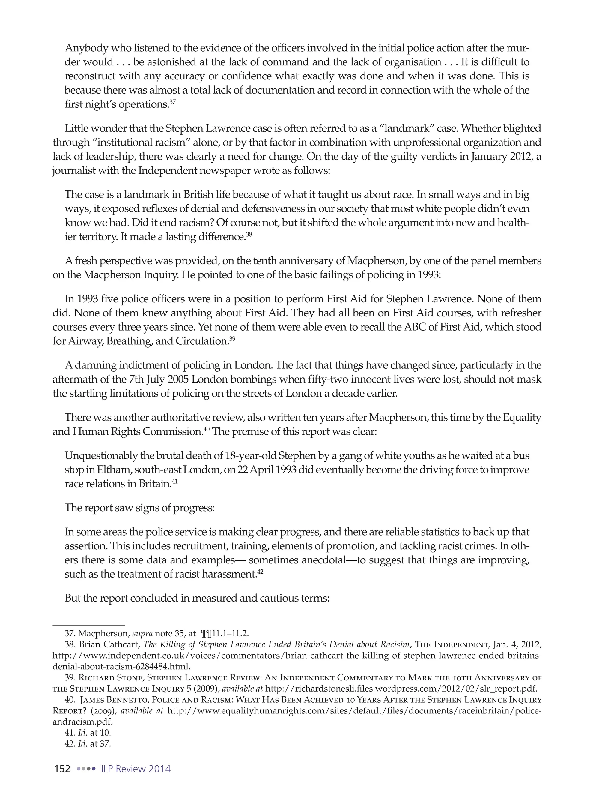 152 IILP Review 2014
Anybody who listened to the evidence of the officers involved in the initial police action after the mur-
der would . . . be astonished at the lack of command and the lack of organisation . . . It is difficult to
reconstruct with any accuracy or confidence what exactly was done and when it was done. This is
because there was almost a total lack of documentation and record in connection with the whole of the
first night’s operations.37
Little wonder that the Stephen Lawrence case is often referred to as a “landmark” case. Whether blighted
through “institutional racism” alone, or by that factor in combination with unprofessional organization and
lack of leadership, there was clearly a need for change. On the day of the guilty verdicts in January 2012, a
journalist with the Independent newspaper wrote as follows:
The case is a landmark in British life because of what it taught us about race. In small ways and in big
ways, it exposed reflexes of denial and defensiveness in our society that most white people didn’t even
know we had. Did it end racism? Of course not, but it shifted the whole argument into new and health-
ier territory. It made a lasting difference.38
Afresh perspective was provided, on the tenth anniversary of Macpherson, by one of the panel members
on the Macpherson Inquiry. He pointed to one of the basic failings of policing in 1993:
In 1993 five police officers were in a position to perform First Aid for Stephen Lawrence. None of them
did. None of them knew anything about First Aid. They had all been on First Aid courses, with refresher
courses every three years since. Yet none of them were able even to recall the ABC of First Aid, which stood
for Airway, Breathing, and Circulation.39
Adamning indictment of policing in London. The fact that things have changed since, particularly in the
aftermath of the 7th July 2005 London bombings when fifty-two innocent lives were lost, should not mask
the startling limitations of policing on the streets of London a decade earlier.
There was another authoritative review, also written ten years after Macpherson, this time by the Equality
and Human Rights Commission.40
The premise of this report was clear:
Unquestionably the brutal death of 18-year-old Stephen by a gang of white youths as he waited at a bus
stopinEltham,south-eastLondon,on22April1993dideventuallybecomethedrivingforcetoimprove
race relations in Britain.41
The report saw signs of progress:
In some areas the police service is making clear progress, and there are reliable statistics to back up that
assertion. This includes recruitment, training, elements of promotion, and tackling racist crimes. In oth-
ers there is some data and examples— sometimes anecdotal—to suggest that things are improving,
such as the treatment of racist harassment.42
But the report concluded in measured and cautious terms:
37. Macpherson, supra note 35, at ¶¶11.1–11.2.
38. Brian Cathcart, The Killing of Stephen Lawrence Ended Britain’s Denial about Racisim, The Independent, Jan. 4, 2012,
http://www.independent.co.uk/voices/commentators/brian-cathcart-the-killing-of-stephen-lawrence-ended-britains-
denial-about-racism-6284484.html.
39. Richard Stone, Stephen Lawrence Review: An Independent Commentary to Mark the 10th Anniversary of
the Stephen Lawrence Inquiry 5 (2009), available at http://richardstonesli.files.wordpress.com/2012/02/slr_report.pdf.
40. James Bennetto, Police and Racism: What Has Been Achieved 10 Years After the Stephen Lawrence Inquiry
Report? (2009), available at http://www.equalityhumanrights.com/sites/default/files/documents/raceinbritain/police-
andracism.pdf.
41. Id. at 10.
42. Id. at 37.
 