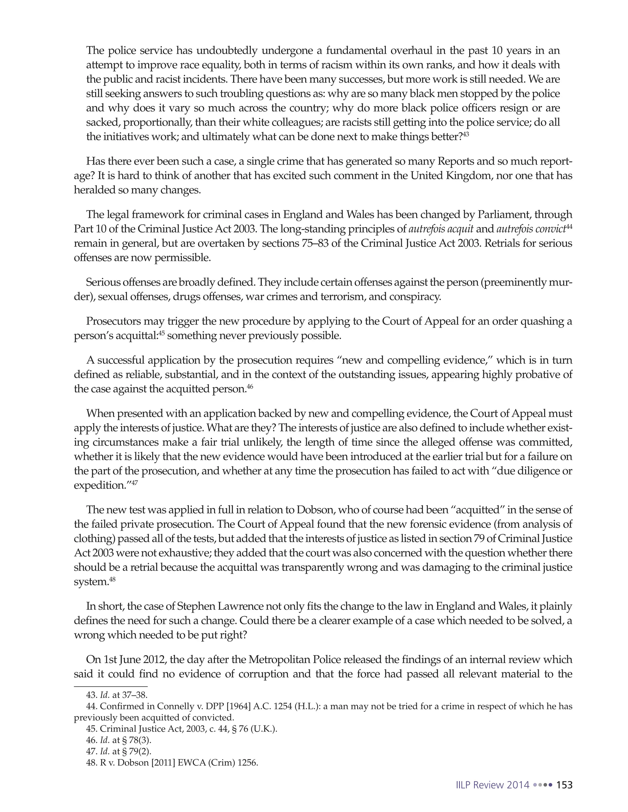 IILP Review 2014 153
The police service has undoubtedly undergone a fundamental overhaul in the past 10 years in an
attempt to improve race equality, both in terms of racism within its own ranks, and how it deals with
the public and racist incidents. There have been many successes, but more work is still needed. We are
still seeking answers to such troubling questions as: why are so many black men stopped by the police
and why does it vary so much across the country; why do more black police officers resign or are
sacked, proportionally, than their white colleagues; are racists still getting into the police service; do all
the initiatives work; and ultimately what can be done next to make things better?43
Has there ever been such a case, a single crime that has generated so many Reports and so much report-
age? It is hard to think of another that has excited such comment in the United Kingdom, nor one that has
heralded so many changes.
The legal framework for criminal cases in England and Wales has been changed by Parliament, through
Part 10 of the Criminal Justice Act 2003. The long-standing principles of autrefois acquit and autrefois convict44
remain in general, but are overtaken by sections 75–83 of the Criminal Justice Act 2003. Retrials for serious
offenses are now permissible.
Serious offenses are broadly defined. They include certain offenses against the person (preeminently mur-
der), sexual offenses, drugs offenses, war crimes and terrorism, and conspiracy.
Prosecutors may trigger the new procedure by applying to the Court of Appeal for an order quashing a
person’s acquittal:45
something never previously possible.
A successful application by the prosecution requires “new and compelling evidence,” which is in turn
defined as reliable, substantial, and in the context of the outstanding issues, appearing highly probative of
the case against the acquitted person.46
When presented with an application backed by new and compelling evidence, the Court ofAppeal must
apply the interests of justice. What are they? The interests of justice are also defined to include whether exist-
ing circumstances make a fair trial unlikely, the length of time since the alleged offense was committed,
whether it is likely that the new evidence would have been introduced at the earlier trial but for a failure on
the part of the prosecution, and whether at any time the prosecution has failed to act with “due diligence or
expedition.”47
The new test was applied in full in relation to Dobson, who of course had been “acquitted” in the sense of
the failed private prosecution. The Court of Appeal found that the new forensic evidence (from analysis of
clothing) passed all of the tests, but added that the interests of justice as listed in section 79 of Criminal Justice
Act 2003 were not exhaustive; they added that the court was also concerned with the question whether there
should be a retrial because the acquittal was transparently wrong and was damaging to the criminal justice
system.48
In short, the case of Stephen Lawrence not only fits the change to the law in England and Wales, it plainly
defines the need for such a change. Could there be a clearer example of a case which needed to be solved, a
wrong which needed to be put right?
On 1st June 2012, the day after the Metropolitan Police released the findings of an internal review which
said it could find no evidence of corruption and that the force had passed all relevant material to the
43. Id. at 37–38.
44. Confirmed in Connelly v. DPP [1964] A.C. 1254 (H.L.): a man may not be tried for a crime in respect of which he has
previously been acquitted of convicted.
45. Criminal Justice Act, 2003, c. 44, § 76 (U.K.).
46. Id. at § 78(3).
47. Id. at § 79(2).
48. R v. Dobson [2011] EWCA (Crim) 1256.
 