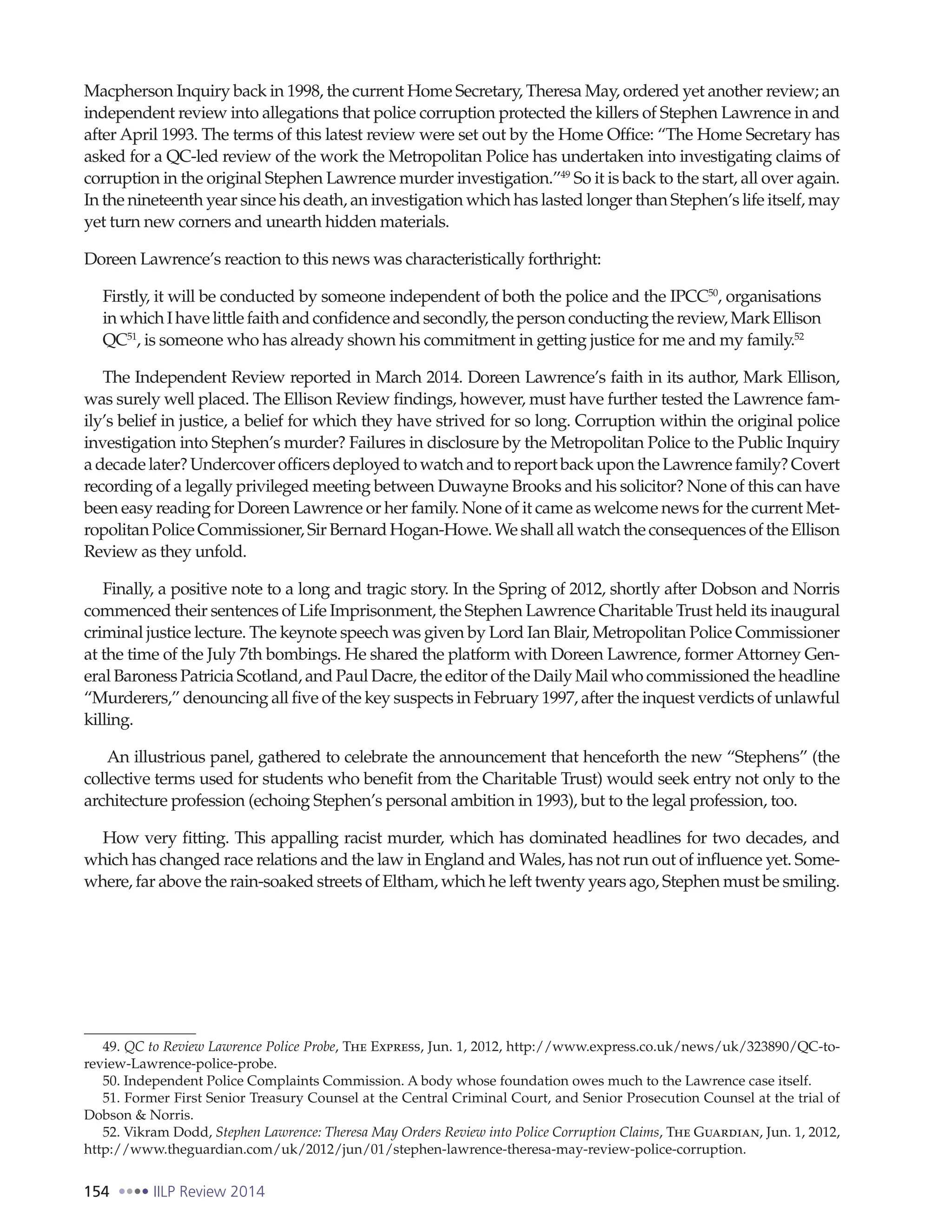 154 IILP Review 2014
Macpherson Inquiry back in 1998, the current Home Secretary, Theresa May, ordered yet another review; an
independent review into allegations that police corruption protected the killers of Stephen Lawrence in and
after April 1993. The terms of this latest review were set out by the Home Office: “The Home Secretary has
asked for a QC-led review of the work the Metropolitan Police has undertaken into investigating claims of
corruption in the original Stephen Lawrence murder investigation.”49
So it is back to the start, all over again.
In the nineteenth year since his death, an investigation which has lasted longer than Stephen’s life itself, may
yet turn new corners and unearth hidden materials.
Doreen Lawrence’s reaction to this news was characteristically forthright:
Firstly, it will be conducted by someone independent of both the police and the IPCC50
, organisations
inwhichIhavelittlefaithandconfidenceandsecondly,thepersonconductingthereview,MarkEllison
QC51
, is someone who has already shown his commitment in getting justice for me and my family.52
The Independent Review reported in March 2014. Doreen Lawrence’s faith in its author, Mark Ellison,
was surely well placed. The Ellison Review findings, however, must have further tested the Lawrence fam-
ily’s belief in justice, a belief for which they have strived for so long. Corruption within the original police
investigation into Stephen’s murder? Failures in disclosure by the Metropolitan Police to the Public Inquiry
adecadelater?UndercoverofficersdeployedtowatchandtoreportbackupontheLawrencefamily?Covert
recording of a legally privileged meeting between Duwayne Brooks and his solicitor? None of this can have
been easy reading for Doreen Lawrence or her family. None of it came as welcome news for the current Met-
ropolitanPoliceCommissioner,SirBernardHogan-Howe.WeshallallwatchtheconsequencesoftheEllison
Review as they unfold.
Finally, a positive note to a long and tragic story. In the Spring of 2012, shortly after Dobson and Norris
commenced their sentences of Life Imprisonment, the Stephen Lawrence Charitable Trust held its inaugural
criminal justice lecture. The keynote speech was given by Lord Ian Blair, Metropolitan Police Commissioner
at the time of the July 7th bombings. He shared the platform with Doreen Lawrence, former Attorney Gen-
eral Baroness Patricia Scotland, and Paul Dacre, the editor of the Daily Mail who commissioned the headline
“Murderers,” denouncing all five of the key suspects in February 1997, after the inquest verdicts of unlawful
killing.
An illustrious panel, gathered to celebrate the announcement that henceforth the new “Stephens” (the
collective terms used for students who benefit from the Charitable Trust) would seek entry not only to the
architecture profession (echoing Stephen’s personal ambition in 1993), but to the legal profession, too.
How very fitting. This appalling racist murder, which has dominated headlines for two decades, and
which has changed race relations and the law in England and Wales, has not run out of influence yet. Some-
where, far above the rain-soaked streets of Eltham, which he left twenty years ago, Stephen must be smiling.
49. QC to Review Lawrence Police Probe, The Express, Jun. 1, 2012, http://www.express.co.uk/news/uk/323890/QC-to-
review-Lawrence-police-probe.
50. Independent Police Complaints Commission. A body whose foundation owes much to the Lawrence case itself.
51. Former First Senior Treasury Counsel at the Central Criminal Court, and Senior Prosecution Counsel at the trial of
Dobson & Norris.
52. Vikram Dodd, Stephen Lawrence: Theresa May Orders Review into Police Corruption Claims, The Guardian, Jun. 1, 2012,
http://www.theguardian.com/uk/2012/jun/01/stephen-lawrence-theresa-may-review-police-corruption.
 