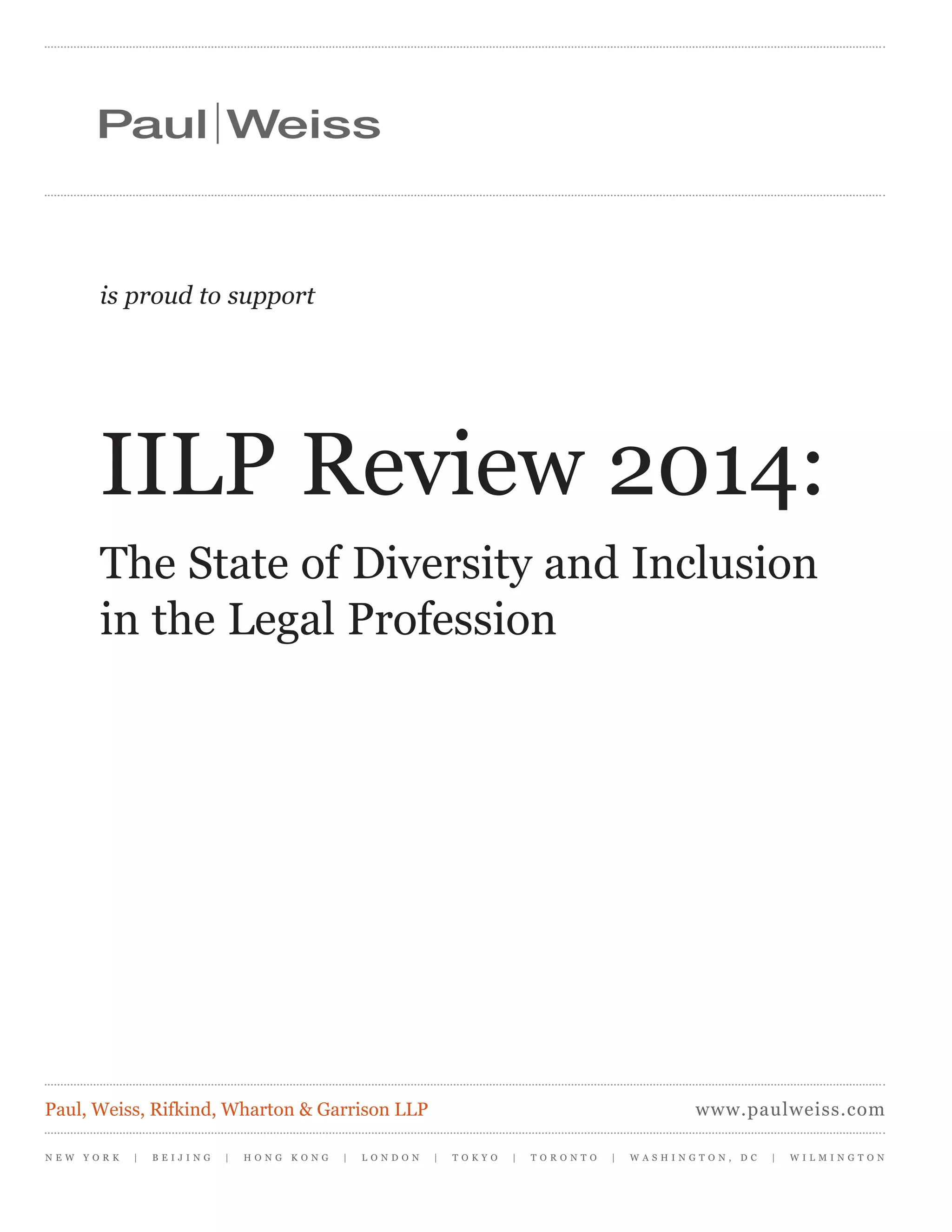 is proud to support
IILP Review 2014:
The State of Diversity and Inclusion
in the Legal Profession
N E W Y O R K | B E I J I N G | H O N G K O N G | L O N D O N | T O K Y O | T O R O N T O | W A S H I N G T O N , D C | W I L M I N G T O N
www.paulweiss.comPaul, Weiss, Rifkind, Wharton & Garrison LLP
 