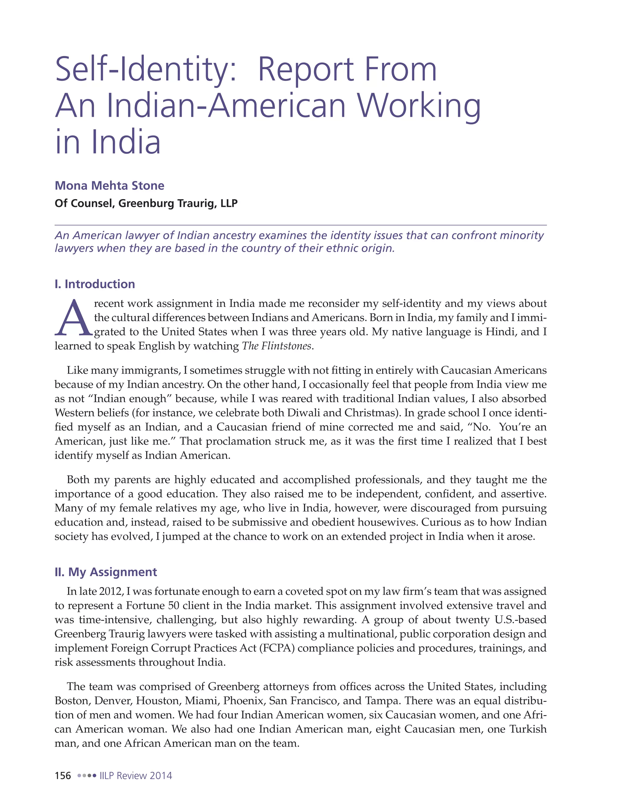 156 IILP Review 2014
Self-Identity: Report From
An Indian-American Working
in India
Mona Mehta Stone
Of Counsel, Greenburg Traurig, LLP
An American lawyer of Indian ancestry examines the identity issues that can confront minority
lawyers when they are based in the country of their ethnic origin.
I. Introduction
A
recent work assignment in India made me reconsider my self-identity and my views about
the cultural differences between Indians and Americans. Born in India, my family and I immi-
grated to the United States when I was three years old. My native language is Hindi, and I
learned to speak English by watching The Flintstones.
Like many immigrants, I sometimes struggle with not fitting in entirely with Caucasian Americans
because of my Indian ancestry. On the other hand, I occasionally feel that people from India view me
as not “Indian enough” because, while I was reared with traditional Indian values, I also absorbed
Western beliefs (for instance, we celebrate both Diwali and Christmas). In grade school I once identi-
fied myself as an Indian, and a Caucasian friend of mine corrected me and said, “No. You’re an
American, just like me.” That proclamation struck me, as it was the first time I realized that I best
identify myself as Indian American.
Both my parents are highly educated and accomplished professionals, and they taught me the
importance of a good education. They also raised me to be independent, confident, and assertive.
Many of my female relatives my age, who live in India, however, were discouraged from pursuing
education and, instead, raised to be submissive and obedient housewives. Curious as to how Indian
society has evolved, I jumped at the chance to work on an extended project in India when it arose.
II. My Assignment
In late 2012, I was fortunate enough to earn a coveted spot on my law firm’s team that was assigned
to represent a Fortune 50 client in the India market. This assignment involved extensive travel and
was time-intensive, challenging, but also highly rewarding. A group of about twenty U.S.-based
Greenberg Traurig lawyers were tasked with assisting a multinational, public corporation design and
implement Foreign Corrupt Practices Act (FCPA) compliance policies and procedures, trainings, and
risk assessments throughout India.
The team was comprised of Greenberg attorneys from offices across the United States, including
Boston, Denver, Houston, Miami, Phoenix, San Francisco, and Tampa. There was an equal distribu-
tion of men and women. We had four Indian American women, six Caucasian women, and one Afri-
can American woman. We also had one Indian American man, eight Caucasian men, one Turkish
man, and one African American man on the team.
 