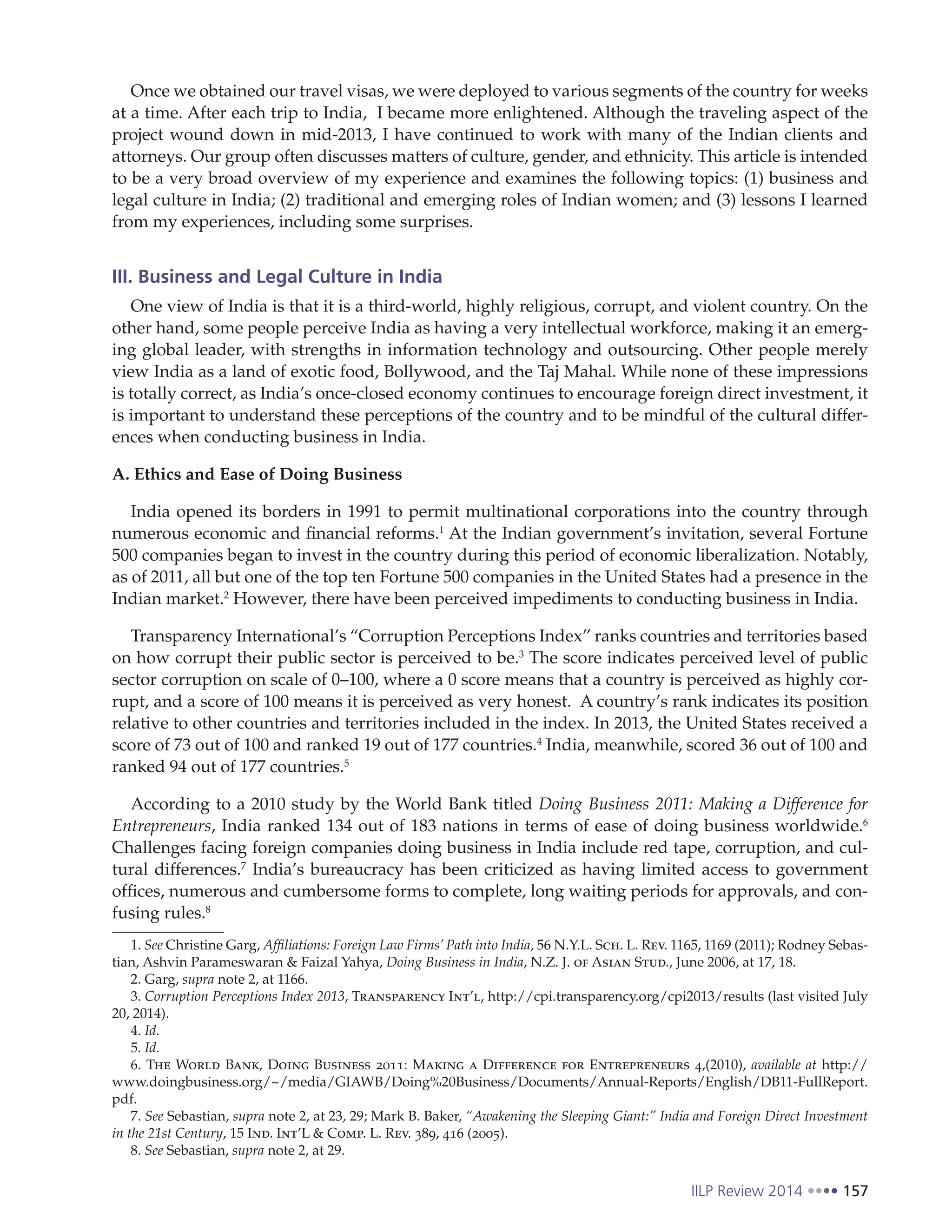 IILP Review 2014 157
Once we obtained our travel visas, we were deployed to various segments of the country for weeks
at a time. After each trip to India, I became more enlightened. Although the traveling aspect of the
project wound down in mid-2013, I have continued to work with many of the Indian clients and
attorneys. Our group often discusses matters of culture, gender, and ethnicity. This article is intended
to be a very broad overview of my experience and examines the following topics: (1) business and
legal culture in India; (2) traditional and emerging roles of Indian women; and (3) lessons I learned
from my experiences, including some surprises.
III. Business and Legal Culture in India
One view of India is that it is a third-world, highly religious, corrupt, and violent country. On the
other hand, some people perceive India as having a very intellectual workforce, making it an emerg-
ing global leader, with strengths in information technology and outsourcing. Other people merely
view India as a land of exotic food, Bollywood, and the Taj Mahal. While none of these impressions
is totally correct, as India’s once-closed economy continues to encourage foreign direct investment, it
is important to understand these perceptions of the country and to be mindful of the cultural differ-
ences when conducting business in India.
A. Ethics and Ease of Doing Business
India opened its borders in 1991 to permit multinational corporations into the country through
numerous economic and financial reforms.1
At the Indian government’s invitation, several Fortune
500 companies began to invest in the country during this period of economic liberalization. Notably,
as of 2011, all but one of the top ten Fortune 500 companies in the United States had a presence in the
Indian market.2
However, there have been perceived impediments to conducting business in India.
Transparency International’s “Corruption Perceptions Index” ranks countries and territories based
on how corrupt their public sector is perceived to be.3
The score indicates perceived level of public
sector corruption on scale of 0–100, where a 0 score means that a country is perceived as highly cor-
rupt, and a score of 100 means it is perceived as very honest. A country’s rank indicates its position
relative to other countries and territories included in the index. In 2013, the United States received a
score of 73 out of 100 and ranked 19 out of 177 countries.4
India, meanwhile, scored 36 out of 100 and
ranked 94 out of 177 countries.5
According to a 2010 study by the World Bank titled Doing Business 2011: Making a Difference for
Entrepreneurs, India ranked 134 out of 183 nations in terms of ease of doing business worldwide.6
Challenges facing foreign companies doing business in India include red tape, corruption, and cul-
tural differences.7
India’s bureaucracy has been criticized as having limited access to government
offices, numerous and cumbersome forms to complete, long waiting periods for approvals, and con-
fusing rules.8
1. See Christine Garg, Affiliations: Foreign Law Firms’ Path into India, 56 N.Y.L. Sch. L. Rev. 1165, 1169 (2011); Rodney Sebas-
tian, Ashvin Parameswaran & Faizal Yahya, Doing Business in India, N.Z. J. of Asian Stud., June 2006, at 17, 18.
2. Garg, supra note 2, at 1166.
3. Corruption Perceptions Index 2013, Transparency Int’l, http://cpi.transparency.org/cpi2013/results (last visited July
20, 2014).
4. Id.
5. Id.
6. The World Bank, Doing Business 2011: Making a Difference for Entrepreneurs 4,(2010), available at http://
www.doingbusiness.org/~/media/GIAWB/Doing%20Business/Documents/Annual-Reports/English/DB11-FullReport.
pdf.
7. See Sebastian, supra note 2, at 23, 29; Mark B. Baker, “Awakening the Sleeping Giant:” India and Foreign Direct Investment
in the 21st Century, 15 Ind. Int’L & Comp. L. Rev. 389, 416 (2005).
8. See Sebastian, supra note 2, at 29.
 