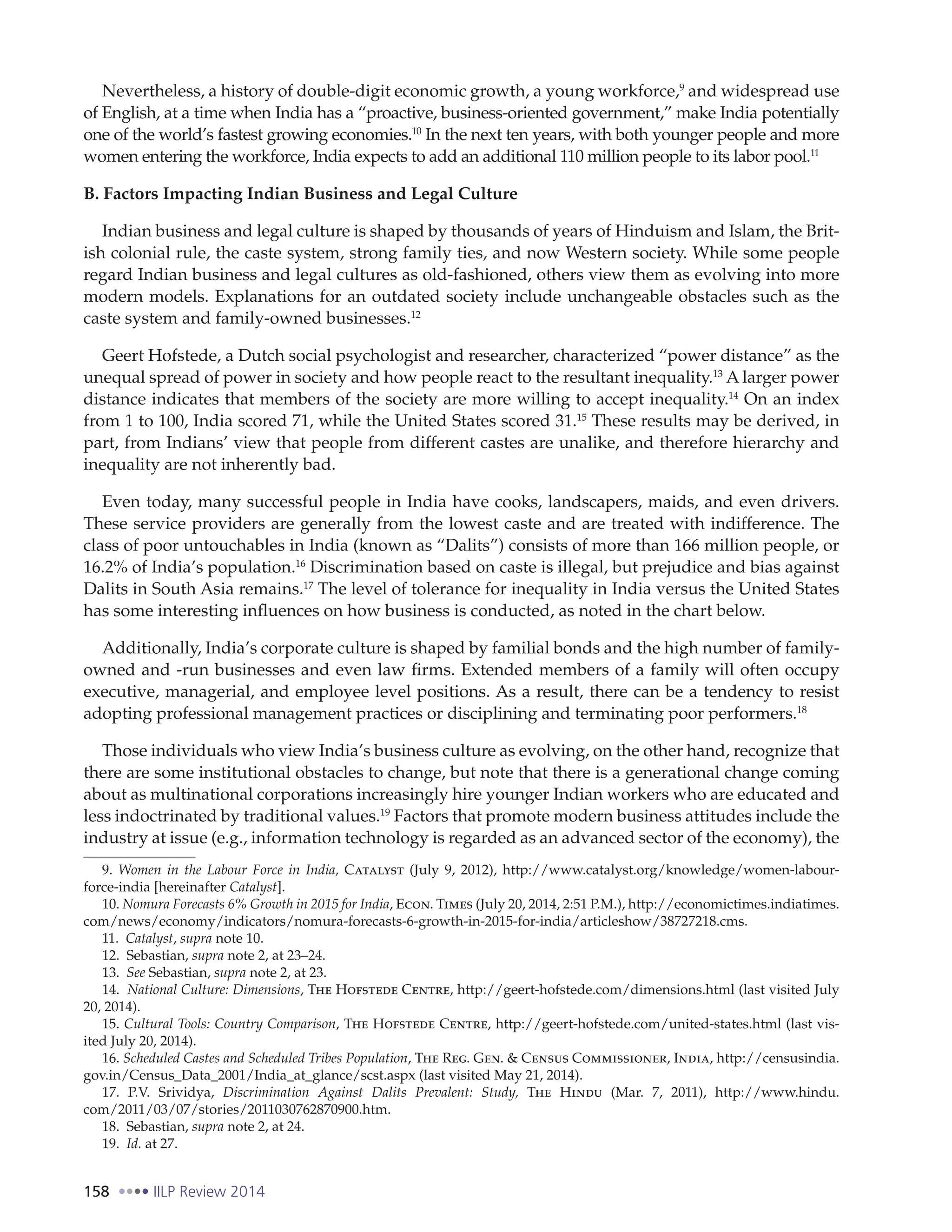 158 IILP Review 2014
Nevertheless, a history of double-digit economic growth, a young workforce,9
and widespread use
of English, at a time when India has a “proactive, business-oriented government,” make India potentially
one of the world’s fastest growing economies.10
In the next ten years, with both younger people and more
women entering the workforce, India expects to add an additional 110 million people to its labor pool.11
B. Factors Impacting Indian Business and Legal Culture
Indian business and legal culture is shaped by thousands of years of Hinduism and Islam, the Brit-
ish colonial rule, the caste system, strong family ties, and now Western society. While some people
regard Indian business and legal cultures as old-fashioned, others view them as evolving into more
modern models. Explanations for an outdated society include unchangeable obstacles such as the
caste system and family-owned businesses.12
Geert Hofstede, a Dutch social psychologist and researcher, characterized “power distance” as the
unequal spread of power in society and how people react to the resultant inequality.13
A larger power
distance indicates that members of the society are more willing to accept inequality.14
On an index
from 1 to 100, India scored 71, while the United States scored 31.15
These results may be derived, in
part, from Indians’ view that people from different castes are unalike, and therefore hierarchy and
inequality are not inherently bad.
Even today, many successful people in India have cooks, landscapers, maids, and even drivers.
These service providers are generally from the lowest caste and are treated with indifference. The
class of poor untouchables in India (known as “Dalits”) consists of more than 166 million people, or
16.2% of India’s population.16
Discrimination based on caste is illegal, but prejudice and bias against
Dalits in South Asia remains.17
The level of tolerance for inequality in India versus the United States
has some interesting influences on how business is conducted, as noted in the chart below.
Additionally, India’s corporate culture is shaped by familial bonds and the high number of family-
owned and -run businesses and even law firms. Extended members of a family will often occupy
executive, managerial, and employee level positions. As a result, there can be a tendency to resist
adopting professional management practices or disciplining and terminating poor performers.18
Those individuals who view India’s business culture as evolving, on the other hand, recognize that
there are some institutional obstacles to change, but note that there is a generational change coming
about as multinational corporations increasingly hire younger Indian workers who are educated and
less indoctrinated by traditional values.19
Factors that promote modern business attitudes include the
industry at issue (e.g., information technology is regarded as an advanced sector of the economy), the
9. Women in the Labour Force in India, Catalyst (July 9, 2012), http://www.catalyst.org/knowledge/women-labour-
force-india [hereinafter Catalyst].
10. Nomura Forecasts 6% Growth in 2015 for India, Econ. Times (July 20, 2014, 2:51 P.M.), http://economictimes.indiatimes.
com/news/economy/indicators/nomura-forecasts-6-growth-in-2015-for-india/articleshow/38727218.cms.
11. Catalyst, supra note 10.
12. Sebastian, supra note 2, at 23–24.
13. See Sebastian, supra note 2, at 23.
14. National Culture: Dimensions, The Hofstede Centre, http://geert-hofstede.com/dimensions.html (last visited July
20, 2014).
15. Cultural Tools: Country Comparison, The Hofstede Centre, http://geert-hofstede.com/united-states.html (last vis-
ited July 20, 2014).
16. Scheduled Castes and Scheduled Tribes Population, The Reg. Gen. & Census Commissioner, India, http://censusindia.
gov.in/Census_Data_2001/India_at_glance/scst.aspx (last visited May 21, 2014).
17. P.V. Srividya, Discrimination Against Dalits Prevalent: Study, The Hindu (Mar. 7, 2011), http://www.hindu.
com/2011/03/07/stories/2011030762870900.htm.
18. Sebastian, supra note 2, at 24.
19. Id. at 27.
 