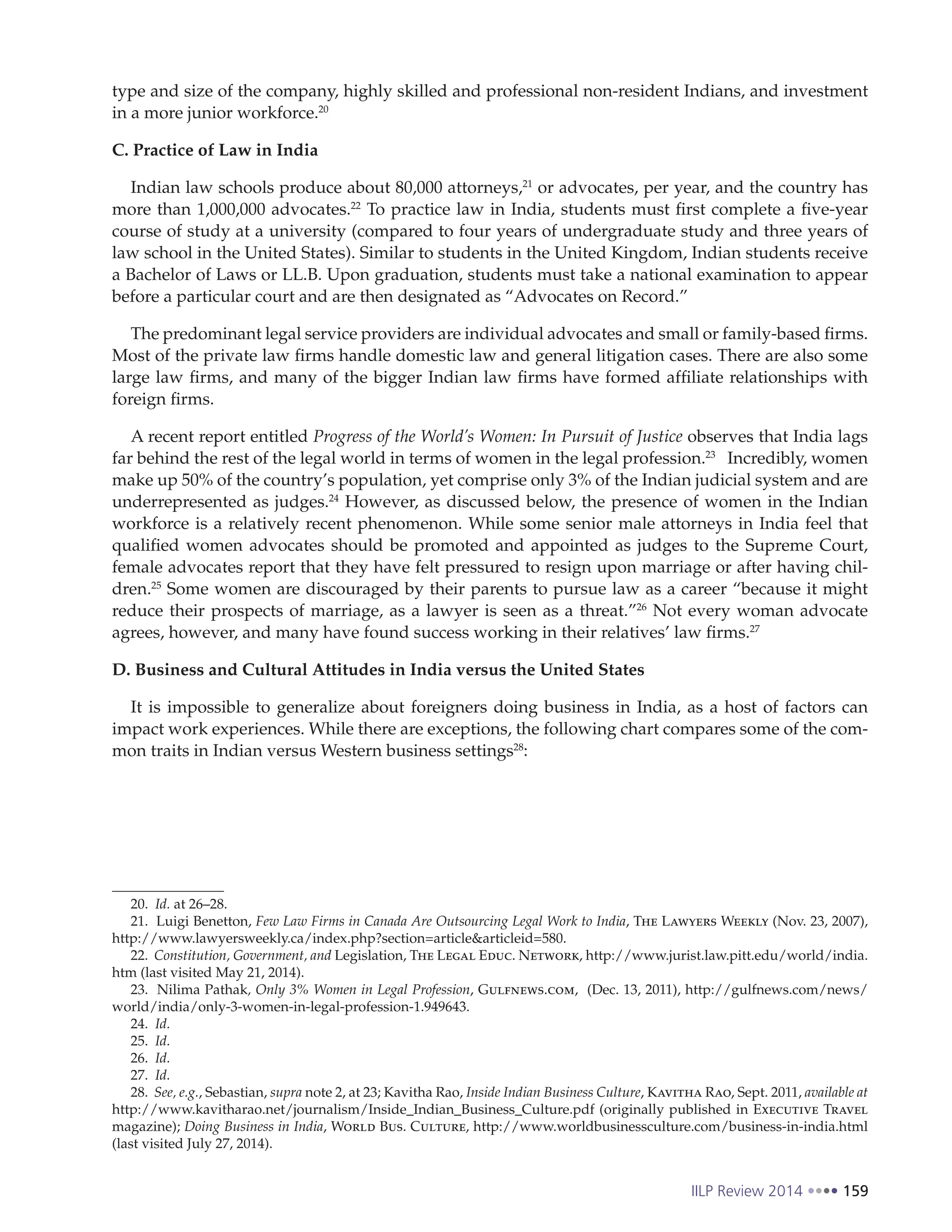 IILP Review 2014 159
type and size of the company, highly skilled and professional non-resident Indians, and investment
in a more junior workforce.20
C. Practice of Law in India
Indian law schools produce about 80,000 attorneys,21
or advocates, per year, and the country has
more than 1,000,000 advocates.22
To practice law in India, students must first complete a five-year
course of study at a university (compared to four years of undergraduate study and three years of
law school in the United States). Similar to students in the United Kingdom, Indian students receive
a Bachelor of Laws or LL.B. Upon graduation, students must take a national examination to appear
before a particular court and are then designated as “Advocates on Record.”
The predominant legal service providers are individual advocates and small or family-based firms.
Most of the private law firms handle domestic law and general litigation cases. There are also some
large law firms, and many of the bigger Indian law firms have formed affiliate relationships with
foreign firms.
A recent report entitled Progress of the World’s Women: In Pursuit of Justice observes that India lags
far behind the rest of the legal world in terms of women in the legal profession.23
Incredibly, women
make up 50% of the country’s population, yet comprise only 3% of the Indian judicial system and are
underrepresented as judges.24
However, as discussed below, the presence of women in the Indian
workforce is a relatively recent phenomenon. While some senior male attorneys in India feel that
qualified women advocates should be promoted and appointed as judges to the Supreme Court,
female advocates report that they have felt pressured to resign upon marriage or after having chil-
dren.25
Some women are discouraged by their parents to pursue law as a career “because it might
reduce their prospects of marriage, as a lawyer is seen as a threat.”26
Not every woman advocate
agrees, however, and many have found success working in their relatives’ law firms.27
D. Business and Cultural Attitudes in India versus the United States
It is impossible to generalize about foreigners doing business in India, as a host of factors can
impact work experiences. While there are exceptions, the following chart compares some of the com-
mon traits in Indian versus Western business settings28
:
20. Id. at 26–28.
21. Luigi Benetton, Few Law Firms in Canada Are Outsourcing Legal Work to India, The Lawyers Weekly (Nov. 23, 2007),
http://www.lawyersweekly.ca/index.php?section=article&articleid=580.
22. Constitution, Government, and Legislation, The Legal Educ. Network, http://www.jurist.law.pitt.edu/world/india.
htm (last visited May 21, 2014).
23. Nilima Pathak, Only 3% Women in Legal Profession, Gulfnews.com, (Dec. 13, 2011), http://gulfnews.com/news/
world/india/only-3-women-in-legal-profession-1.949643.
24. Id.
25. Id.
26. Id.
27. Id.
28. See, e.g., Sebastian, supra note 2, at 23; Kavitha Rao, Inside Indian Business Culture, Kavitha Rao, Sept. 2011, available at
http://www.kavitharao.net/journalism/Inside_Indian_Business_Culture.pdf (originally published in Executive Travel
magazine); Doing Business in India, World Bus. Culture, http://www.worldbusinessculture.com/business-in-india.html
(last visited July 27, 2014).
 