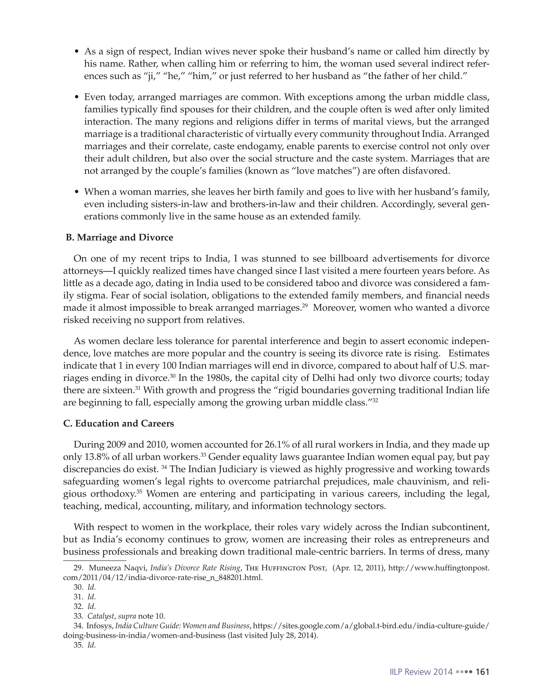 IILP Review 2014 161
As a sign of respect, Indian wives never spoke their husband’s name or called him directly by
his name. Rather, when calling him or referring to him, the woman used several indirect refer-
ences such as “ji,” “he,” “him,” or just referred to her husband as “the father of her child.”
Even today, arranged marriages are common. With exceptions among the urban middle class,
families typically find spouses for their children, and the couple often is wed after only limited
interaction. The many regions and religions differ in terms of marital views, but the arranged
marriage is a traditional characteristic of virtually every community throughout India. Arranged
marriages and their correlate, caste endogamy, enable parents to exercise control not only over
their adult children, but also over the social structure and the caste system. Marriages that are
not arranged by the couple’s families (known as “love matches”) are often disfavored.
When a woman marries, she leaves her birth family and goes to live with her husband’s family,
even including sisters-in-law and brothers-in-law and their children. Accordingly, several gen-
erations commonly live in the same house as an extended family.
B. Marriage and Divorce
On one of my recent trips to India, I was stunned to see billboard advertisements for divorce
attorneys—I quickly realized times have changed since I last visited a mere fourteen years before. As
little as a decade ago, dating in India used to be considered taboo and divorce was considered a fam-
ily stigma. Fear of social isolation, obligations to the extended family members, and financial needs
made it almost impossible to break arranged marriages.29
Moreover, women who wanted a divorce
risked receiving no support from relatives.
As women declare less tolerance for parental interference and begin to assert economic indepen-
dence, love matches are more popular and the country is seeing its divorce rate is rising. Estimates
indicate that 1 in every 100 Indian marriages will end in divorce, compared to about half of U.S. mar-
riages ending in divorce.30
In the 1980s, the capital city of Delhi had only two divorce courts; today
there are sixteen.31
With growth and progress the “rigid boundaries governing traditional Indian life
are beginning to fall, especially among the growing urban middle class.”32
C. Education and Careers
During 2009 and 2010, women accounted for 26.1% of all rural workers in India, and they made up
only 13.8% of all urban workers.33
Gender equality laws guarantee Indian women equal pay, but pay
discrepancies do exist. 34
The Indian Judiciary is viewed as highly progressive and working towards
safeguarding women’s legal rights to overcome patriarchal prejudices, male chauvinism, and reli-
gious orthodoxy.35
Women are entering and participating in various careers, including the legal,
teaching, medical, accounting, military, and information technology sectors.
With respect to women in the workplace, their roles vary widely across the Indian subcontinent,
but as India’s economy continues to grow, women are increasing their roles as entrepreneurs and
business professionals and breaking down traditional male-centric barriers. In terms of dress, many
29. Muneeza Naqvi, India’s Divorce Rate Rising, The Huffington Post, (Apr. 12, 2011), http://www.huffingtonpost.
com/2011/04/12/india-divorce-rate-rise_n_848201.html.
30. Id.
31. Id.
32. Id.
33. Catalyst, supra note 10.
34. Infosys, India Culture Guide: Women and Business, https://sites.google.com/a/global.t-bird.edu/india-culture-guide/
doing-business-in-india/women-and-business (last visited July 28, 2014).
35. Id.
 