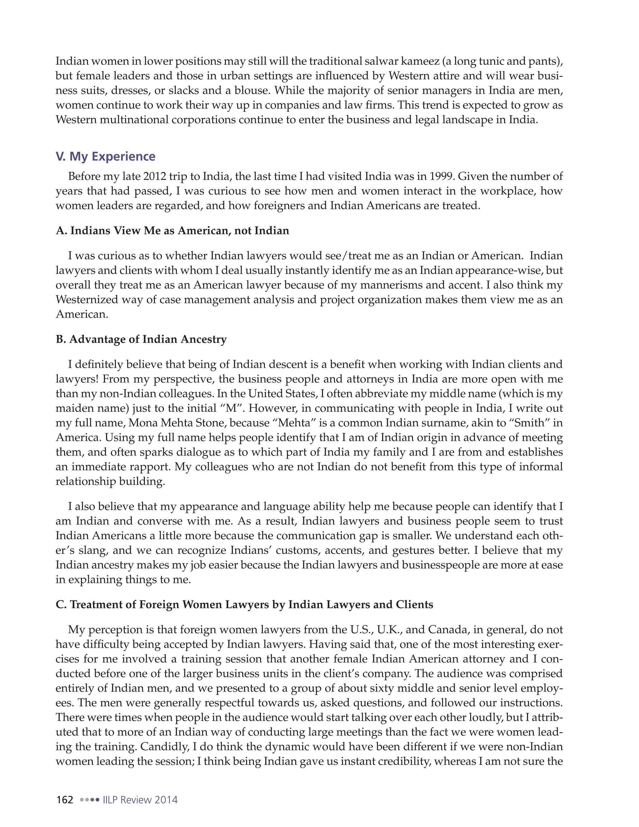 162 IILP Review 2014
Indian women in lower positions may still will the traditional salwar kameez (a long tunic and pants),
but female leaders and those in urban settings are influenced by Western attire and will wear busi-
ness suits, dresses, or slacks and a blouse. While the majority of senior managers in India are men,
women continue to work their way up in companies and law firms. This trend is expected to grow as
Western multinational corporations continue to enter the business and legal landscape in India.
V. My Experience
Before my late 2012 trip to India, the last time I had visited India was in 1999. Given the number of
years that had passed, I was curious to see how men and women interact in the workplace, how
women leaders are regarded, and how foreigners and Indian Americans are treated.
A. Indians View Me as American, not Indian
I was curious as to whether Indian lawyers would see/treat me as an Indian or American. Indian
lawyers and clients with whom I deal usually instantly identify me as an Indian appearance-wise, but
overall they treat me as an American lawyer because of my mannerisms and accent. I also think my
Westernized way of case management analysis and project organization makes them view me as an
American.
B. Advantage of Indian Ancestry
I definitely believe that being of Indian descent is a benefit when working with Indian clients and
lawyers! From my perspective, the business people and attorneys in India are more open with me
than my non-Indian colleagues. In the United States, I often abbreviate my middle name (which is my
maiden name) just to the initial “M”. However, in communicating with people in India, I write out
my full name, Mona Mehta Stone, because “Mehta” is a common Indian surname, akin to “Smith” in
America. Using my full name helps people identify that I am of Indian origin in advance of meeting
them, and often sparks dialogue as to which part of India my family and I are from and establishes
an immediate rapport. My colleagues who are not Indian do not benefit from this type of informal
relationship building.
I also believe that my appearance and language ability help me because people can identify that I
am Indian and converse with me. As a result, Indian lawyers and business people seem to trust
Indian Americans a little more because the communication gap is smaller. We understand each oth-
er’s slang, and we can recognize Indians’ customs, accents, and gestures better. I believe that my
Indian ancestry makes my job easier because the Indian lawyers and businesspeople are more at ease
in explaining things to me.
C. Treatment of Foreign Women Lawyers by Indian Lawyers and Clients
My perception is that foreign women lawyers from the U.S., U.K., and Canada, in general, do not
have difficulty being accepted by Indian lawyers. Having said that, one of the most interesting exer-
cises for me involved a training session that another female Indian American attorney and I con-
ducted before one of the larger business units in the client’s company. The audience was comprised
entirely of Indian men, and we presented to a group of about sixty middle and senior level employ-
ees. The men were generally respectful towards us, asked questions, and followed our instructions.
There were times when people in the audience would start talking over each other loudly, but I attrib-
uted that to more of an Indian way of conducting large meetings than the fact we were women lead-
ing the training. Candidly, I do think the dynamic would have been different if we were non-Indian
women leading the session; I think being Indian gave us instant credibility, whereas I am not sure the
 
