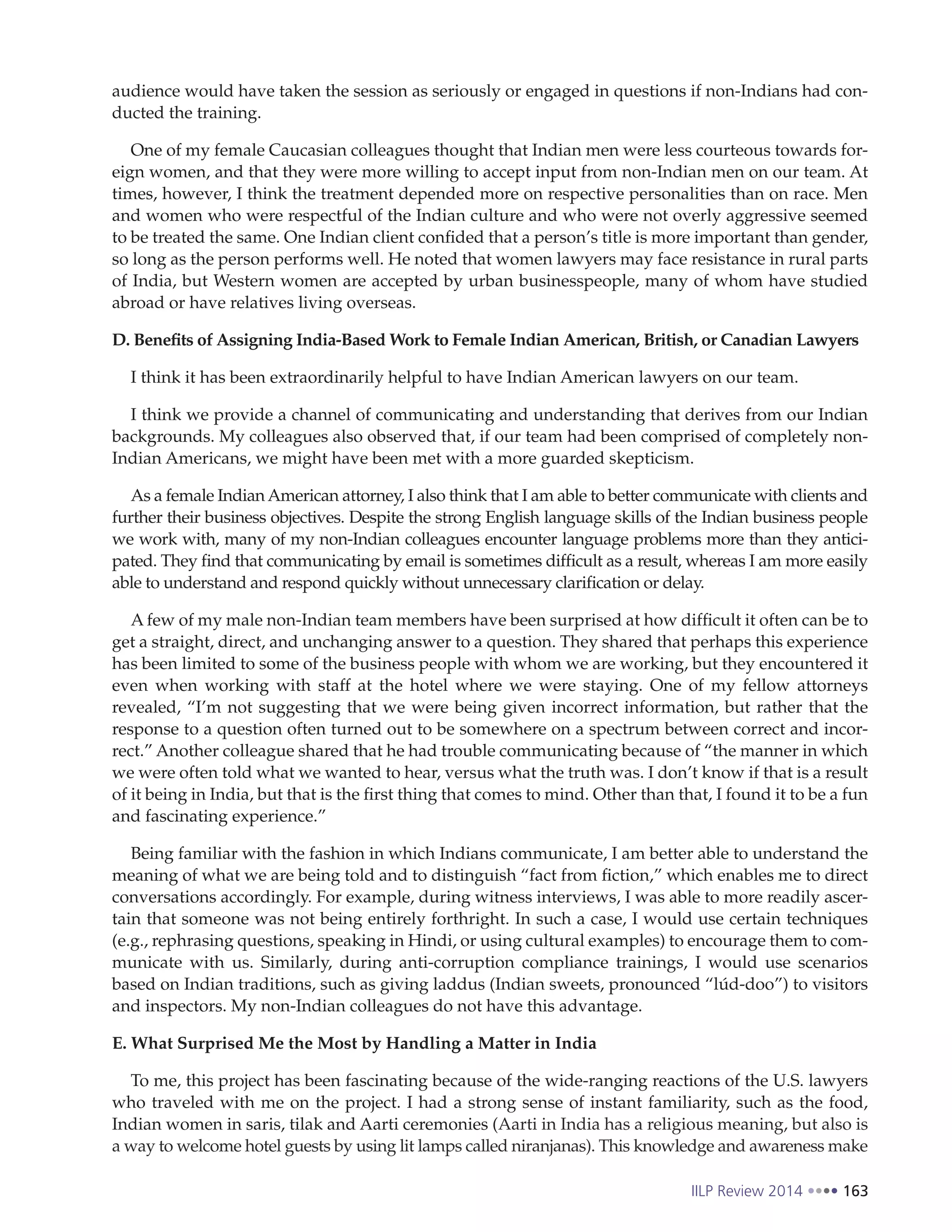 IILP Review 2014 163
audience would have taken the session as seriously or engaged in questions if non-Indians had con-
ducted the training.
One of my female Caucasian colleagues thought that Indian men were less courteous towards for-
eign women, and that they were more willing to accept input from non-Indian men on our team. At
times, however, I think the treatment depended more on respective personalities than on race. Men
and women who were respectful of the Indian culture and who were not overly aggressive seemed
to be treated the same. One Indian client confided that a person’s title is more important than gender,
so long as the person performs well. He noted that women lawyers may face resistance in rural parts
of India, but Western women are accepted by urban businesspeople, many of whom have studied
abroad or have relatives living overseas.
D. Benefits of Assigning India-Based Work to Female Indian American, British, or Canadian Lawyers
I think it has been extraordinarily helpful to have Indian American lawyers on our team.
I think we provide a channel of communicating and understanding that derives from our Indian
backgrounds. My colleagues also observed that, if our team had been comprised of completely non-
Indian Americans, we might have been met with a more guarded skepticism.
As a female IndianAmerican attorney, I also think that I am able to better communicate with clients and
further their business objectives. Despite the strong English language skills of the Indian business people
we work with, many of my non-Indian colleagues encounter language problems more than they antici-
pated. They find that communicating by email is sometimes difficult as a result, whereas I am more easily
able to understand and respond quickly without unnecessary clarification or delay.
A few of my male non-Indian team members have been surprised at how difficult it often can be to
get a straight, direct, and unchanging answer to a question. They shared that perhaps this experience
has been limited to some of the business people with whom we are working, but they encountered it
even when working with staff at the hotel where we were staying. One of my fellow attorneys
revealed, “I’m not suggesting that we were being given incorrect information, but rather that the
response to a question often turned out to be somewhere on a spectrum between correct and incor-
rect.” Another colleague shared that he had trouble communicating because of “the manner in which
we were often told what we wanted to hear, versus what the truth was. I don’t know if that is a result
of it being in India, but that is the first thing that comes to mind. Other than that, I found it to be a fun
and fascinating experience.”
Being familiar with the fashion in which Indians communicate, I am better able to understand the
meaning of what we are being told and to distinguish “fact from fiction,” which enables me to direct
conversations accordingly. For example, during witness interviews, I was able to more readily ascer-
tain that someone was not being entirely forthright. In such a case, I would use certain techniques
(e.g., rephrasing questions, speaking in Hindi, or using cultural examples) to encourage them to com-
municate with us. Similarly, during anti-corruption compliance trainings, I would use scenarios
based on Indian traditions, such as giving laddus (Indian sweets, pronounced “lúd-doo”) to visitors
and inspectors. My non-Indian colleagues do not have this advantage.
E. What Surprised Me the Most by Handling a Matter in India
To me, this project has been fascinating because of the wide-ranging reactions of the U.S. lawyers
who traveled with me on the project. I had a strong sense of instant familiarity, such as the food,
Indian women in saris, tilak and Aarti ceremonies (Aarti in India has a religious meaning, but also is
a way to welcome hotel guests by using lit lamps called niranjanas). This knowledge and awareness make
 