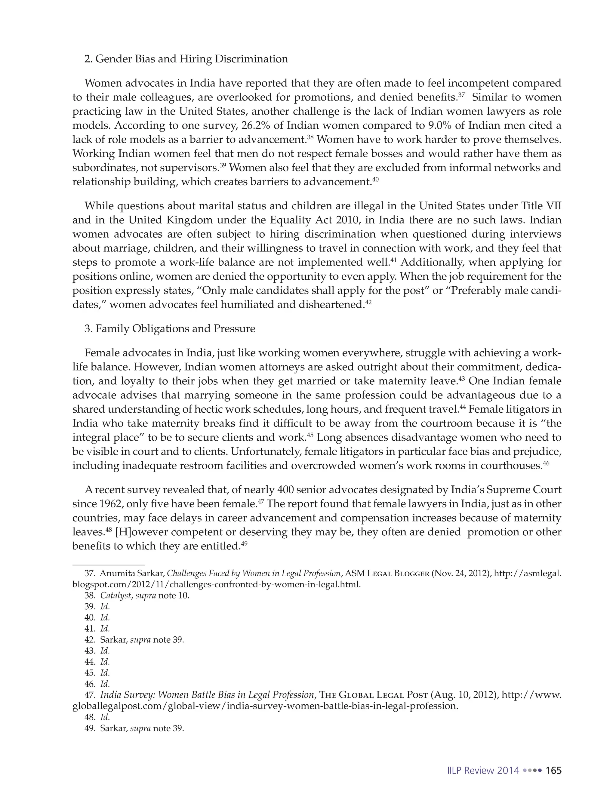IILP Review 2014 165
2. Gender Bias and Hiring Discrimination
Women advocates in India have reported that they are often made to feel incompetent compared
to their male colleagues, are overlooked for promotions, and denied benefits.37
Similar to women
practicing law in the United States, another challenge is the lack of Indian women lawyers as role
models. According to one survey, 26.2% of Indian women compared to 9.0% of Indian men cited a
lack of role models as a barrier to advancement.38
Women have to work harder to prove themselves.
Working Indian women feel that men do not respect female bosses and would rather have them as
subordinates, not supervisors.39
Women also feel that they are excluded from informal networks and
relationship building, which creates barriers to advancement.40
While questions about marital status and children are illegal in the United States under Title VII
and in the United Kingdom under the Equality Act 2010, in India there are no such laws. Indian
women advocates are often subject to hiring discrimination when questioned during interviews
about marriage, children, and their willingness to travel in connection with work, and they feel that
steps to promote a work-life balance are not implemented well.41
Additionally, when applying for
positions online, women are denied the opportunity to even apply. When the job requirement for the
position expressly states, “Only male candidates shall apply for the post” or “Preferably male candi-
dates,” women advocates feel humiliated and disheartened.42
3. Family Obligations and Pressure
Female advocates in India, just like working women everywhere, struggle with achieving a work-
life balance. However, Indian women attorneys are asked outright about their commitment, dedica-
tion, and loyalty to their jobs when they get married or take maternity leave.43
One Indian female
advocate advises that marrying someone in the same profession could be advantageous due to a
shared understanding of hectic work schedules, long hours, and frequent travel.44
Female litigators in
India who take maternity breaks find it difficult to be away from the courtroom because it is “the
integral place” to be to secure clients and work.45
Long absences disadvantage women who need to
be visible in court and to clients. Unfortunately, female litigators in particular face bias and prejudice,
including inadequate restroom facilities and overcrowded women’s work rooms in courthouses.46
A recent survey revealed that, of nearly 400 senior advocates designated by India’s Supreme Court
since 1962, only five have been female.47
The report found that female lawyers in India, just as in other
countries, may face delays in career advancement and compensation increases because of maternity
leaves.48
[H]owever competent or deserving they may be, they often are denied promotion or other
benefits to which they are entitled.49
37. Anumita Sarkar, Challenges Faced by Women in Legal Profession, ASM Legal Blogger (Nov. 24, 2012), http://asmlegal.
blogspot.com/2012/11/challenges-confronted-by-women-in-legal.html.
38. Catalyst, supra note 10.
39. Id.
40. Id.
41. Id.
42. Sarkar, supra note 39.
43. Id.
44. Id.
45. Id.
46. Id.
47. India Survey: Women Battle Bias in Legal Profession, The Global Legal Post (Aug. 10, 2012), http://www.
globallegalpost.com/global-view/india-survey-women-battle-bias-in-legal-profession.
48. Id.
49. Sarkar, supra note 39.
 
