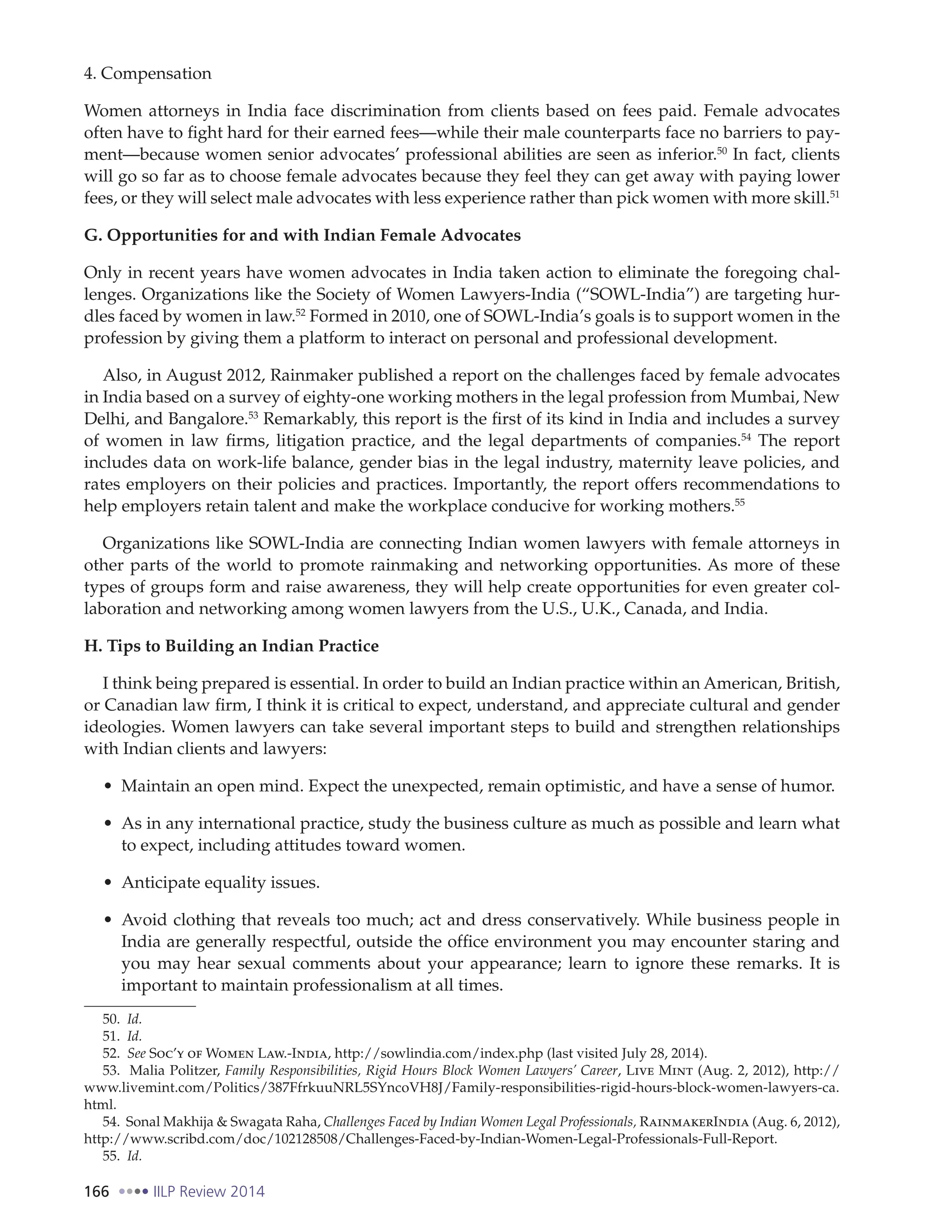 166 IILP Review 2014
4. Compensation
Women attorneys in India face discrimination from clients based on fees paid. Female advocates
often have to fight hard for their earned fees—while their male counterparts face no barriers to pay-
ment—because women senior advocates’ professional abilities are seen as inferior.50
In fact, clients
will go so far as to choose female advocates because they feel they can get away with paying lower
fees, or they will select male advocates with less experience rather than pick women with more skill.51
G. Opportunities for and with Indian Female Advocates
Only in recent years have women advocates in India taken action to eliminate the foregoing chal-
lenges. Organizations like the Society of Women Lawyers-India (“SOWL-India”) are targeting hur-
dles faced by women in law.52
Formed in 2010, one of SOWL-India’s goals is to support women in the
profession by giving them a platform to interact on personal and professional development.
Also, in August 2012, Rainmaker published a report on the challenges faced by female advocates
in India based on a survey of eighty-one working mothers in the legal profession from Mumbai, New
Delhi, and Bangalore.53
Remarkably, this report is the first of its kind in India and includes a survey
of women in law firms, litigation practice, and the legal departments of companies.54
The report
includes data on work-life balance, gender bias in the legal industry, maternity leave policies, and
rates employers on their policies and practices. Importantly, the report offers recommendations to
help employers retain talent and make the workplace conducive for working mothers.55
Organizations like SOWL-India are connecting Indian women lawyers with female attorneys in
other parts of the world to promote rainmaking and networking opportunities. As more of these
types of groups form and raise awareness, they will help create opportunities for even greater col-
laboration and networking among women lawyers from the U.S., U.K., Canada, and India.
H. Tips to Building an Indian Practice
I think being prepared is essential. In order to build an Indian practice within an American, British,
or Canadian law firm, I think it is critical to expect, understand, and appreciate cultural and gender
ideologies. Women lawyers can take several important steps to build and strengthen relationships
with Indian clients and lawyers:
Maintain an open mind. Expect the unexpected, remain optimistic, and have a sense of humor.
As in any international practice, study the business culture as much as possible and learn what
to expect, including attitudes toward women.
Anticipate equality issues.
Avoid clothing that reveals too much; act and dress conservatively. While business people in
India are generally respectful, outside the office environment you may encounter staring and
you may hear sexual comments about your appearance; learn to ignore these remarks. It is
important to maintain professionalism at all times.
50. Id.
51. Id.
52. See Soc’y of Women Law.-India, http://sowlindia.com/index.php (last visited July 28, 2014).
53. Malia Politzer, Family Responsibilities, Rigid Hours Block Women Lawyers’ Career, Live Mint (Aug. 2, 2012), http://
www.livemint.com/Politics/387FfrkuuNRL5SYncoVH8J/Family-responsibilities-rigid-hours-block-women-lawyers-ca.
html.
54. Sonal Makhija & Swagata Raha, Challenges Faced by Indian Women Legal Professionals, RainmakerIndia (Aug. 6, 2012),
http://www.scribd.com/doc/102128508/Challenges-Faced-by-Indian-Women-Legal-Professionals-Full-Report.
55. Id.
 
