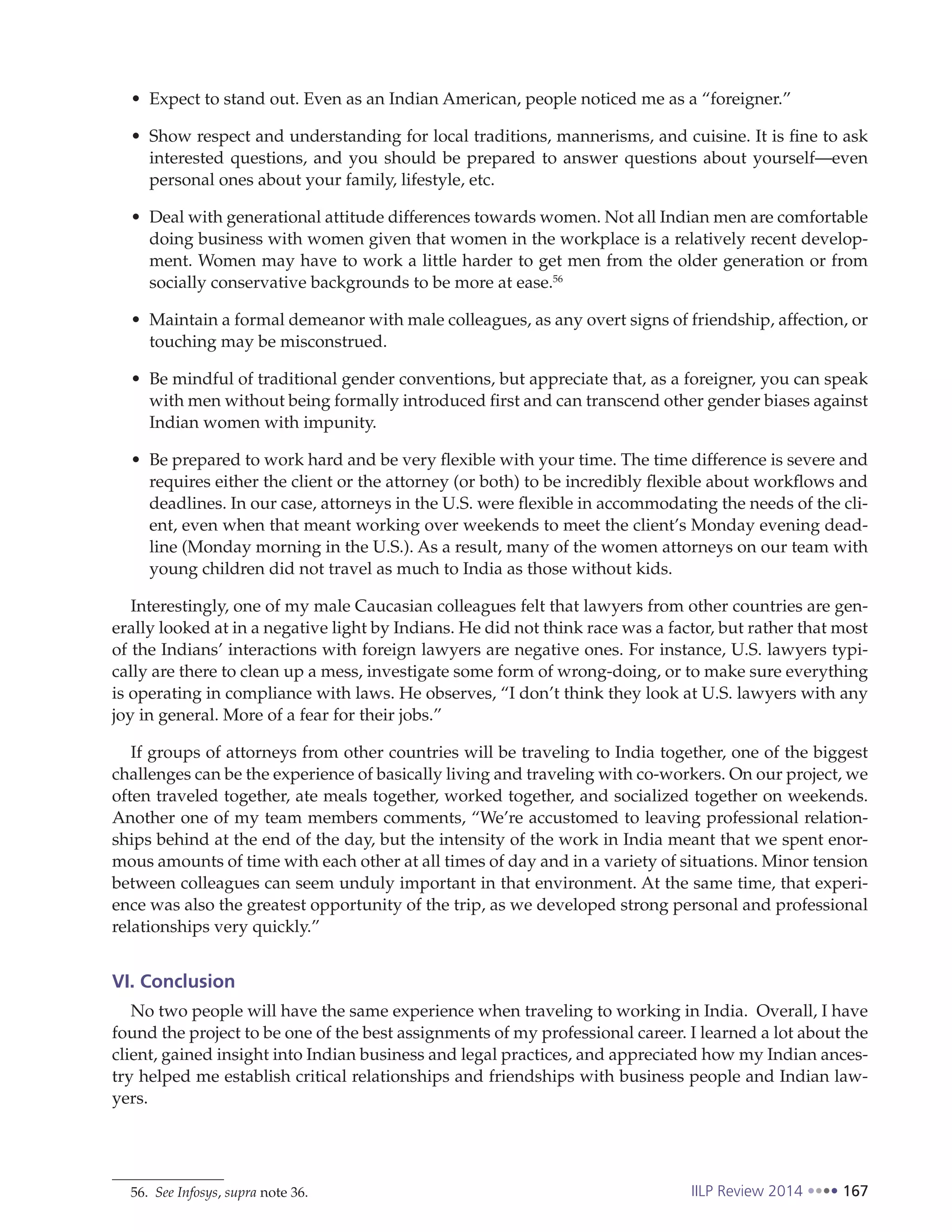IILP Review 2014 167
Expect to stand out. Even as an Indian American, people noticed me as a “foreigner.”
Show respect and understanding for local traditions, mannerisms, and cuisine. It is fine to ask
interested questions, and you should be prepared to answer questions about yourself—even
personal ones about your family, lifestyle, etc.
Deal with generational attitude differences towards women. Not all Indian men are comfortable
doing business with women given that women in the workplace is a relatively recent develop-
ment. Women may have to work a little harder to get men from the older generation or from
socially conservative backgrounds to be more at ease.56
Maintain a formal demeanor with male colleagues, as any overt signs of friendship, affection, or
touching may be misconstrued.
Be mindful of traditional gender conventions, but appreciate that, as a foreigner, you can speak
with men without being formally introduced first and can transcend other gender biases against
Indian women with impunity.
Be prepared to work hard and be very flexible with your time. The time difference is severe and
requires either the client or the attorney (or both) to be incredibly flexible about workflows and
deadlines. In our case, attorneys in the U.S. were flexible in accommodating the needs of the cli-
ent, even when that meant working over weekends to meet the client’s Monday evening dead-
line (Monday morning in the U.S.). As a result, many of the women attorneys on our team with
young children did not travel as much to India as those without kids.
Interestingly, one of my male Caucasian colleagues felt that lawyers from other countries are gen-
erally looked at in a negative light by Indians. He did not think race was a factor, but rather that most
of the Indians’ interactions with foreign lawyers are negative ones. For instance, U.S. lawyers typi-
cally are there to clean up a mess, investigate some form of wrong-doing, or to make sure everything
is operating in compliance with laws. He observes, “I don’t think they look at U.S. lawyers with any
joy in general. More of a fear for their jobs.”
If groups of attorneys from other countries will be traveling to India together, one of the biggest
challenges can be the experience of basically living and traveling with co-workers. On our project, we
often traveled together, ate meals together, worked together, and socialized together on weekends.
Another one of my team members comments, “We’re accustomed to leaving professional relation-
ships behind at the end of the day, but the intensity of the work in India meant that we spent enor-
mous amounts of time with each other at all times of day and in a variety of situations. Minor tension
between colleagues can seem unduly important in that environment. At the same time, that experi-
ence was also the greatest opportunity of the trip, as we developed strong personal and professional
relationships very quickly.”
VI. Conclusion
No two people will have the same experience when traveling to working in India. Overall, I have
found the project to be one of the best assignments of my professional career. I learned a lot about the
client, gained insight into Indian business and legal practices, and appreciated how my Indian ances-
try helped me establish critical relationships and friendships with business people and Indian law-
yers.
56. See Infosys, supra note 36.
 