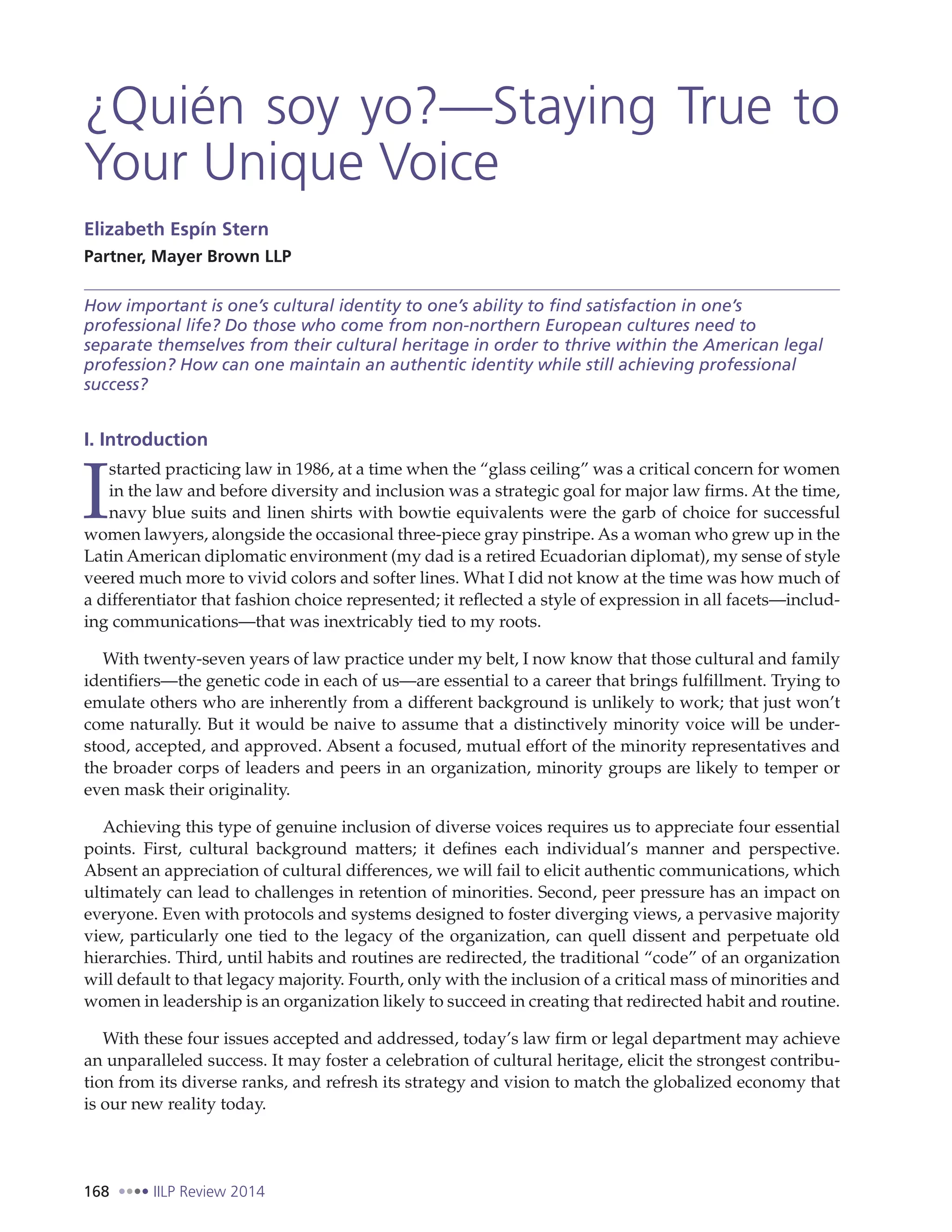 168 IILP Review 2014
¿Quién soy yo?—Staying True to
Your Unique Voice
Elizabeth Espín Stern
Partner, Mayer Brown LLP
How important is one’s cultural identity to one’s ability to find satisfaction in one’s
professional life? Do those who come from non-northern European cultures need to
separate themselves from their cultural heritage in order to thrive within the American legal
profession? How can one maintain an authentic identity while still achieving professional
success?
I. Introduction
I
started practicing law in 1986, at a time when the “glass ceiling” was a critical concern for women
in the law and before diversity and inclusion was a strategic goal for major law firms. At the time,
navy blue suits and linen shirts with bowtie equivalents were the garb of choice for successful
women lawyers, alongside the occasional three-piece gray pinstripe. As a woman who grew up in the
Latin American diplomatic environment (my dad is a retired Ecuadorian diplomat), my sense of style
veered much more to vivid colors and softer lines. What I did not know at the time was how much of
a differentiator that fashion choice represented; it reflected a style of expression in all facets—includ-
ing communications—that was inextricably tied to my roots.
With twenty-seven years of law practice under my belt, I now know that those cultural and family
identifiers—the genetic code in each of us—are essential to a career that brings fulfillment. Trying to
emulate others who are inherently from a different background is unlikely to work; that just won’t
come naturally. But it would be naive to assume that a distinctively minority voice will be under-
stood, accepted, and approved. Absent a focused, mutual effort of the minority representatives and
the broader corps of leaders and peers in an organization, minority groups are likely to temper or
even mask their originality.
Achieving this type of genuine inclusion of diverse voices requires us to appreciate four essential
points. First, cultural background matters; it defines each individual’s manner and perspective.
Absent an appreciation of cultural differences, we will fail to elicit authentic communications, which
ultimately can lead to challenges in retention of minorities. Second, peer pressure has an impact on
everyone. Even with protocols and systems designed to foster diverging views, a pervasive majority
view, particularly one tied to the legacy of the organization, can quell dissent and perpetuate old
hierarchies. Third, until habits and routines are redirected, the traditional “code” of an organization
will default to that legacy majority. Fourth, only with the inclusion of a critical mass of minorities and
women in leadership is an organization likely to succeed in creating that redirected habit and routine.
With these four issues accepted and addressed, today’s law firm or legal department may achieve
an unparalleled success. It may foster a celebration of cultural heritage, elicit the strongest contribu-
tion from its diverse ranks, and refresh its strategy and vision to match the globalized economy that
is our new reality today.
 