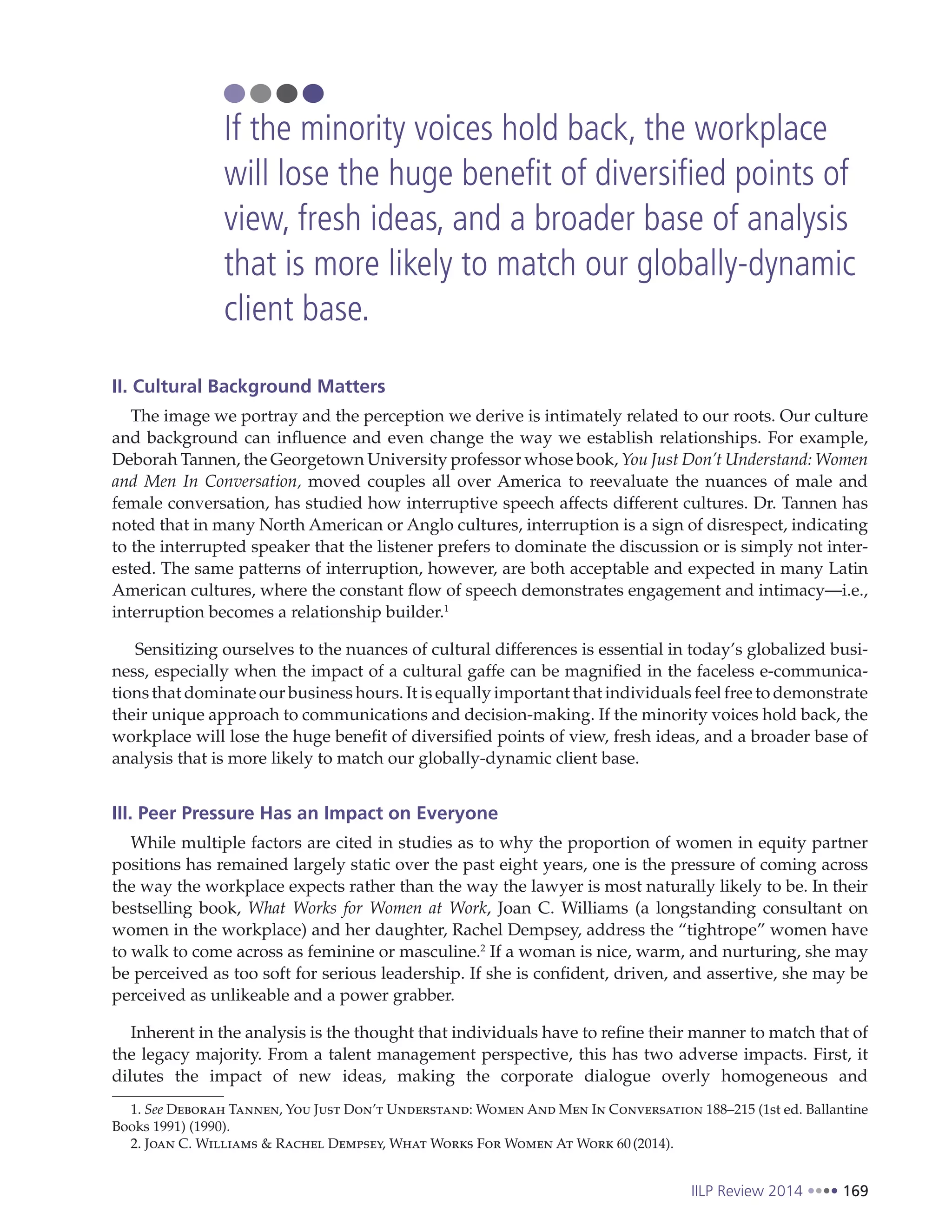 IILP Review 2014 169
II. Cultural Background Matters
The image we portray and the perception we derive is intimately related to our roots. Our culture
and background can influence and even change the way we establish relationships. For example,
Deborah Tannen, the Georgetown University professor whose book, You Just Don’t Understand: Women
and Men In Conversation, moved couples all over America to reevaluate the nuances of male and
female conversation, has studied how interruptive speech affects different cultures. Dr. Tannen has
noted that in many North American or Anglo cultures, interruption is a sign of disrespect, indicating
to the interrupted speaker that the listener prefers to dominate the discussion or is simply not inter-
ested. The same patterns of interruption, however, are both acceptable and expected in many Latin
American cultures, where the constant flow of speech demonstrates engagement and intimacy—i.e.,
interruption becomes a relationship builder.1
Sensitizing ourselves to the nuances of cultural differences is essential in today’s globalized busi-
ness, especially when the impact of a cultural gaffe can be magnified in the faceless e-communica-
tions that dominate our business hours. It is equally important that individuals feel free to demonstrate
their unique approach to communications and decision-making. If the minority voices hold back, the
workplace will lose the huge benefit of diversified points of view, fresh ideas, and a broader base of
analysis that is more likely to match our globally-dynamic client base.
III. Peer Pressure Has an Impact on Everyone
While multiple factors are cited in studies as to why the proportion of women in equity partner
positions has remained largely static over the past eight years, one is the pressure of coming across
the way the workplace expects rather than the way the lawyer is most naturally likely to be. In their
bestselling book, What Works for Women at Work, Joan C. Williams (a longstanding consultant on
women in the workplace) and her daughter, Rachel Dempsey, address the “tightrope” women have
to walk to come across as feminine or masculine.2
If a woman is nice, warm, and nurturing, she may
be perceived as too soft for serious leadership. If she is confident, driven, and assertive, she may be
perceived as unlikeable and a power grabber.
Inherent in the analysis is the thought that individuals have to refine their manner to match that of
the legacy majority. From a talent management perspective, this has two adverse impacts. First, it
dilutes the impact of new ideas, making the corporate dialogue overly homogeneous and
1. See Deborah Tannen, You Just Don’t Understand: Women And Men In Conversation 188–215 (1st ed. Ballantine
Books 1991) (1990).
2. Joan C. Williams & Rachel Dempsey, What Works For Women At Work 60(2014).
If the minority voices hold back, the workplace
will lose the huge benefit of diversified points of
view, fresh ideas, and a broader base of analysis
that is more likely to match our globally-dynamic
client base.
 
