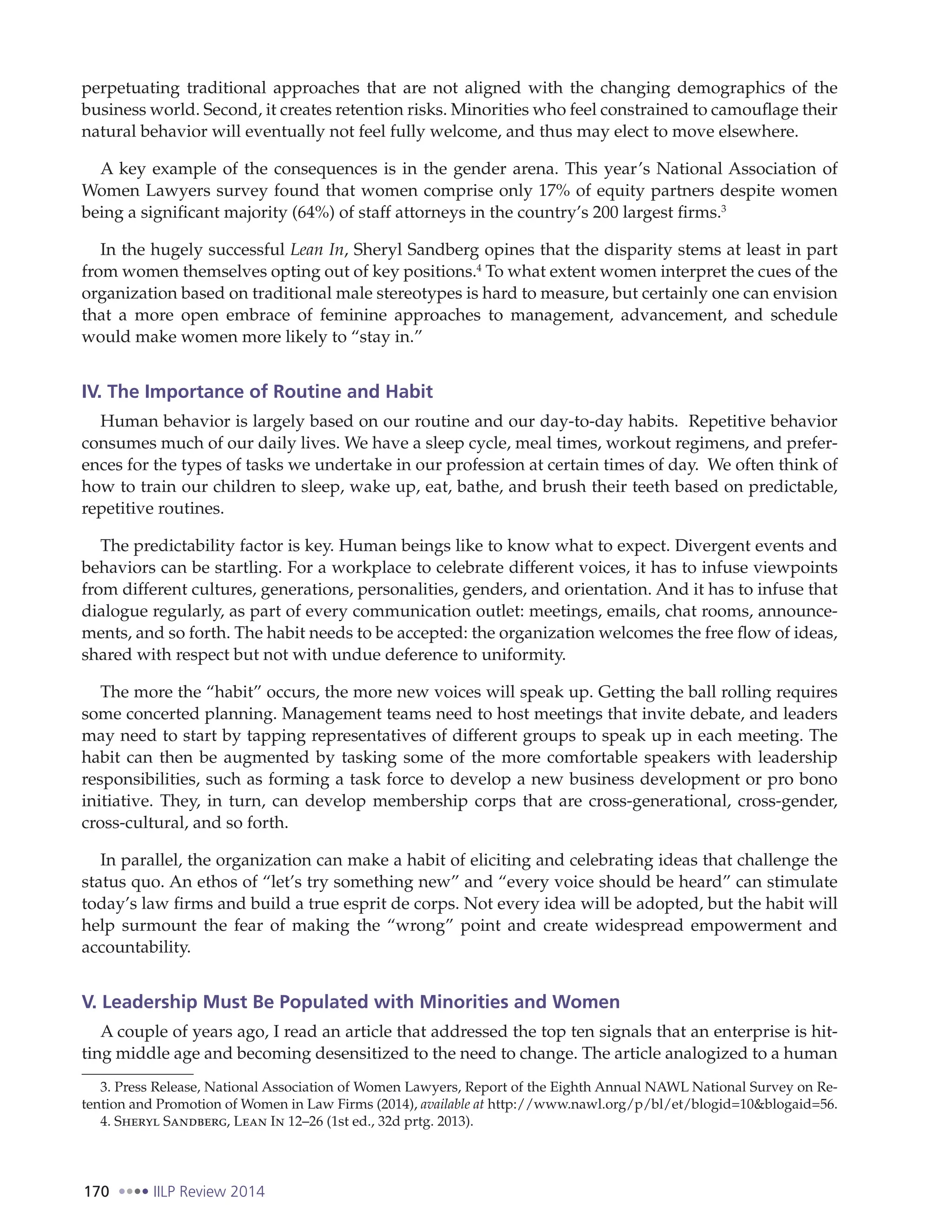 170 IILP Review 2014
perpetuating traditional approaches that are not aligned with the changing demographics of the
business world. Second, it creates retention risks. Minorities who feel constrained to camouflage their
natural behavior will eventually not feel fully welcome, and thus may elect to move elsewhere.
A key example of the consequences is in the gender arena. This year’s National Association of
Women Lawyers survey found that women comprise only 17% of equity partners despite women
being a significant majority (64%) of staff attorneys in the country’s 200 largest firms.3
In the hugely successful Lean In, Sheryl Sandberg opines that the disparity stems at least in part
from women themselves opting out of key positions.4
To what extent women interpret the cues of the
organization based on traditional male stereotypes is hard to measure, but certainly one can envision
that a more open embrace of feminine approaches to management, advancement, and schedule
would make women more likely to “stay in.”
IV. The Importance of Routine and Habit
Human behavior is largely based on our routine and our day-to-day habits. Repetitive behavior
consumes much of our daily lives. We have a sleep cycle, meal times, workout regimens, and prefer-
ences for the types of tasks we undertake in our profession at certain times of day. We often think of
how to train our children to sleep, wake up, eat, bathe, and brush their teeth based on predictable,
repetitive routines.
The predictability factor is key. Human beings like to know what to expect. Divergent events and
behaviors can be startling. For a workplace to celebrate different voices, it has to infuse viewpoints
from different cultures, generations, personalities, genders, and orientation. And it has to infuse that
dialogue regularly, as part of every communication outlet: meetings, emails, chat rooms, announce-
ments, and so forth. The habit needs to be accepted: the organization welcomes the free flow of ideas,
shared with respect but not with undue deference to uniformity.
The more the “habit” occurs, the more new voices will speak up. Getting the ball rolling requires
some concerted planning. Management teams need to host meetings that invite debate, and leaders
may need to start by tapping representatives of different groups to speak up in each meeting. The
habit can then be augmented by tasking some of the more comfortable speakers with leadership
responsibilities, such as forming a task force to develop a new business development or pro bono
initiative. They, in turn, can develop membership corps that are cross-generational, cross-gender,
cross-cultural, and so forth.
In parallel, the organization can make a habit of eliciting and celebrating ideas that challenge the
status quo. An ethos of “let’s try something new” and “every voice should be heard” can stimulate
today’s law firms and build a true esprit de corps. Not every idea will be adopted, but the habit will
help surmount the fear of making the “wrong” point and create widespread empowerment and
accountability.
V. Leadership Must Be Populated with Minorities and Women
A couple of years ago, I read an article that addressed the top ten signals that an enterprise is hit-
ting middle age and becoming desensitized to the need to change. The article analogized to a human
3. Press Release, National Association of Women Lawyers, Report of the Eighth Annual NAWL National Survey on Re-
tention and Promotion of Women in Law Firms (2014), available at http://www.nawl.org/p/bl/et/blogid=10&blogaid=56.
4. Sheryl Sandberg, Lean In 12–26 (1st ed., 32d prtg. 2013).
 