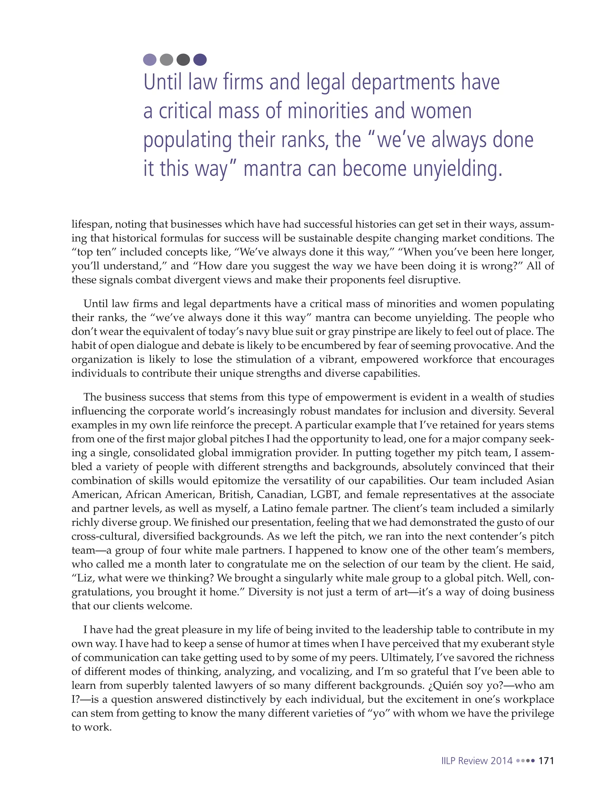 IILP Review 2014 171
lifespan, noting that businesses which have had successful histories can get set in their ways, assum-
ing that historical formulas for success will be sustainable despite changing market conditions. The
“top ten” included concepts like, “We’ve always done it this way,” “When you’ve been here longer,
you’ll understand,” and “How dare you suggest the way we have been doing it is wrong?” All of
these signals combat divergent views and make their proponents feel disruptive.
Until law firms and legal departments have a critical mass of minorities and women populating
their ranks, the “we’ve always done it this way” mantra can become unyielding. The people who
don’t wear the equivalent of today’s navy blue suit or gray pinstripe are likely to feel out of place. The
habit of open dialogue and debate is likely to be encumbered by fear of seeming provocative. And the
organization is likely to lose the stimulation of a vibrant, empowered workforce that encourages
individuals to contribute their unique strengths and diverse capabilities.
The business success that stems from this type of empowerment is evident in a wealth of studies
influencing the corporate world’s increasingly robust mandates for inclusion and diversity. Several
examples in my own life reinforce the precept. A particular example that I’ve retained for years stems
from one of the first major global pitches I had the opportunity to lead, one for a major company seek-
ing a single, consolidated global immigration provider. In putting together my pitch team, I assem-
bled a variety of people with different strengths and backgrounds, absolutely convinced that their
combination of skills would epitomize the versatility of our capabilities. Our team included Asian
American, African American, British, Canadian, LGBT, and female representatives at the associate
and partner levels, as well as myself, a Latino female partner. The client’s team included a similarly
richly diverse group. We finished our presentation, feeling that we had demonstrated the gusto of our
cross-cultural, diversified backgrounds. As we left the pitch, we ran into the next contender’s pitch
team—a group of four white male partners. I happened to know one of the other team’s members,
who called me a month later to congratulate me on the selection of our team by the client. He said,
“Liz, what were we thinking? We brought a singularly white male group to a global pitch. Well, con-
gratulations, you brought it home.” Diversity is not just a term of art—it’s a way of doing business
that our clients welcome.
I have had the great pleasure in my life of being invited to the leadership table to contribute in my
own way. I have had to keep a sense of humor at times when I have perceived that my exuberant style
of communication can take getting used to by some of my peers. Ultimately, I’ve savored the richness
of different modes of thinking, analyzing, and vocalizing, and I’m so grateful that I’ve been able to
learn from superbly talented lawyers of so many different backgrounds. ¿Quién soy yo?—who am
I?—is a question answered distinctively by each individual, but the excitement in one’s workplace
can stem from getting to know the many different varieties of “yo” with whom we have the privilege
to work.
Until law firms and legal departments have
a critical mass of minorities and women
populating their ranks, the “we’ve always done
it this way” mantra can become unyielding.
 