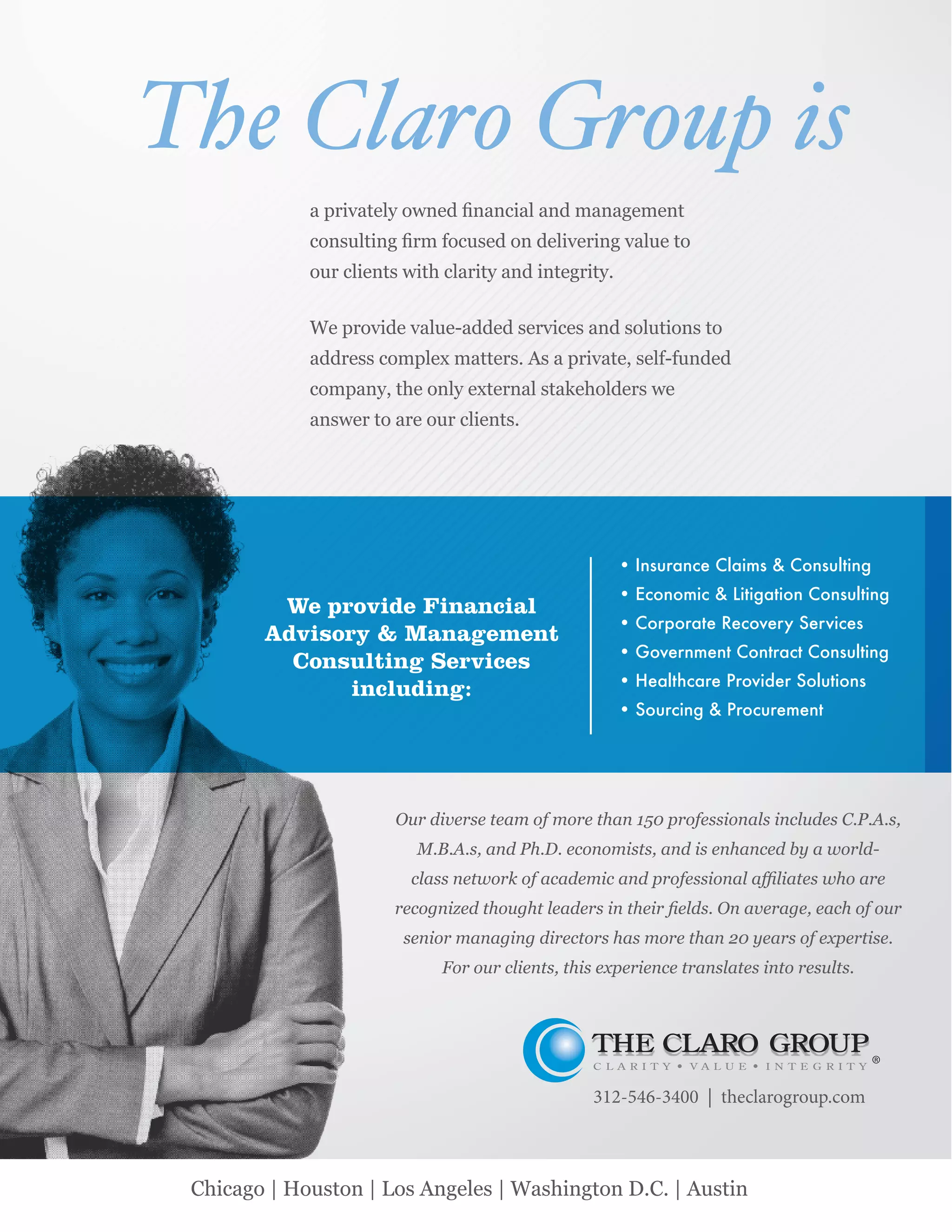 172 IILP Review 2014Chicago | Houston | Los Angeles | Washington D.C. | Austin
We provide Financial
Advisory & Management
Consulting Services
including:
Insurance Claims & Consulting
Economic & Litigation Consulting
Corporate Recovery Services
Government Contract Consulting
Healthcare Provider Solutions
Sourcing & Procurement
Our diverse team of more than 150 professionals includes C.P.A.s,
M.B.A.s, and Ph.D. economists, and is enhanced by a world-
senior managing directors has more than 20 years of expertise.
For our clients, this experience translates into results.
The Claro Group is
312-546-3400 | theclarogroup.com
 