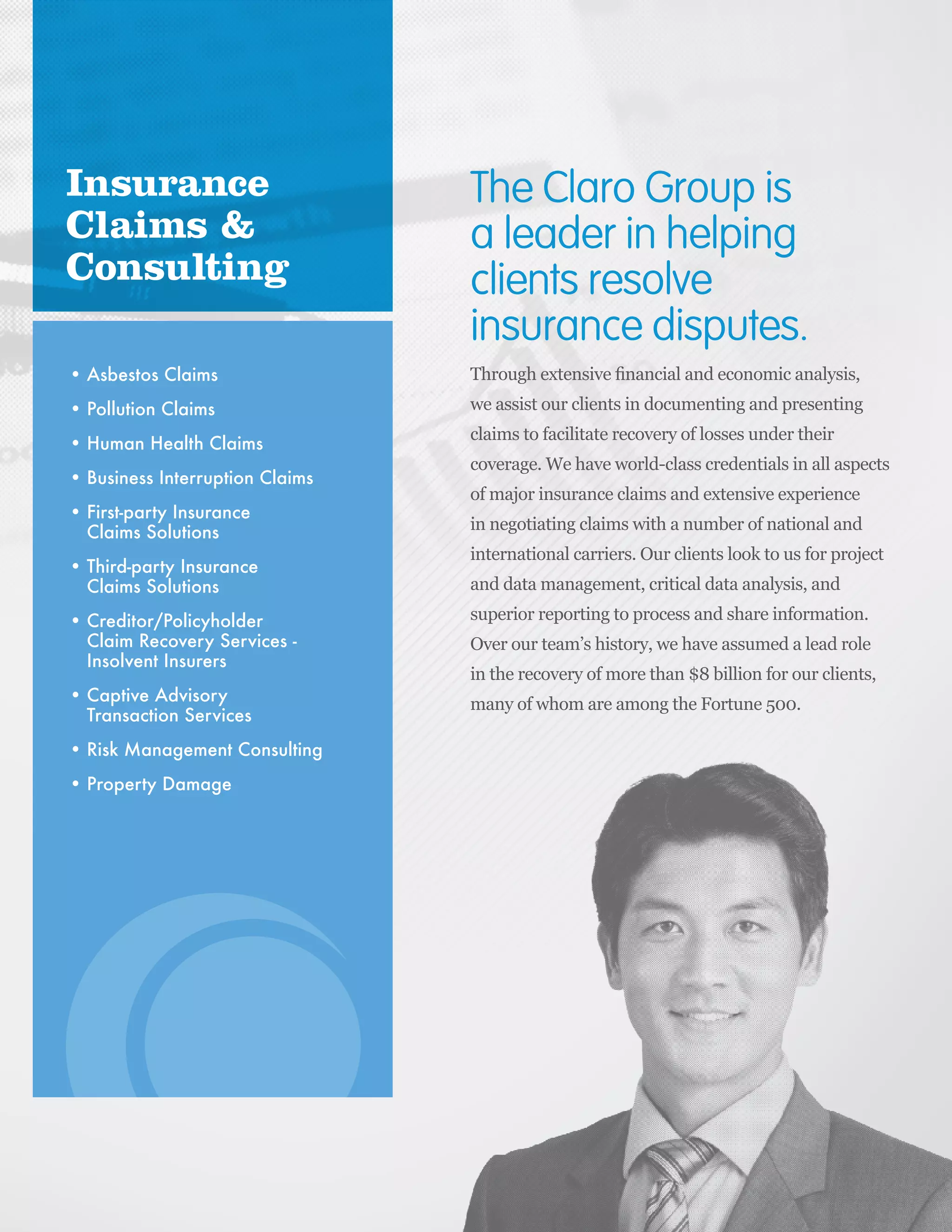 IILP Review 2014 173
Asbestos Claims
Pollution Claims
Human Health Claims
Business Interruption Claims
First-party Insurance
Claims Solutions
Third-party Insurance
Claims Solutions
Creditor/Policyholder
Claim Recovery Services -
Insolvent Insurers
Captive Advisory
Transaction Services
Risk Management Consulting
Property Damage
Insurance
Claims &
Consulting
The Claro Group is
a leader in helping
clients resolve
insurance disputes.
 