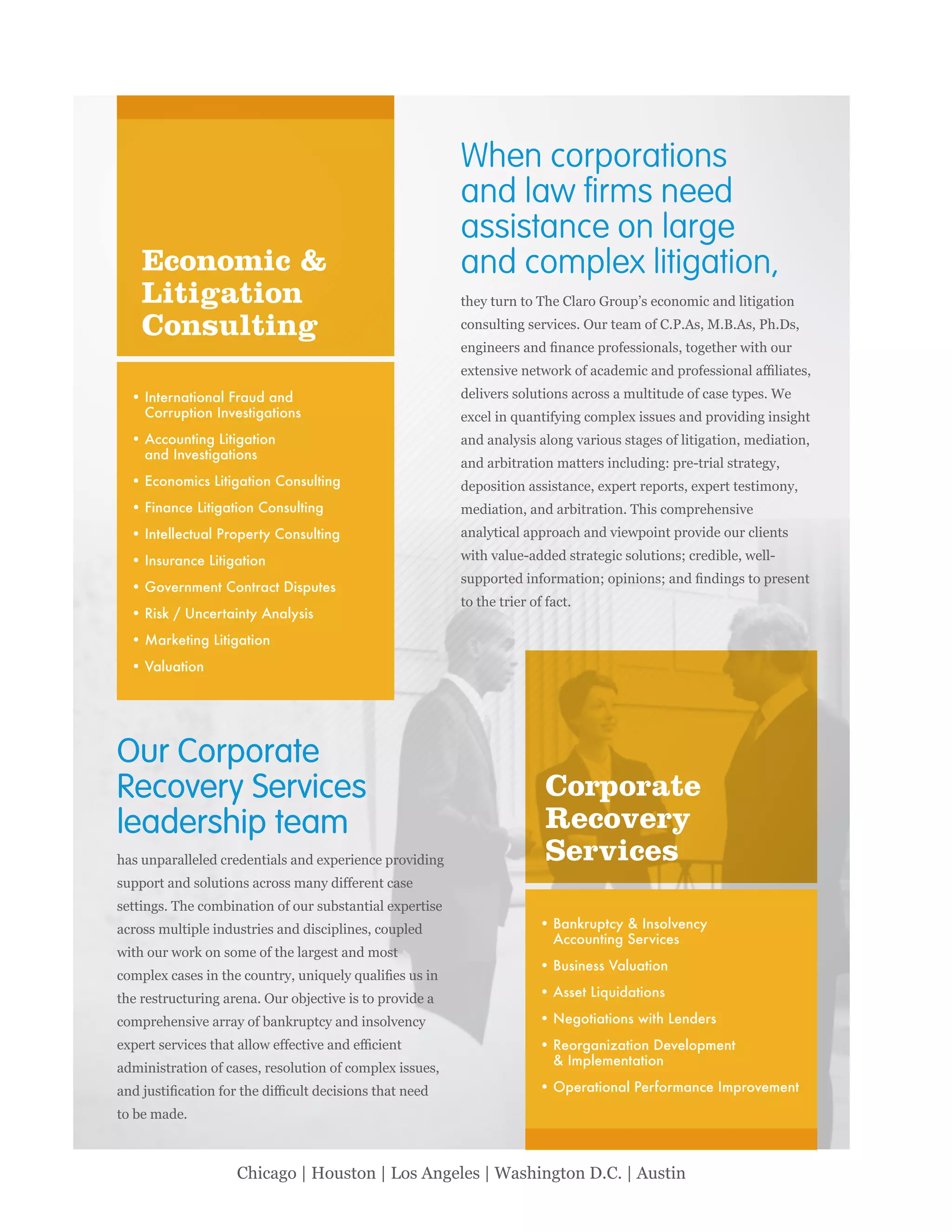 174 IILP Review 2014
Chicago | Houston | Los Angeles | Washington D.C. | Austin
Economic &
Litigation
Consulting
When corporations
and law ﬁrms need
assistance on large
and complex litigation,
Our Corporate
Recovery Services
leadership team
International Fraud and
Corruption Investigations
Accounting Litigation
and Investigations
Economics Litigation Consulting
Finance Litigation Consulting
Intellectual Property Consulting
Insurance Litigation
Government Contract Disputes
Risk / Uncertainty Analysis
Marketing Litigation
Valuation
Bankruptcy & Insolvency
Accounting Services
Business Valuation
Asset Liquidations
Negotiations with Lenders
Reorganization Development
& Implementation
Operational Performance Improvement
Corporate
Recovery
Services
 