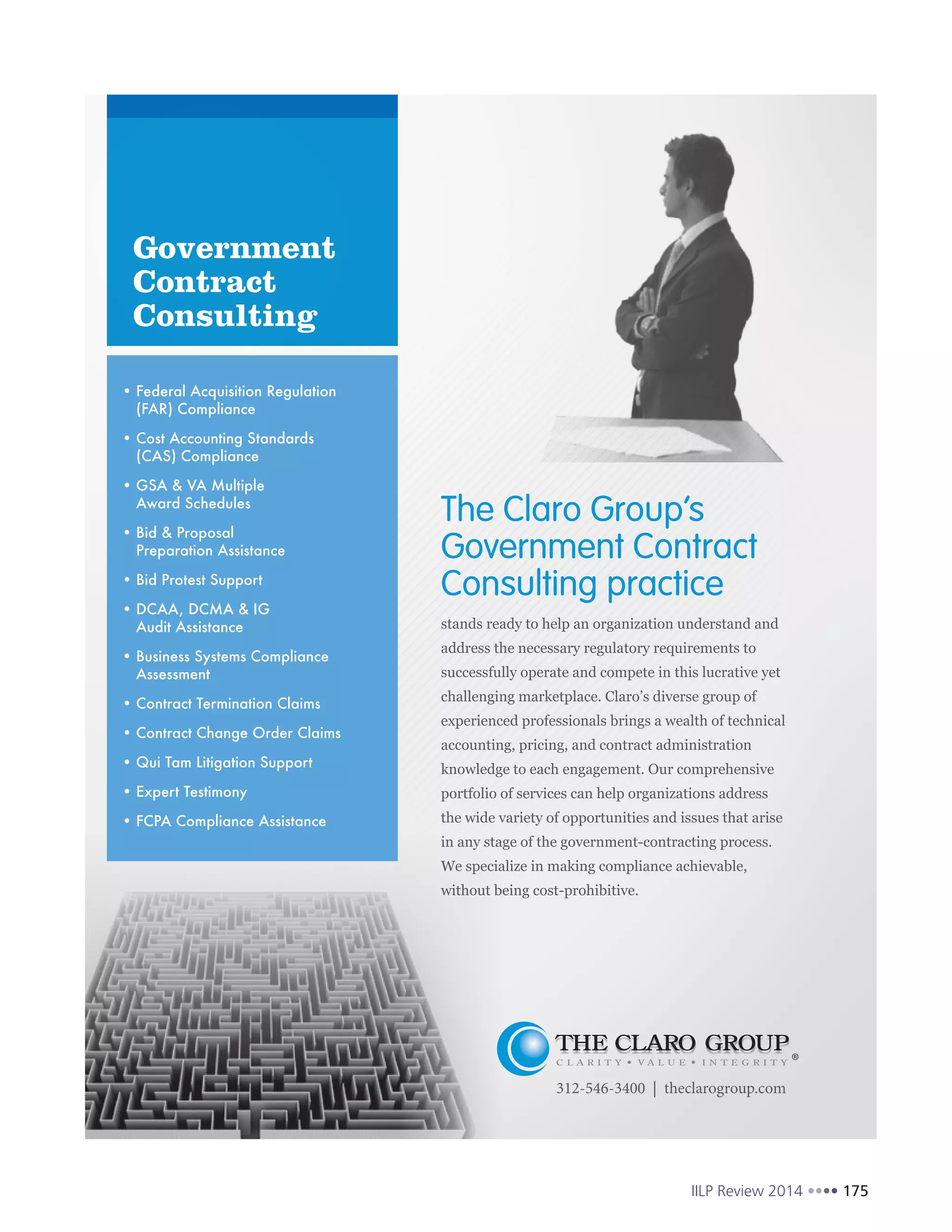 IILP Review 2014 175
Government
Contract
Consulting
312-546-3400 | theclarogroup.com
Federal Acquisition Regulation
(FAR) Compliance
Cost Accounting Standards
(CAS) Compliance
GSA & VA Multiple
Award Schedules
Bid & Proposal
Preparation Assistance
Bid Protest Support
DCAA, DCMA & IG
Audit Assistance
Business Systems Compliance
Assessment
Contract Termination Claims
Contract Change Order Claims
Qui Tam Litigation Support
Expert Testimony
FCPA Compliance Assistance
The Claro Group’s
Government Contract
Consulting practice
 