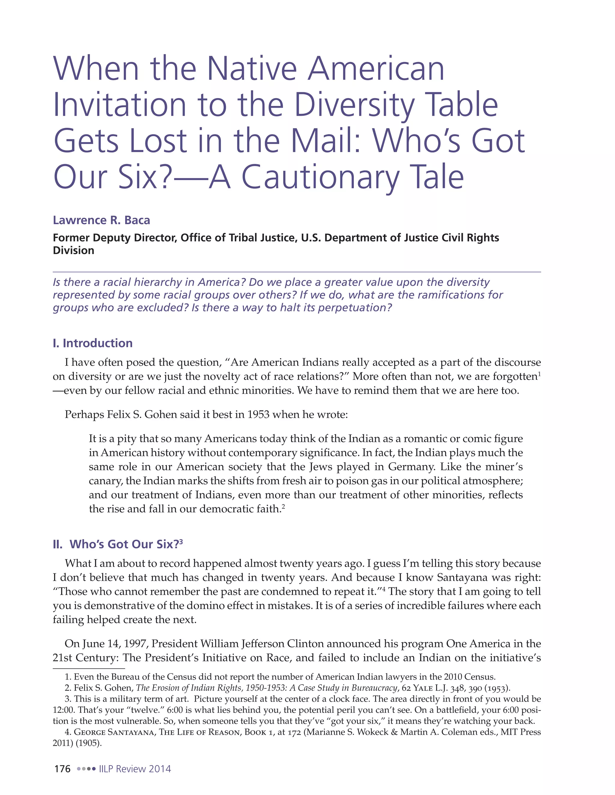 176 IILP Review 2014
When the Native American
Invitation to the Diversity Table
Gets Lost in the Mail: Who’s Got
Our Six?—A Cautionary Tale
Lawrence R. Baca
Former Deputy Director, Office of Tribal Justice, U.S. Department of Justice Civil Rights
Division
Is there a racial hierarchy in America? Do we place a greater value upon the diversity
represented by some racial groups over others? If we do, what are the ramifications for
groups who are excluded? Is there a way to halt its perpetuation?
I. Introduction
I have often posed the question, “Are American Indians really accepted as a part of the discourse
on diversity or are we just the novelty act of race relations?” More often than not, we are forgotten1
—even by our fellow racial and ethnic minorities. We have to remind them that we are here too.
Perhaps Felix S. Gohen said it best in 1953 when he wrote:
It is a pity that so many Americans today think of the Indian as a romantic or comic figure
in American history without contemporary significance. In fact, the Indian plays much the
same role in our American society that the Jews played in Germany. Like the miner’s
canary, the Indian marks the shifts from fresh air to poison gas in our political atmosphere;
and our treatment of Indians, even more than our treatment of other minorities, reflects
the rise and fall in our democratic faith.2
II. Who’s Got Our Six?3
What I am about to record happened almost twenty years ago. I guess I’m telling this story because
I don’t believe that much has changed in twenty years. And because I know Santayana was right:
“Those who cannot remember the past are condemned to repeat it.”4
The story that I am going to tell
you is demonstrative of the domino effect in mistakes. It is of a series of incredible failures where each
failing helped create the next.
On June 14, 1997, President William Jefferson Clinton announced his program One America in the
21st Century: The President’s Initiative on Race, and failed to include an Indian on the initiative’s
1. Even the Bureau of the Census did not report the number of American Indian lawyers in the 2010 Census.
2. Felix S. Gohen, The Erosion of Indian Rights, 1950-1953: A Case Study in Bureaucracy, 62 Yale L.J. 348, 390 (1953).
3. This is a military term of art. Picture yourself at the center of a clock face. The area directly in front of you would be
12:00. That’s your “twelve.” 6:00 is what lies behind you, the potential peril you can’t see. On a battlefield, your 6:00 posi-
tion is the most vulnerable. So, when someone tells you that they’ve “got your six,” it means they’re watching your back.
4. George Santayana, The Life of Reason, Book 1, at 172 (Marianne S. Wokeck & Martin A. Coleman eds., MIT Press
2011) (1905).
 