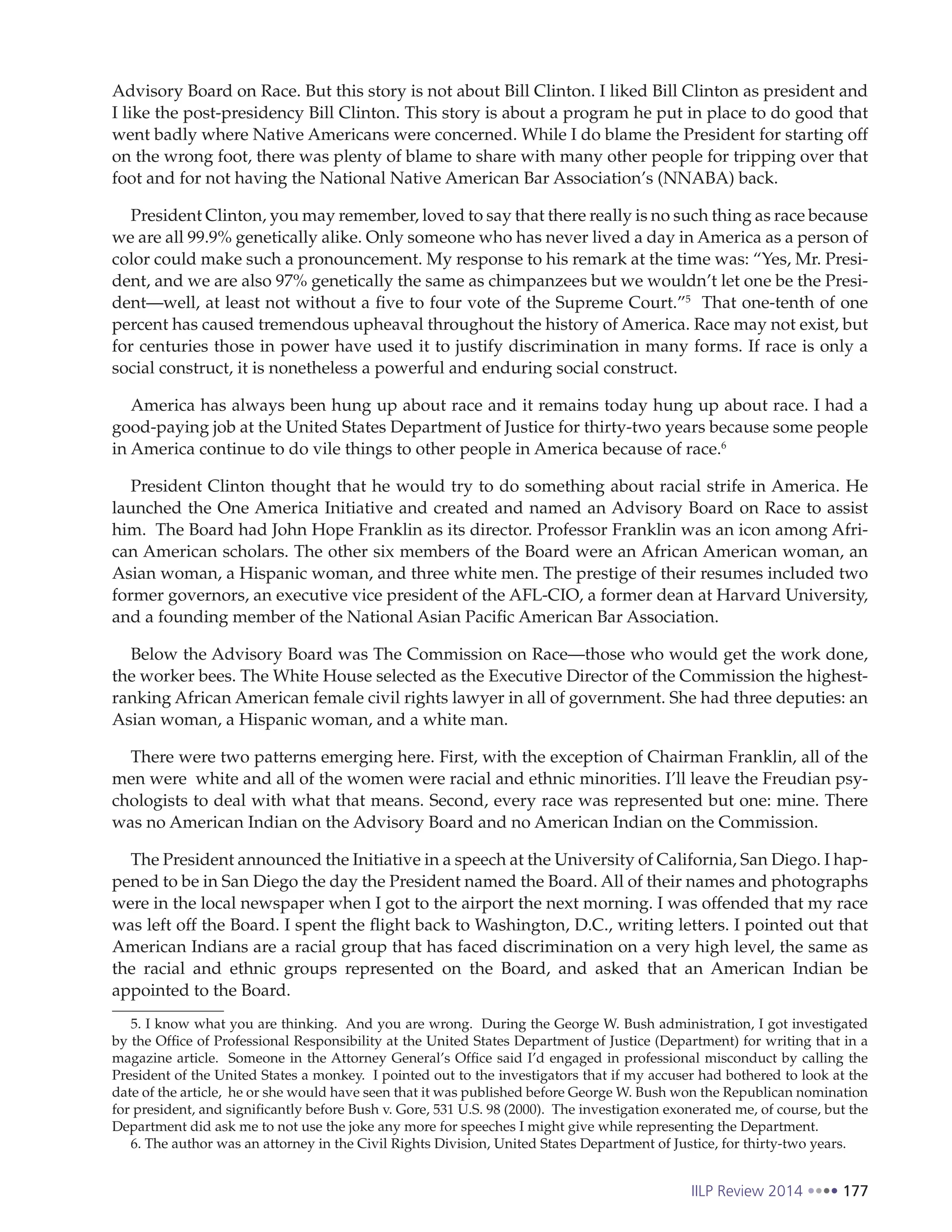 IILP Review 2014 177
Advisory Board on Race. But this story is not about Bill Clinton. I liked Bill Clinton as president and
I like the post-presidency Bill Clinton. This story is about a program he put in place to do good that
went badly where Native Americans were concerned. While I do blame the President for starting off
on the wrong foot, there was plenty of blame to share with many other people for tripping over that
foot and for not having the National Native American Bar Association’s (NNABA) back.
President Clinton, you may remember, loved to say that there really is no such thing as race because
we are all 99.9% genetically alike. Only someone who has never lived a day in America as a person of
color could make such a pronouncement. My response to his remark at the time was: “Yes, Mr. Presi-
dent, and we are also 97% genetically the same as chimpanzees but we wouldn’t let one be the Presi-
dent—well, at least not without a five to four vote of the Supreme Court.”5
That one-tenth of one
percent has caused tremendous upheaval throughout the history of America. Race may not exist, but
for centuries those in power have used it to justify discrimination in many forms. If race is only a
social construct, it is nonetheless a powerful and enduring social construct.
America has always been hung up about race and it remains today hung up about race. I had a
good-paying job at the United States Department of Justice for thirty-two years because some people
in America continue to do vile things to other people in America because of race.6
President Clinton thought that he would try to do something about racial strife in America. He
launched the One America Initiative and created and named an Advisory Board on Race to assist
him. The Board had John Hope Franklin as its director. Professor Franklin was an icon among Afri-
can American scholars. The other six members of the Board were an African American woman, an
Asian woman, a Hispanic woman, and three white men. The prestige of their resumes included two
former governors, an executive vice president of the AFL-CIO, a former dean at Harvard University,
and a founding member of the National Asian Pacific American Bar Association.
Below the Advisory Board was The Commission on Race—those who would get the work done,
the worker bees. The White House selected as the Executive Director of the Commission the highest-
ranking African American female civil rights lawyer in all of government. She had three deputies: an
Asian woman, a Hispanic woman, and a white man.
There were two patterns emerging here. First, with the exception of Chairman Franklin, all of the
men were white and all of the women were racial and ethnic minorities. I’ll leave the Freudian psy-
chologists to deal with what that means. Second, every race was represented but one: mine. There
was no American Indian on the Advisory Board and no American Indian on the Commission.
The President announced the Initiative in a speech at the University of California, San Diego. I hap-
pened to be in San Diego the day the President named the Board. All of their names and photographs
were in the local newspaper when I got to the airport the next morning. I was offended that my race
was left off the Board. I spent the flight back to Washington, D.C., writing letters. I pointed out that
American Indians are a racial group that has faced discrimination on a very high level, the same as
the racial and ethnic groups represented on the Board, and asked that an American Indian be
appointed to the Board.
5. I know what you are thinking. And you are wrong. During the George W. Bush administration, I got investigated
by the Office of Professional Responsibility at the United States Department of Justice (Department) for writing that in a
magazine article. Someone in the Attorney General’s Office said I’d engaged in professional misconduct by calling the
President of the United States a monkey. I pointed out to the investigators that if my accuser had bothered to look at the
date of the article, he or she would have seen that it was published before George W. Bush won the Republican nomination
for president, and significantly before Bush v. Gore, 531 U.S. 98 (2000). The investigation exonerated me, of course, but the
Department did ask me to not use the joke any more for speeches I might give while representing the Department.
6. The author was an attorney in the Civil Rights Division, United States Department of Justice, for thirty-two years.
 