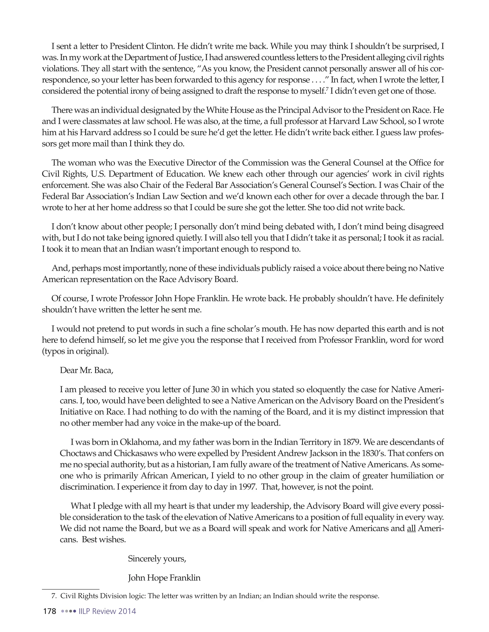 178 IILP Review 2014
I sent a letter to President Clinton. He didn’t write me back. While you may think I shouldn’t be surprised, I
was.InmyworkattheDepartmentofJustice,IhadansweredcountlessletterstothePresidentallegingcivilrights
violations. They all start with the sentence, “As you know, the President cannot personally answer all of his cor-
respondence, so your letter has been forwarded to this agency for response . . . .” In fact, when I wrote the letter, I
considered the potential irony of being assigned to draft the response to myself.7
I didn’t even get one of those.
There was an individual designated by the White House as the PrincipalAdvisor to the President on Race. He
and I were classmates at law school. He was also, at the time, a full professor at Harvard Law School, so I wrote
him at his Harvard address so I could be sure he’d get the letter. He didn’t write back either. I guess law profes-
sors get more mail than I think they do.
The woman who was the Executive Director of the Commission was the General Counsel at the Office for
Civil Rights, U.S. Department of Education. We knew each other through our agencies’ work in civil rights
enforcement. She was also Chair of the Federal Bar Association’s General Counsel’s Section. I was Chair of the
Federal Bar Association’s Indian Law Section and we’d known each other for over a decade through the bar. I
wrote to her at her home address so that I could be sure she got the letter. She too did not write back.
I don’t know about other people; I personally don’t mind being debated with, I don’t mind being disagreed
with, but I do not take being ignored quietly. I will also tell you that I didn’t take it as personal; I took it as racial.
I took it to mean that an Indian wasn’t important enough to respond to.
And, perhaps most importantly, none of these individuals publicly raised a voice about there being no Native
American representation on the Race Advisory Board.
Of course, I wrote Professor John Hope Franklin. He wrote back. He probably shouldn’t have. He definitely
shouldn’t have written the letter he sent me.
I would not pretend to put words in such a fine scholar’s mouth. He has now departed this earth and is not
here to defend himself, so let me give you the response that I received from Professor Franklin, word for word
(typos in original).
Dear Mr. Baca,
I am pleased to receive you letter of June 30 in which you stated so eloquently the case for Native Ameri-
cans. I, too, would have been delighted to see a NativeAmerican on theAdvisory Board on the President’s
Initiative on Race. I had nothing to do with the naming of the Board, and it is my distinct impression that
no other member had any voice in the make-up of the board.
I was born in Oklahoma, and my father was born in the Indian Territory in 1879. We are descendants of
Choctaws and Chickasaws who were expelled by PresidentAndrew Jackson in the 1830’s. That confers on
me no special authority, but as a historian, I am fully aware of the treatment of NativeAmericans.As some-
one who is primarily African American, I yield to no other group in the claim of greater humiliation or
discrimination. I experience it from day to day in 1997. That, however, is not the point.
What I pledge with all my heart is that under my leadership, the Advisory Board will give every possi-
ble consideration to the task of the elevation of NativeAmericans to a position of full equality in every way.
We did not name the Board, but we as a Board will speak and work for Native Americans and all Ameri-
cans. Best wishes.
Sincerely yours,
John Hope Franklin
7. Civil Rights Division logic: The letter was written by an Indian; an Indian should write the response.
 