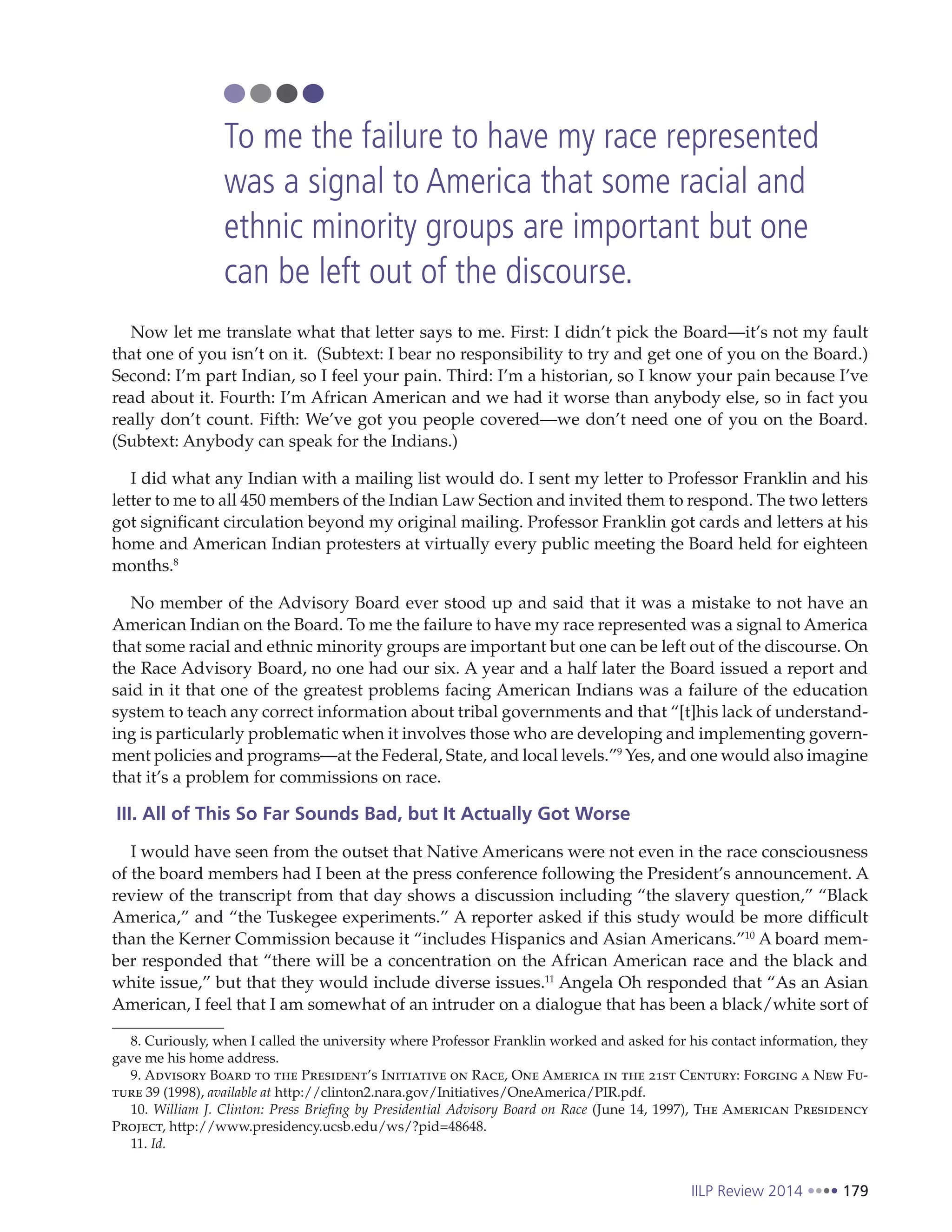 IILP Review 2014 179
Now let me translate what that letter says to me. First: I didn’t pick the Board—it’s not my fault
that one of you isn’t on it. (Subtext: I bear no responsibility to try and get one of you on the Board.)
Second: I’m part Indian, so I feel your pain. Third: I’m a historian, so I know your pain because I’ve
read about it. Fourth: I’m African American and we had it worse than anybody else, so in fact you
really don’t count. Fifth: We’ve got you people covered—we don’t need one of you on the Board.
(Subtext: Anybody can speak for the Indians.)
I did what any Indian with a mailing list would do. I sent my letter to Professor Franklin and his
letter to me to all 450 members of the Indian Law Section and invited them to respond. The two letters
got significant circulation beyond my original mailing. Professor Franklin got cards and letters at his
home and American Indian protesters at virtually every public meeting the Board held for eighteen
months.8
No member of the Advisory Board ever stood up and said that it was a mistake to not have an
American Indian on the Board. To me the failure to have my race represented was a signal to America
that some racial and ethnic minority groups are important but one can be left out of the discourse. On
the Race Advisory Board, no one had our six. A year and a half later the Board issued a report and
said in it that one of the greatest problems facing American Indians was a failure of the education
system to teach any correct information about tribal governments and that “[t]his lack of understand-
ing is particularly problematic when it involves those who are developing and implementing govern-
ment policies and programs—at the Federal, State, and local levels.”9
Yes, and one would also imagine
that it’s a problem for commissions on race.
III. All of This So Far Sounds Bad, but It Actually Got Worse
I would have seen from the outset that Native Americans were not even in the race consciousness
of the board members had I been at the press conference following the President’s announcement. A
review of the transcript from that day shows a discussion including “the slavery question,” “Black
America,” and “the Tuskegee experiments.” A reporter asked if this study would be more difficult
than the Kerner Commission because it “includes Hispanics and Asian Americans.”10
A board mem-
ber responded that “there will be a concentration on the African American race and the black and
white issue,” but that they would include diverse issues.11
Angela Oh responded that “As an Asian
American, I feel that I am somewhat of an intruder on a dialogue that has been a black/white sort of
8. Curiously, when I called the university where Professor Franklin worked and asked for his contact information, they
gave me his home address.
9. Advisory Board to the President’s Initiative on Race, One America in the 21st Century: Forging a New Fu-
ture 39 (1998), available at http://clinton2.nara.gov/Initiatives/OneAmerica/PIR.pdf.
10. William J. Clinton: Press Briefing by Presidential Advisory Board on Race (June 14, 1997), The American Presidency
Project, http://www.presidency.ucsb.edu/ws/?pid=48648.
11. Id.
To me the failure to have my race represented
was a signal to America that some racial and
ethnic minority groups are important but one
can be left out of the discourse.
 