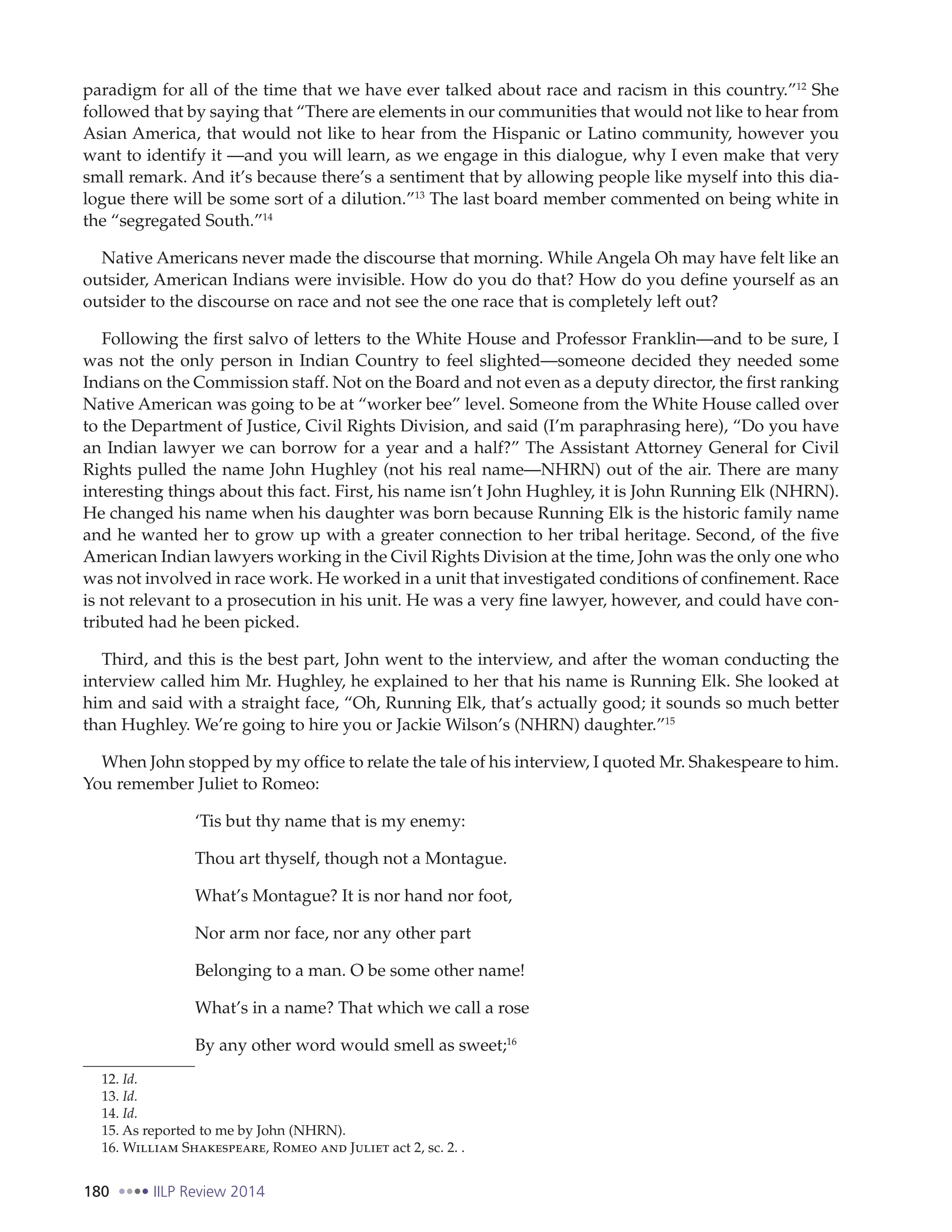 180 IILP Review 2014
paradigm for all of the time that we have ever talked about race and racism in this country.”12
She
followed that by saying that “There are elements in our communities that would not like to hear from
Asian America, that would not like to hear from the Hispanic or Latino community, however you
want to identify it —and you will learn, as we engage in this dialogue, why I even make that very
small remark. And it’s because there’s a sentiment that by allowing people like myself into this dia-
logue there will be some sort of a dilution.”13
The last board member commented on being white in
the “segregated South.”14
Native Americans never made the discourse that morning. While Angela Oh may have felt like an
outsider, American Indians were invisible. How do you do that? How do you define yourself as an
outsider to the discourse on race and not see the one race that is completely left out?
Following the first salvo of letters to the White House and Professor Franklin—and to be sure, I
was not the only person in Indian Country to feel slighted—someone decided they needed some
Indians on the Commission staff. Not on the Board and not even as a deputy director, the first ranking
Native American was going to be at “worker bee” level. Someone from the White House called over
to the Department of Justice, Civil Rights Division, and said (I’m paraphrasing here), “Do you have
an Indian lawyer we can borrow for a year and a half?” The Assistant Attorney General for Civil
Rights pulled the name John Hughley (not his real name—NHRN) out of the air. There are many
interesting things about this fact. First, his name isn’t John Hughley, it is John Running Elk (NHRN).
He changed his name when his daughter was born because Running Elk is the historic family name
and he wanted her to grow up with a greater connection to her tribal heritage. Second, of the five
American Indian lawyers working in the Civil Rights Division at the time, John was the only one who
was not involved in race work. He worked in a unit that investigated conditions of confinement. Race
is not relevant to a prosecution in his unit. He was a very fine lawyer, however, and could have con-
tributed had he been picked.
Third, and this is the best part, John went to the interview, and after the woman conducting the
interview called him Mr. Hughley, he explained to her that his name is Running Elk. She looked at
him and said with a straight face, “Oh, Running Elk, that’s actually good; it sounds so much better
than Hughley. We’re going to hire you or Jackie Wilson’s (NHRN) daughter.”15
When John stopped by my office to relate the tale of his interview, I quoted Mr. Shakespeare to him.
You remember Juliet to Romeo:
‘Tis but thy name that is my enemy:
Thou art thyself, though not a Montague.
What’s Montague? It is nor hand nor foot,
Nor arm nor face, nor any other part
Belonging to a man. O be some other name!
What’s in a name? That which we call a rose
By any other word would smell as sweet;16
12. Id.
13. Id.
14. Id.
15. As reported to me by John (NHRN).
16. William Shakespeare, Romeo and Juliet act 2, sc. 2. .
 