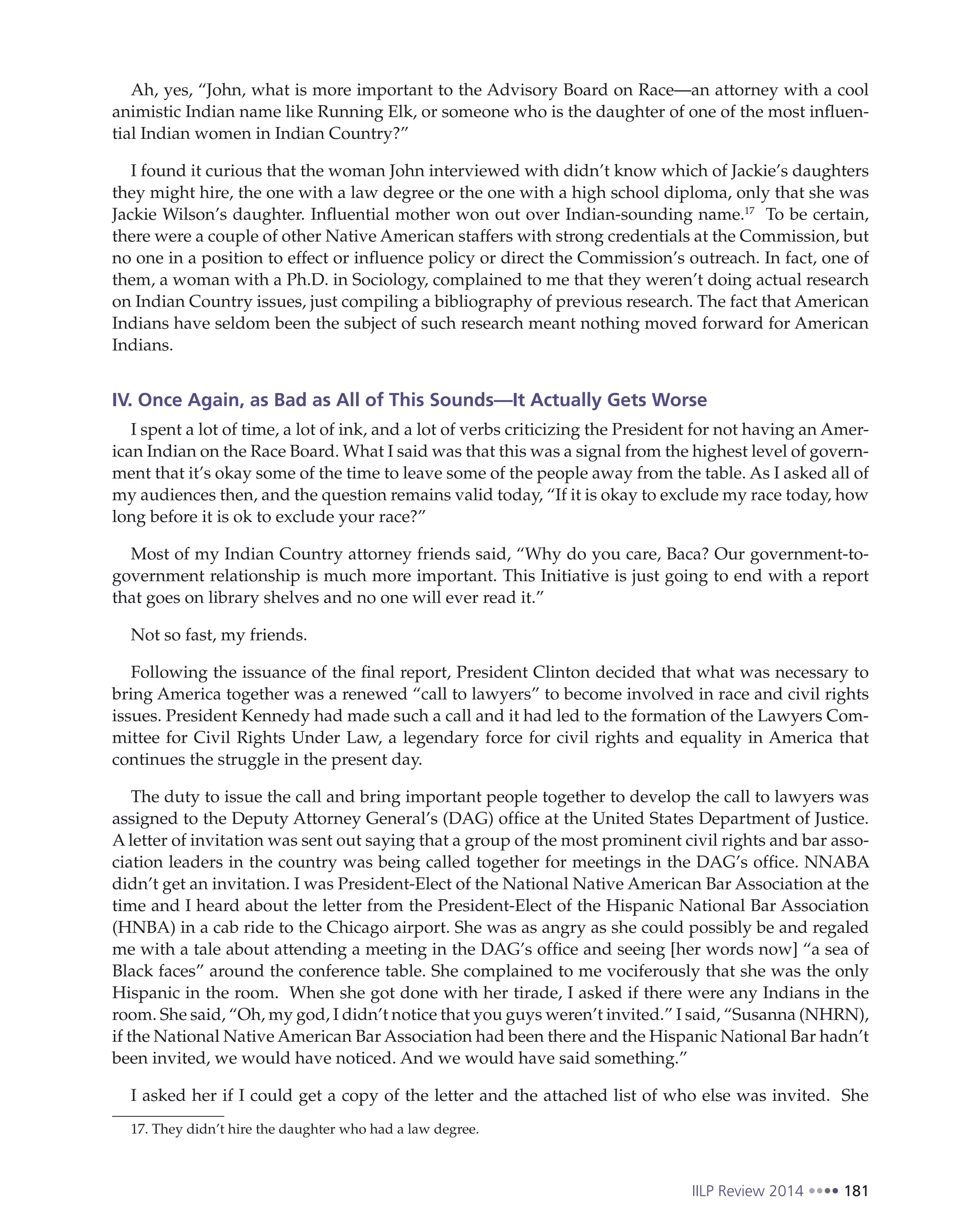IILP Review 2014 181
Ah, yes, “John, what is more important to the Advisory Board on Race—an attorney with a cool
animistic Indian name like Running Elk, or someone who is the daughter of one of the most influen-
tial Indian women in Indian Country?”
I found it curious that the woman John interviewed with didn’t know which of Jackie’s daughters
they might hire, the one with a law degree or the one with a high school diploma, only that she was
Jackie Wilson’s daughter. Influential mother won out over Indian-sounding name.17
To be certain,
there were a couple of other Native American staffers with strong credentials at the Commission, but
no one in a position to effect or influence policy or direct the Commission’s outreach. In fact, one of
them, a woman with a Ph.D. in Sociology, complained to me that they weren’t doing actual research
on Indian Country issues, just compiling a bibliography of previous research. The fact that American
Indians have seldom been the subject of such research meant nothing moved forward for American
Indians.
IV. Once Again, as Bad as All of This Sounds—It Actually Gets Worse
I spent a lot of time, a lot of ink, and a lot of verbs criticizing the President for not having an Amer-
ican Indian on the Race Board. What I said was that this was a signal from the highest level of govern-
ment that it’s okay some of the time to leave some of the people away from the table. As I asked all of
my audiences then, and the question remains valid today, “If it is okay to exclude my race today, how
long before it is ok to exclude your race?”
Most of my Indian Country attorney friends said, “Why do you care, Baca? Our government-to-
government relationship is much more important. This Initiative is just going to end with a report
that goes on library shelves and no one will ever read it.”
Not so fast, my friends.
Following the issuance of the final report, President Clinton decided that what was necessary to
bring America together was a renewed “call to lawyers” to become involved in race and civil rights
issues. President Kennedy had made such a call and it had led to the formation of the Lawyers Com-
mittee for Civil Rights Under Law, a legendary force for civil rights and equality in America that
continues the struggle in the present day.
The duty to issue the call and bring important people together to develop the call to lawyers was
assigned to the Deputy Attorney General’s (DAG) office at the United States Department of Justice.
A letter of invitation was sent out saying that a group of the most prominent civil rights and bar asso-
ciation leaders in the country was being called together for meetings in the DAG’s office. NNABA
didn’t get an invitation. I was President-Elect of the National Native American Bar Association at the
time and I heard about the letter from the President-Elect of the Hispanic National Bar Association
(HNBA) in a cab ride to the Chicago airport. She was as angry as she could possibly be and regaled
me with a tale about attending a meeting in the DAG’s office and seeing [her words now] “a sea of
Black faces” around the conference table. She complained to me vociferously that she was the only
Hispanic in the room. When she got done with her tirade, I asked if there were any Indians in the
room. She said, “Oh, my god, I didn’t notice that you guys weren’t invited.” I said, “Susanna (NHRN),
if the National Native American Bar Association had been there and the Hispanic National Bar hadn’t
been invited, we would have noticed. And we would have said something.”
I asked her if I could get a copy of the letter and the attached list of who else was invited. She
17. They didn’t hire the daughter who had a law degree.
 