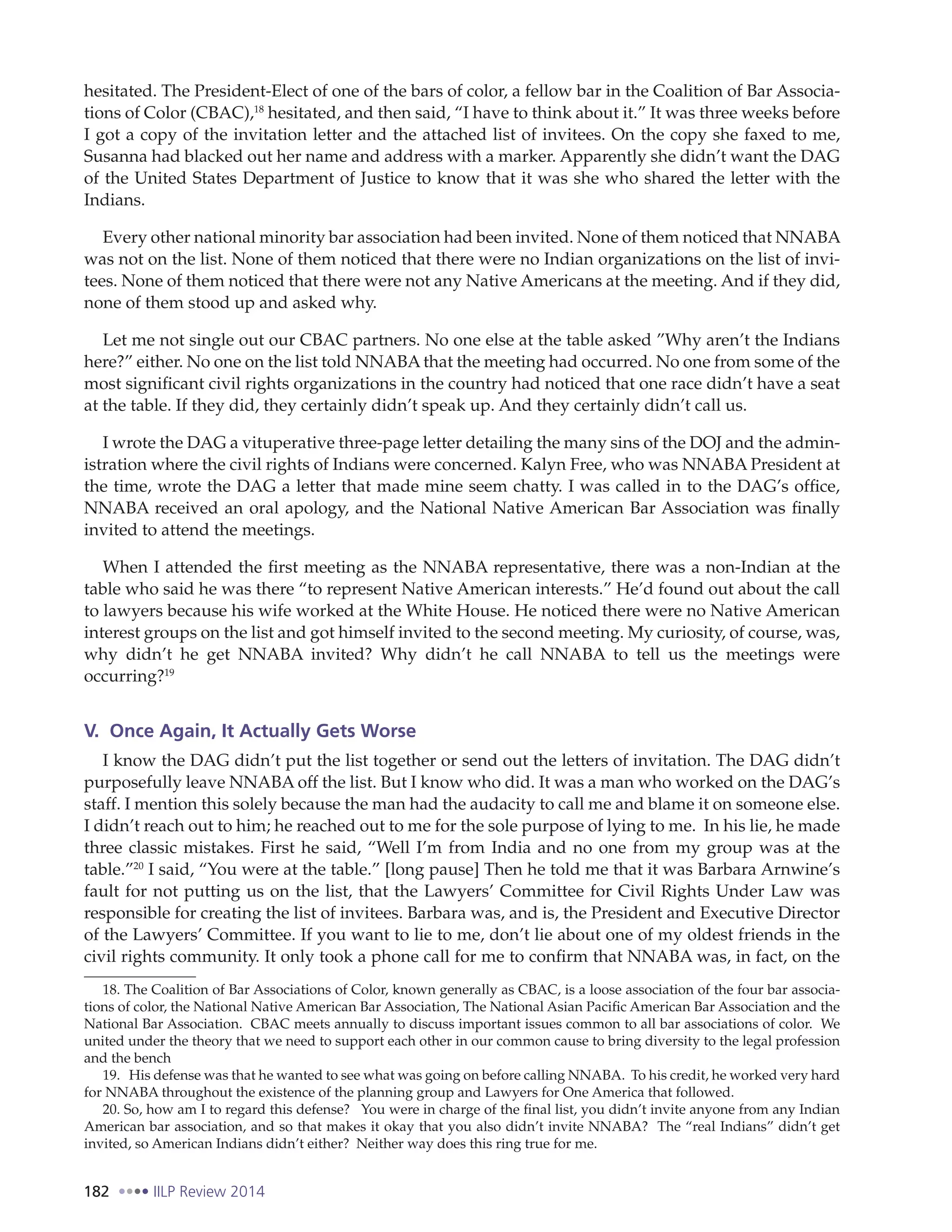 182 IILP Review 2014
hesitated. The President-Elect of one of the bars of color, a fellow bar in the Coalition of Bar Associa-
tions of Color (CBAC),18
hesitated, and then said, “I have to think about it.” It was three weeks before
I got a copy of the invitation letter and the attached list of invitees. On the copy she faxed to me,
Susanna had blacked out her name and address with a marker. Apparently she didn’t want the DAG
of the United States Department of Justice to know that it was she who shared the letter with the
Indians.
Every other national minority bar association had been invited. None of them noticed that NNABA
was not on the list. None of them noticed that there were no Indian organizations on the list of invi-
tees. None of them noticed that there were not any Native Americans at the meeting. And if they did,
none of them stood up and asked why.
Let me not single out our CBAC partners. No one else at the table asked ”Why aren’t the Indians
here?” either. No one on the list told NNABA that the meeting had occurred. No one from some of the
most significant civil rights organizations in the country had noticed that one race didn’t have a seat
at the table. If they did, they certainly didn’t speak up. And they certainly didn’t call us.
I wrote the DAG a vituperative three-page letter detailing the many sins of the DOJ and the admin-
istration where the civil rights of Indians were concerned. Kalyn Free, who was NNABA President at
the time, wrote the DAG a letter that made mine seem chatty. I was called in to the DAG’s office,
NNABA received an oral apology, and the National Native American Bar Association was finally
invited to attend the meetings.
When I attended the first meeting as the NNABA representative, there was a non-Indian at the
table who said he was there “to represent Native American interests.” He’d found out about the call
to lawyers because his wife worked at the White House. He noticed there were no Native American
interest groups on the list and got himself invited to the second meeting. My curiosity, of course, was,
why didn’t he get NNABA invited? Why didn’t he call NNABA to tell us the meetings were
occurring?19
V. Once Again, It Actually Gets Worse
I know the DAG didn’t put the list together or send out the letters of invitation. The DAG didn’t
purposefully leave NNABA off the list. But I know who did. It was a man who worked on the DAG’s
staff. I mention this solely because the man had the audacity to call me and blame it on someone else.
I didn’t reach out to him; he reached out to me for the sole purpose of lying to me. In his lie, he made
three classic mistakes. First he said, “Well I’m from India and no one from my group was at the
table.”20
I said, “You were at the table.” [long pause] Then he told me that it was Barbara Arnwine’s
fault for not putting us on the list, that the Lawyers’ Committee for Civil Rights Under Law was
responsible for creating the list of invitees. Barbara was, and is, the President and Executive Director
of the Lawyers’ Committee. If you want to lie to me, don’t lie about one of my oldest friends in the
civil rights community. It only took a phone call for me to confirm that NNABA was, in fact, on the
18. The Coalition of Bar Associations of Color, known generally as CBAC, is a loose association of the four bar associa-
tions of color, the National Native American Bar Association, The National Asian Pacific American Bar Association and the
National Bar Association. CBAC meets annually to discuss important issues common to all bar associations of color. We
united under the theory that we need to support each other in our common cause to bring diversity to the legal profession
and the bench
19. His defense was that he wanted to see what was going on before calling NNABA. To his credit, he worked very hard
for NNABA throughout the existence of the planning group and Lawyers for One America that followed.
20. So, how am I to regard this defense? You were in charge of the final list, you didn’t invite anyone from any Indian
American bar association, and so that makes it okay that you also didn’t invite NNABA? The “real Indians” didn’t get
invited, so American Indians didn’t either? Neither way does this ring true for me.
 