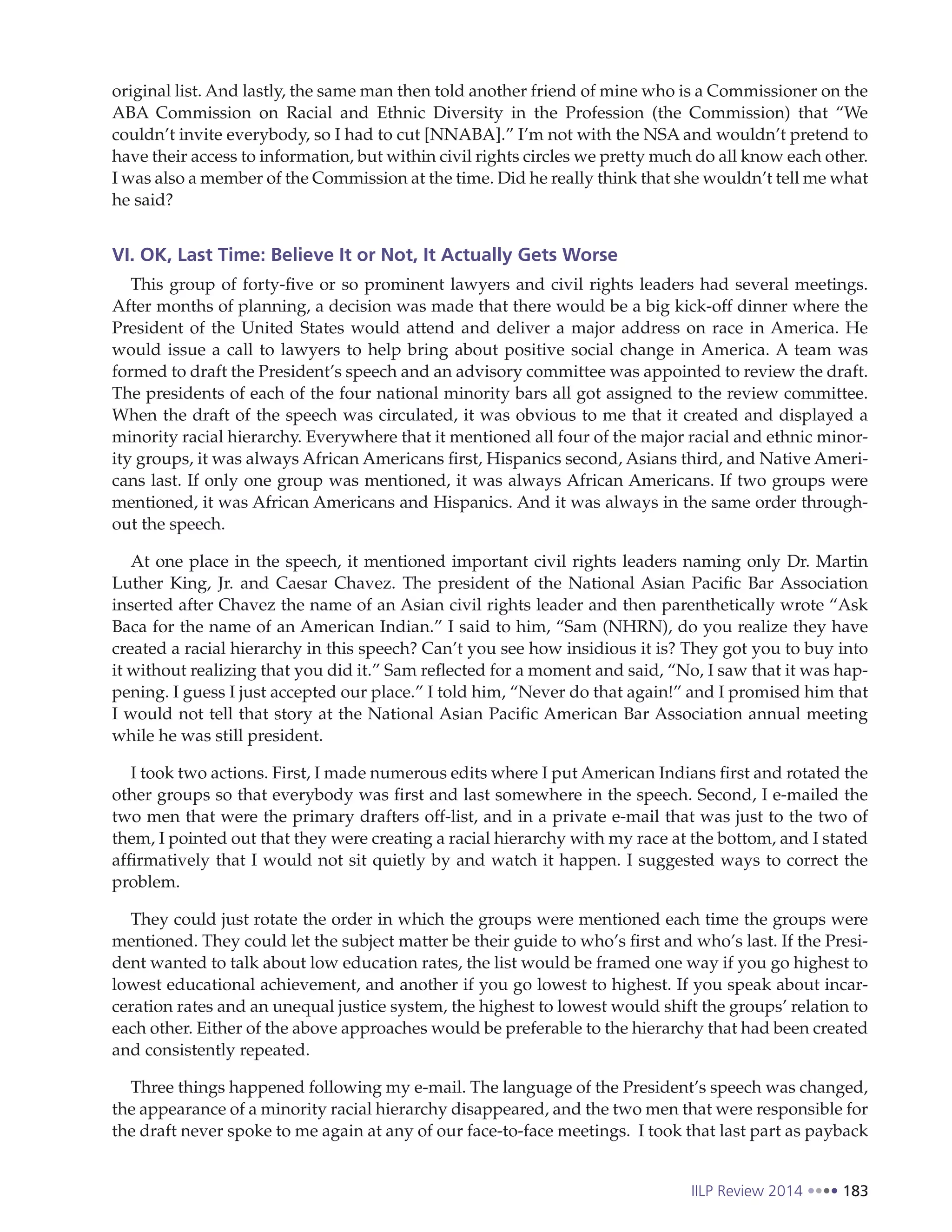 IILP Review 2014 183
original list. And lastly, the same man then told another friend of mine who is a Commissioner on the
ABA Commission on Racial and Ethnic Diversity in the Profession (the Commission) that “We
couldn’t invite everybody, so I had to cut [NNABA].” I’m not with the NSA and wouldn’t pretend to
have their access to information, but within civil rights circles we pretty much do all know each other.
I was also a member of the Commission at the time. Did he really think that she wouldn’t tell me what
he said?
VI. OK, Last Time: Believe It or Not, It Actually Gets Worse
This group of forty-five or so prominent lawyers and civil rights leaders had several meetings.
After months of planning, a decision was made that there would be a big kick-off dinner where the
President of the United States would attend and deliver a major address on race in America. He
would issue a call to lawyers to help bring about positive social change in America. A team was
formed to draft the President’s speech and an advisory committee was appointed to review the draft.
The presidents of each of the four national minority bars all got assigned to the review committee.
When the draft of the speech was circulated, it was obvious to me that it created and displayed a
minority racial hierarchy. Everywhere that it mentioned all four of the major racial and ethnic minor-
ity groups, it was always African Americans first, Hispanics second, Asians third, and Native Ameri-
cans last. If only one group was mentioned, it was always African Americans. If two groups were
mentioned, it was African Americans and Hispanics. And it was always in the same order through-
out the speech.
At one place in the speech, it mentioned important civil rights leaders naming only Dr. Martin
Luther King, Jr. and Caesar Chavez. The president of the National Asian Pacific Bar Association
inserted after Chavez the name of an Asian civil rights leader and then parenthetically wrote “Ask
Baca for the name of an American Indian.” I said to him, “Sam (NHRN), do you realize they have
created a racial hierarchy in this speech? Can’t you see how insidious it is? They got you to buy into
it without realizing that you did it.” Sam reflected for a moment and said, “No, I saw that it was hap-
pening. I guess I just accepted our place.” I told him, “Never do that again!” and I promised him that
I would not tell that story at the National Asian Pacific American Bar Association annual meeting
while he was still president.
I took two actions. First, I made numerous edits where I put American Indians first and rotated the
other groups so that everybody was first and last somewhere in the speech. Second, I e-mailed the
two men that were the primary drafters off-list, and in a private e-mail that was just to the two of
them, I pointed out that they were creating a racial hierarchy with my race at the bottom, and I stated
affirmatively that I would not sit quietly by and watch it happen. I suggested ways to correct the
problem.
They could just rotate the order in which the groups were mentioned each time the groups were
mentioned. They could let the subject matter be their guide to who’s first and who’s last. If the Presi-
dent wanted to talk about low education rates, the list would be framed one way if you go highest to
lowest educational achievement, and another if you go lowest to highest. If you speak about incar-
ceration rates and an unequal justice system, the highest to lowest would shift the groups’ relation to
each other. Either of the above approaches would be preferable to the hierarchy that had been created
and consistently repeated.
Three things happened following my e-mail. The language of the President’s speech was changed,
the appearance of a minority racial hierarchy disappeared, and the two men that were responsible for
the draft never spoke to me again at any of our face-to-face meetings. I took that last part as payback
 