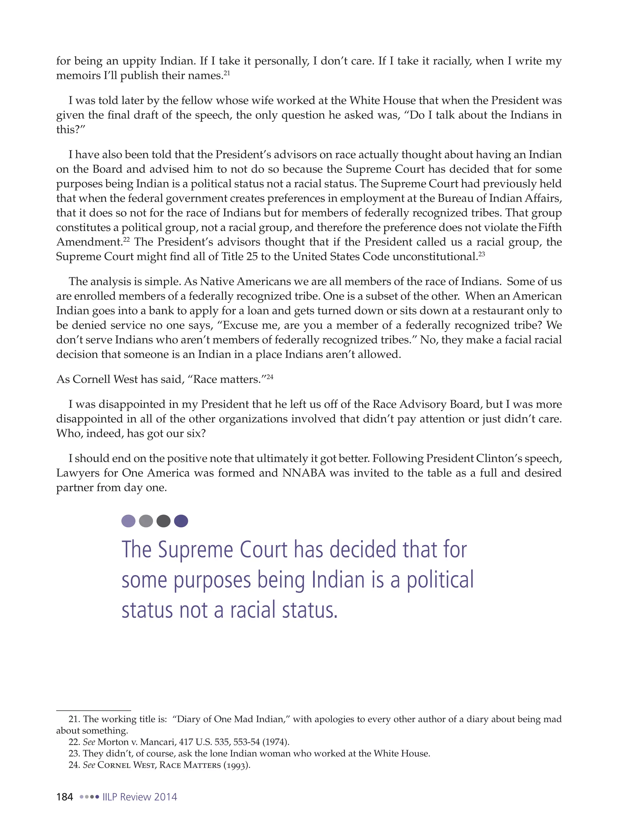 184 IILP Review 2014
for being an uppity Indian. If I take it personally, I don’t care. If I take it racially, when I write my
memoirs I’ll publish their names.21
I was told later by the fellow whose wife worked at the White House that when the President was
given the final draft of the speech, the only question he asked was, “Do I talk about the Indians in
this?”
I have also been told that the President’s advisors on race actually thought about having an Indian
on the Board and advised him to not do so because the Supreme Court has decided that for some
purposes being Indian is a political status not a racial status. The Supreme Court had previously held
that when the federal government creates preferences in employment at the Bureau of Indian Affairs,
that it does so not for the race of Indians but for members of federally recognized tribes. That group
constitutes a political group, not a racial group, and therefore the preference does not violate theFifth
Amendment.22
The President’s advisors thought that if the President called us a racial group, the
Supreme Court might find all of Title 25 to the United States Code unconstitutional.23
The analysis is simple. As Native Americans we are all members of the race of Indians. Some of us
are enrolled members of a federally recognized tribe. One is a subset of the other. When an American
Indian goes into a bank to apply for a loan and gets turned down or sits down at a restaurant only to
be denied service no one says, “Excuse me, are you a member of a federally recognized tribe? We
don’t serve Indians who aren’t members of federally recognized tribes.” No, they make a facial racial
decision that someone is an Indian in a place Indians aren’t allowed.
As Cornell West has said, “Race matters.”24
I was disappointed in my President that he left us off of the Race Advisory Board, but I was more
disappointed in all of the other organizations involved that didn’t pay attention or just didn’t care.
Who, indeed, has got our six?
I should end on the positive note that ultimately it got better. Following President Clinton’s speech,
Lawyers for One America was formed and NNABA was invited to the table as a full and desired
partner from day one.
21. The working title is: “Diary of One Mad Indian,” with apologies to every other author of a diary about being mad
about something.
22. See Morton v. Mancari, 417 U.S. 535, 553-54 (1974).
23. They didn’t, of course, ask the lone Indian woman who worked at the White House.
24. See Cornel West, Race Matters (1993).
The Supreme Court has decided that for
some purposes being Indian is a political
status not a racial status.
 