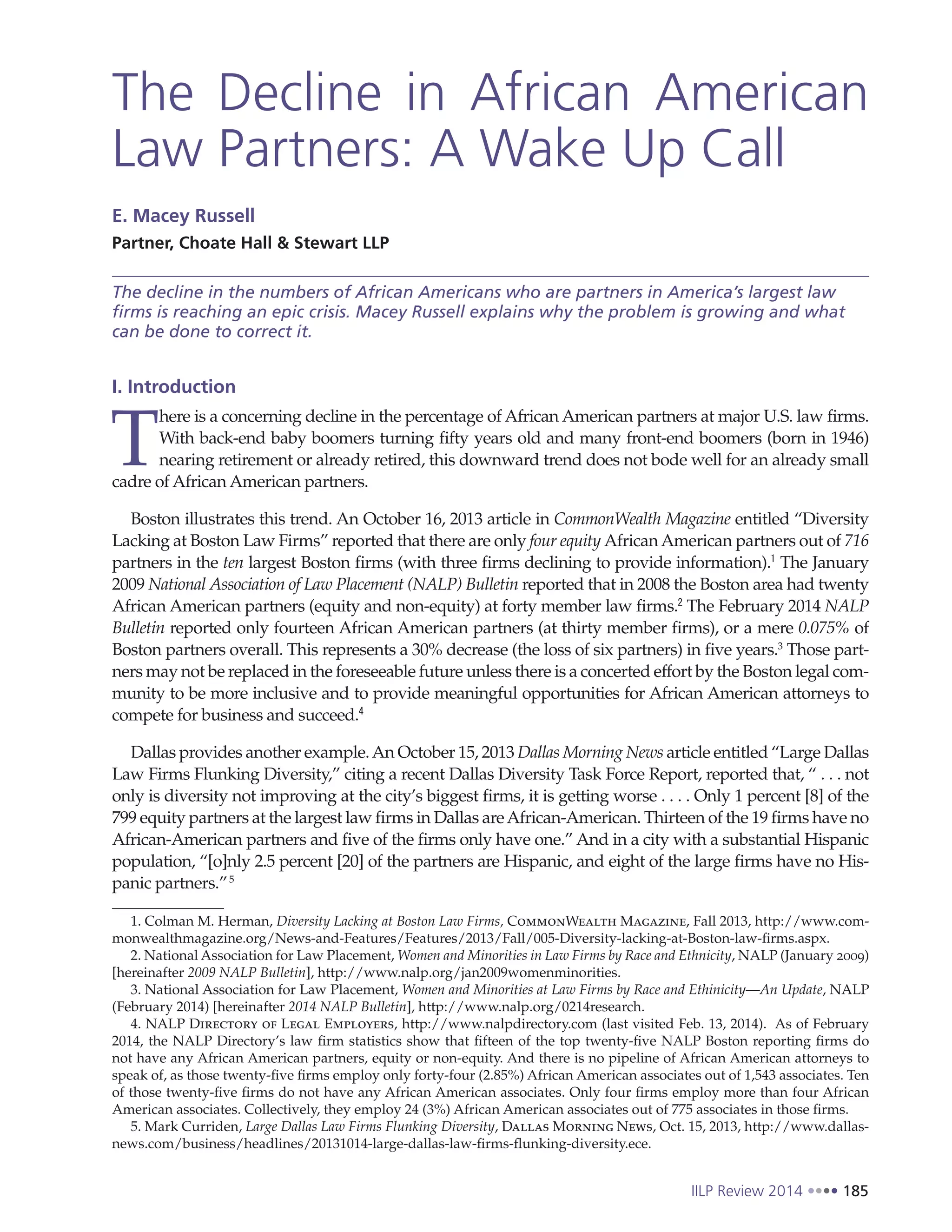 IILP Review 2014 185
The Decline in African American
Law Partners: A Wake Up Call
E. Macey Russell
Partner, Choate Hall & Stewart LLP
The decline in the numbers of African Americans who are partners in America’s largest law
firms is reaching an epic crisis. Macey Russell explains why the problem is growing and what
can be done to correct it.
I. Introduction
T
here is a concerning decline in the percentage of African American partners at major U.S. law firms.
With back-end baby boomers turning fifty years old and many front-end boomers (born in 1946)
nearing retirement or already retired, this downward trend does not bode well for an already small
cadre of African American partners.
Boston illustrates this trend. An October 16, 2013 article in CommonWealth Magazine entitled “Diversity
Lacking at Boston Law Firms” reported that there are only four equity AfricanAmerican partners out of 716
partners in the ten largest Boston firms (with three firms declining to provide information).1
The January
2009 National Association of Law Placement (NALP) Bulletin reported that in 2008 the Boston area had twenty
African American partners (equity and non-equity) at forty member law firms.2
The February 2014 NALP
Bulletin reported only fourteen African American partners (at thirty member firms), or a mere 0.075% of
Boston partners overall. This represents a 30% decrease (the loss of six partners) in five years.3
Those part-
ners may not be replaced in the foreseeable future unless there is a concerted effort by the Boston legal com-
munity to be more inclusive and to provide meaningful opportunities for African American attorneys to
compete for business and succeed.4
Dallas provides another example.An October 15, 2013 Dallas Morning News article entitled “Large Dallas
Law Firms Flunking Diversity,” citing a recent Dallas Diversity Task Force Report, reported that, “ . . . not
only is diversity not improving at the city’s biggest firms, it is getting worse . . . . Only 1 percent [8] of the
799 equity partners at the largest law firms in Dallas areAfrican-American. Thirteen of the 19 firms have no
African-American partners and five of the firms only have one.” And in a city with a substantial Hispanic
population, “[o]nly 2.5 percent [20] of the partners are Hispanic, and eight of the large firms have no His-
panic partners.”5
1. Colman M. Herman, Diversity Lacking at Boston Law Firms, CommonWealth Magazine, Fall 2013, http://www.com-
monwealthmagazine.org/News-and-Features/Features/2013/Fall/005-Diversity-lacking-at-Boston-law-firms.aspx.
2. National Association for Law Placement, Women and Minorities in Law Firms by Race and Ethnicity, NALP (January 2009)
[hereinafter 2009 NALP Bulletin], http://www.nalp.org/jan2009womenminorities.
3. National Association for Law Placement, Women and Minorities at Law Firms by Race and Ethinicity—An Update, NALP
(February 2014) [hereinafter 2014 NALP Bulletin], http://www.nalp.org/0214research.
4. NALP Directory of Legal Employers, http://www.nalpdirectory.com (last visited Feb. 13, 2014). As of February
2014, the NALP Directory’s law firm statistics show that fifteen of the top twenty-five NALP Boston reporting firms do
not have any African American partners, equity or non-equity. And there is no pipeline of African American attorneys to
speak of, as those twenty-five firms employ only forty-four (2.85%) African American associates out of 1,543 associates. Ten
of those twenty-five firms do not have any African American associates. Only four firms employ more than four African
American associates. Collectively, they employ 24 (3%) African American associates out of 775 associates in those firms.
5. Mark Curriden, Large Dallas Law Firms Flunking Diversity, Dallas Morning News, Oct. 15, 2013, http://www.dallas-
news.com/business/headlines/20131014-large-dallas-law-firms-flunking-diversity.ece.
 