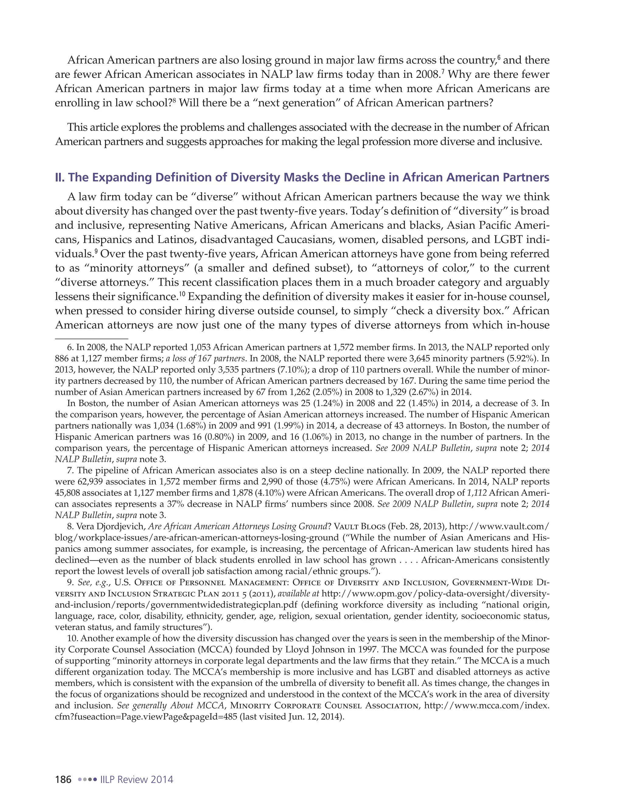 186 IILP Review 2014
African American partners are also losing ground in major law firms across the country,6
and there
are fewer African American associates in NALP law firms today than in 2008.7
Why are there fewer
African American partners in major law firms today at a time when more African Americans are
enrolling in law school?8
Will there be a “next generation” of African American partners?
This article explores the problems and challenges associated with the decrease in the number of African
American partners and suggests approaches for making the legal profession more diverse and inclusive.
II. The Expanding Definition of Diversity Masks the Decline in African American Partners
A law firm today can be “diverse” without African American partners because the way we think
about diversity has changed over the past twenty-five years. Today’s definition of “diversity” is broad
and inclusive, representing Native Americans, African Americans and blacks, Asian Pacific Ameri-
cans, Hispanics and Latinos, disadvantaged Caucasians, women, disabled persons, and LGBT indi-
viduals.9
Over the past twenty-five years, African American attorneys have gone from being referred
to as “minority attorneys” (a smaller and defined subset), to “attorneys of color,” to the current
“diverse attorneys.” This recent classification places them in a much broader category and arguably
lessens their significance.10
Expanding the definition of diversity makes it easier for in-house counsel,
when pressed to consider hiring diverse outside counsel, to simply “check a diversity box.” African
American attorneys are now just one of the many types of diverse attorneys from which in-house
6. In 2008, the NALP reported 1,053 African American partners at 1,572 member firms. In 2013, the NALP reported only
886 at 1,127 member firms; a loss of 167 partners. In 2008, the NALP reported there were 3,645 minority partners (5.92%). In
2013, however, the NALP reported only 3,535 partners (7.10%); a drop of 110 partners overall. While the number of minor-
ity partners decreased by 110, the number of African American partners decreased by 167. During the same time period the
number of Asian American partners increased by 67 from 1,262 (2.05%) in 2008 to 1,329 (2.67%) in 2014.
In Boston, the number of Asian American attorneys was 25 (1.24%) in 2008 and 22 (1.45%) in 2014, a decrease of 3. In
the comparison years, however, the percentage of Asian American attorneys increased. The number of Hispanic American
partners nationally was 1,034 (1.68%) in 2009 and 991 (1.99%) in 2014, a decrease of 43 attorneys. In Boston, the number of
Hispanic American partners was 16 (0.80%) in 2009, and 16 (1.06%) in 2013, no change in the number of partners. In the
comparison years, the percentage of Hispanic American attorneys increased. See 2009 NALP Bulletin, supra note 2; 2014
NALP Bulletin, supra note 3.
7. The pipeline of African American associates also is on a steep decline nationally. In 2009, the NALP reported there
were 62,939 associates in 1,572 member firms and 2,990 of those (4.75%) were African Americans. In 2014, NALP reports
45,808 associates at 1,127 member firms and 1,878 (4.10%) were African Americans. The overall drop of 1,112 African Ameri-
can associates represents a 37% decrease in NALP firms’ numbers since 2008. See 2009 NALP Bulletin, supra note 2; 2014
NALP Bulletin, supra note 3.
8. Vera Djordjevich, Are African American Attorneys Losing Ground? Vault Blogs (Feb. 28, 2013), http://www.vault.com/
blog/workplace-issues/are-african-american-attorneys-losing-ground (“While the number of Asian Americans and His-
panics among summer associates, for example, is increasing, the percentage of African-American law students hired has
declined—even as the number of black students enrolled in law school has grown . . . . African-Americans consistently
report the lowest levels of overall job satisfaction among racial/ethnic groups.”).
9. See, e.g., U.S. Office of Personnel Management: Office of Diversity and Inclusion, Government-Wide Di-
versity and Inclusion Strategic Plan 2011 5 (2011), available at http://www.opm.gov/policy-data-oversight/diversity-
and-inclusion/reports/governmentwidedistrategicplan.pdf (defining workforce diversity as including “national origin,
language, race, color, disability, ethnicity, gender, age, religion, sexual orientation, gender identity, socioeconomic status,
veteran status, and family structures”).
10. Another example of how the diversity discussion has changed over the years is seen in the membership of the Minor-
ity Corporate Counsel Association (MCCA) founded by Lloyd Johnson in 1997. The MCCA was founded for the purpose
of supporting “minority attorneys in corporate legal departments and the law firms that they retain.” The MCCA is a much
different organization today. The MCCA’s membership is more inclusive and has LGBT and disabled attorneys as active
members, which is consistent with the expansion of the umbrella of diversity to benefit all. As times change, the changes in
the focus of organizations should be recognized and understood in the context of the MCCA’s work in the area of diversity
and inclusion. See generally About MCCA, Minority Corporate Counsel Association, http://www.mcca.com/index.
cfm?fuseaction=Page.viewPage&pageId=485 (last visited Jun. 12, 2014).
 