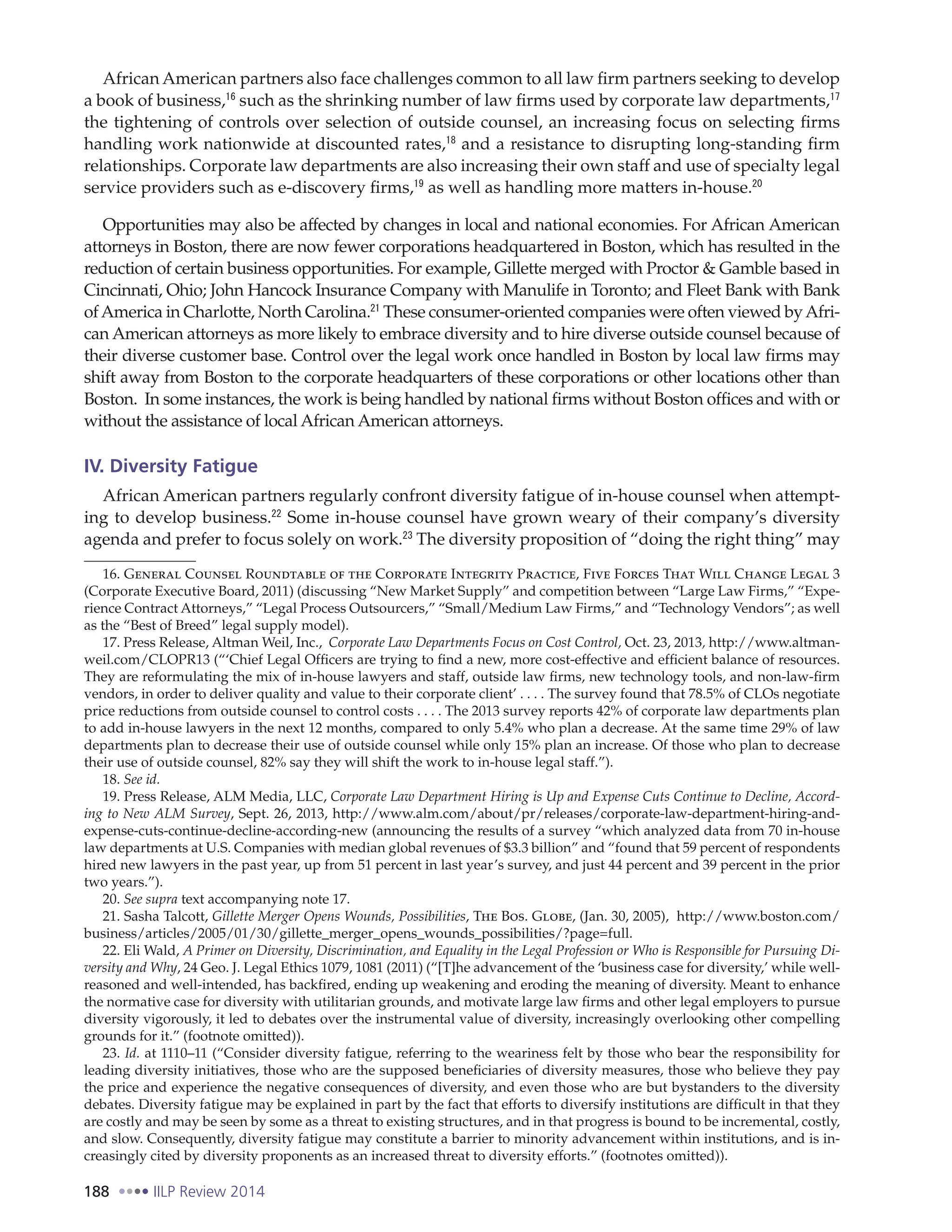 188 IILP Review 2014
African American partners also face challenges common to all law firm partners seeking to develop
a book of business,16
such as the shrinking number of law firms used by corporate law departments,17
the tightening of controls over selection of outside counsel, an increasing focus on selecting firms
handling work nationwide at discounted rates,18
and a resistance to disrupting long-standing firm
relationships. Corporate law departments are also increasing their own staff and use of specialty legal
service providers such as e-discovery firms,19
as well as handling more matters in-house.20
Opportunities may also be affected by changes in local and national economies. For African American
attorneys in Boston, there are now fewer corporations headquartered in Boston, which has resulted in the
reduction of certain business opportunities. For example, Gillette merged with Proctor & Gamble based in
Cincinnati, Ohio; John Hancock Insurance Company with Manulife in Toronto; and Fleet Bank with Bank
ofAmerica in Charlotte, North Carolina.21
These consumer-oriented companies were often viewed byAfri-
can American attorneys as more likely to embrace diversity and to hire diverse outside counsel because of
their diverse customer base. Control over the legal work once handled in Boston by local law firms may
shift away from Boston to the corporate headquarters of these corporations or other locations other than
Boston. In some instances, the work is being handled by national firms without Boston offices and with or
without the assistance of local African American attorneys.
IV. Diversity Fatigue
African American partners regularly confront diversity fatigue of in-house counsel when attempt-
ing to develop business.22
Some in-house counsel have grown weary of their company’s diversity
agenda and prefer to focus solely on work.23
The diversity proposition of “doing the right thing” may
16. General Counsel Roundtable of the Corporate Integrity Practice, Five Forces That Will Change Legal 3
(Corporate Executive Board, 2011) (discussing “New Market Supply” and competition between “Large Law Firms,” “Expe-
rience Contract Attorneys,” “Legal Process Outsourcers,” “Small/Medium Law Firms,” and “Technology Vendors”; as well
as the “Best of Breed” legal supply model).
17. Press Release, Altman Weil, Inc., Corporate Law Departments Focus on Cost Control, Oct. 23, 2013, http://www.altman-
weil.com/CLOPR13 (“‘Chief Legal Officers are trying to find a new, more cost-effective and efficient balance of resources.
They are reformulating the mix of in-house lawyers and staff, outside law firms, new technology tools, and non-law-firm
vendors, in order to deliver quality and value to their corporate client’ . . . . The survey found that 78.5% of CLOs negotiate
price reductions from outside counsel to control costs . . . . The 2013 survey reports 42% of corporate law departments plan
to add in-house lawyers in the next 12 months, compared to only 5.4% who plan a decrease. At the same time 29% of law
departments plan to decrease their use of outside counsel while only 15% plan an increase. Of those who plan to decrease
their use of outside counsel, 82% say they will shift the work to in-house legal staff.”).
18. See id.
19. Press Release, ALM Media, LLC, Corporate Law Department Hiring is Up and Expense Cuts Continue to Decline, Accord-
ing to New ALM Survey, Sept. 26, 2013, http://www.alm.com/about/pr/releases/corporate-law-department-hiring-and-
expense-cuts-continue-decline-according-new (announcing the results of a survey “which analyzed data from 70 in-house
law departments at U.S. Companies with median global revenues of $3.3 billion” and “found that 59 percent of respondents
hired new lawyers in the past year, up from 51 percent in last year’s survey, and just 44 percent and 39 percent in the prior
two years.”).
20. See supra text accompanying note 17.
21. Sasha Talcott, Gillette Merger Opens Wounds, Possibilities, The Bos. Globe, (Jan. 30, 2005), http://www.boston.com/
business/articles/2005/01/30/gillette_merger_opens_wounds_possibilities/?page=full.
22. Eli Wald, A Primer on Diversity, Discrimination, and Equality in the Legal Profession or Who is Responsible for Pursuing Di-
versity and Why, 24 Geo. J. Legal Ethics 1079, 1081 (2011) (“[T]he advancement of the ‘business case for diversity,’ while well-
reasoned and well-intended, has backfired, ending up weakening and eroding the meaning of diversity. Meant to enhance
the normative case for diversity with utilitarian grounds, and motivate large law firms and other legal employers to pursue
diversity vigorously, it led to debates over the instrumental value of diversity, increasingly overlooking other compelling
grounds for it.” (footnote omitted)).
23. Id. at 1110–11 (“Consider diversity fatigue, referring to the weariness felt by those who bear the responsibility for
leading diversity initiatives, those who are the supposed beneficiaries of diversity measures, those who believe they pay
the price and experience the negative consequences of diversity, and even those who are but bystanders to the diversity
debates. Diversity fatigue may be explained in part by the fact that efforts to diversify institutions are difficult in that they
are costly and may be seen by some as a threat to existing structures, and in that progress is bound to be incremental, costly,
and slow. Consequently, diversity fatigue may constitute a barrier to minority advancement within institutions, and is in-
creasingly cited by diversity proponents as an increased threat to diversity efforts.” (footnotes omitted)).
 
