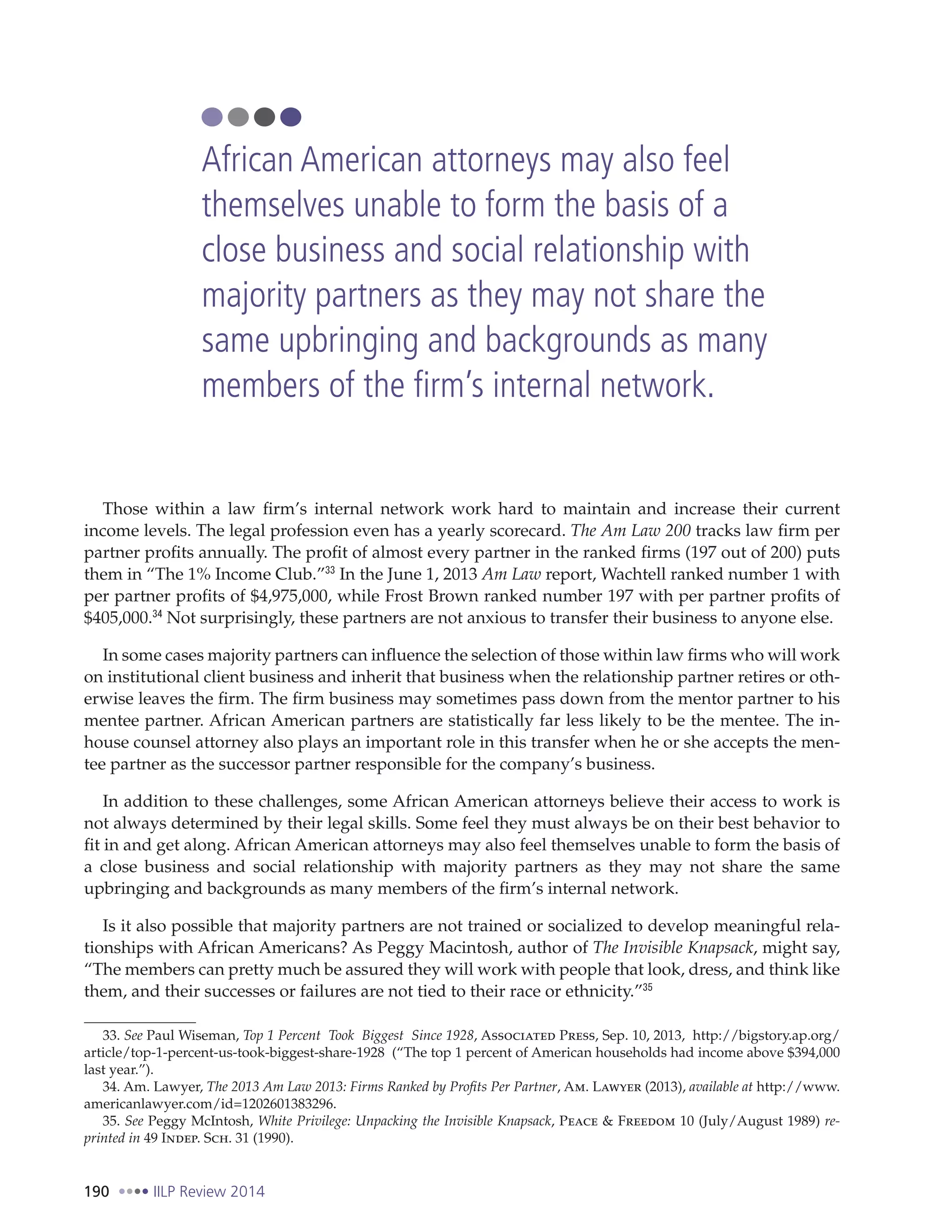 190 IILP Review 2014
Those within a law firm’s internal network work hard to maintain and increase their current
income levels. The legal profession even has a yearly scorecard. The Am Law 200 tracks law firm per
partner profits annually. The profit of almost every partner in the ranked firms (197 out of 200) puts
them in “The 1% Income Club.”33
In the June 1, 2013 Am Law report, Wachtell ranked number 1 with
per partner profits of $4,975,000, while Frost Brown ranked number 197 with per partner profits of
$405,000.34
Not surprisingly, these partners are not anxious to transfer their business to anyone else.
In some cases majority partners can influence the selection of those within law firms who will work
on institutional client business and inherit that business when the relationship partner retires or oth-
erwise leaves the firm. The firm business may sometimes pass down from the mentor partner to his
mentee partner. African American partners are statistically far less likely to be the mentee. The in-
house counsel attorney also plays an important role in this transfer when he or she accepts the men-
tee partner as the successor partner responsible for the company’s business.
In addition to these challenges, some African American attorneys believe their access to work is
not always determined by their legal skills. Some feel they must always be on their best behavior to
fit in and get along. African American attorneys may also feel themselves unable to form the basis of
a close business and social relationship with majority partners as they may not share the same
upbringing and backgrounds as many members of the firm’s internal network.
Is it also possible that majority partners are not trained or socialized to develop meaningful rela-
tionships with African Americans? As Peggy Macintosh, author of The Invisible Knapsack, might say,
“The members can pretty much be assured they will work with people that look, dress, and think like
them, and their successes or failures are not tied to their race or ethnicity.”35
33. See Paul Wiseman, Top 1 Percent Took Biggest Since 1928, Associated Press, Sep. 10, 2013, http://bigstory.ap.org/
article/top-1-percent-us-took-biggest-share-1928 (“The top 1 percent of American households had income above $394,000
last year.”).
34. Am. Lawyer, The 2013 Am Law 2013: Firms Ranked by Profits Per Partner, Am. Lawyer (2013), available at http://www.
americanlawyer.com/id=1202601383296.
35. See Peggy McIntosh, White Privilege: Unpacking the Invisible Knapsack, Peace & Freedom 10 (July/August 1989) re-
printed in 49 Indep. Sch. 31 (1990).
African American attorneys may also feel
themselves unable to form the basis of a
close business and social relationship with
majority partners as they may not share the
same upbringing and backgrounds as many
members of the firm’s internal network.
 